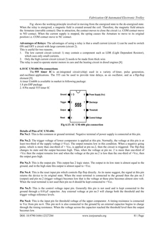 Fabrication Of Automated Electronic Trolley
DOI: 10.9790/1684-12327284 www.iosrjournals.org 81 | Page
Fig: shows the working principle involved in moving from the energized state to the de-energized state.
When the relay is energized, a magnetic field is created around the coil. Therefore, the magnetic field attracts
the Armature (movable contact). Due to attraction, the contact moves to close the circuit i.e. COM contact move
to NO contact. When the current supply is stopped, the spring causes the Armature to move to its original
position i.e. COM contact move to NC contact.
Advantages of Relays: The advantages of using a relay is that a small current (circuit 1) can be used to switch
ON and OFF a circuit with large currents (circuit 2).
This is useful for two reasons.
1. The low current circuit (circuit 1) may contain a component such as LDR (Light Dependent Resistor),
which uses only small currents.
2. Only the high current circuit (circuit 2) needs to be made from thick wire.
The relay is used to operate starter motors in cars and the heating circuit in diesel engines [8].
6.10 IC UM-606 Pin connections
The 555 timer IC is an integrated circuit (chip) used in a variety of timer, pulse generation,
and oscillator applications. The 555 can be used to provide time delays, as an oscillator, and as a flip-flop
element [9].
A timer Um606 is available in market in following package:
1.8 pin DIP package
2. 8 Pin metal 555 timer IC
Fig 6.13: IC UM-606 pin connection
Details of Pins of IC UM-606:
Pin No.1: This is the common or ground terminal. Negative terminal of power supply is connected at this pin.
Pin No.2: The trigger voltage of lower comparator is applied at this pin. Normally, the voltage at this pin is at
least two-third of the supply voltage (+Vcc). The output remains low in this condition. When a negative going
pulse, which is more than one-third of + Vcc, is applied at pin no.2, then the circuit is triggered. The flip-flop
changes its state and the output becomes high. Thus, when the voltage at pin no. 2 is more than one-third of
+Vcc then the output remains low and when the voltage at the pin no.2 is less than the one-third of +Vcc, then
the output goes high.
Pin No.3: This is the output pin. This output has 2 logic states. The output in its low state is almost equal to the
ground, and in the high state this output is almost equal to +Vcc.
Pin No.4: This is the reset input pin which controls flip flop directly. As its name suggest, the signal at this pin
returns the device to its original state. When the reset terminal is connected to the ground then the pin no.3
(output) and pin no.2 (trigger voltage) becomes low that is the voltage at these pins becomes almost zero volt.
When the reset terminal is not used then pin no.4 should be kept connected to +Vcc.
Pin No.5: This is the control voltage input pin. Generally this pin is not used and is kept connected to the
ground through a 0.01µF capacitor. Any external voltage at pin no.5 will change both the threshold and the
trigger voltage reference levels.
Pin No.6: This is the input pin for threshold voltage of the upper comparator. A timing resistance is connected
to Vcc from pin no.6. This pin no.6 is also connected to the ground by an external capacitor begins to charge
through the timing resistance. When the voltage across the capacitor reached the threshold level then the output
becomes low.
 