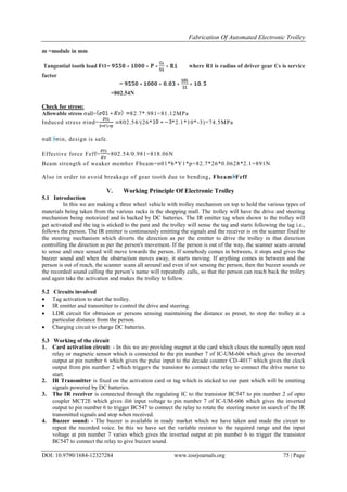 Fabrication Of Automated Electronic Trolley
DOI: 10.9790/1684-12327284 www.iosrjournals.org 75 | Page
m =module in mm
Tangential tooth load Ft1= where R1 is radius of driver gear Cs is service
factor
=
=802.54N
Check for stress:
Allowable stress σall= 82.7*.981=81.12MPa
Induced stress σind= 802.54/(26* *2.1*10*-3)=74.5MPa
σall >σin, design is safe.
Effective force Feff= =802.54/0.981=818.06N
Beam strength of weaker member Fbeam=σ01*b*Y1*p=82.7*26*0.0628*2.1=891N
Also in order to avoid breakage of gear tooth due to bending, Fbeam>Feff
V. Working Principle Of Electronic Trolley
5.1 Introduction
In this we are making a three wheel vehicle with trolley mechanism on top to hold the various types of
materials being taken from the various racks in the shopping mall. The trolley will have the drive and steering
mechanism being motorized and is backed by DC batteries. The IR emitter tag when shown to the trolley will
get activated and the tag is sticked to the pant and the trolley will sense the tag and starts following the tag i.e.,
follows the person. The IR emitter is continuously emitting the signals and the receiver is on the scanner fixed to
the steering mechanism which diverts the direction as per the emitter to drive the trolley in that direction
controlling the direction as per the person's movement. If the person is out of the way, the scanner scans around
to sense and once sensed will move towards the person. If somebody comes in between, it stops and gives the
buzzer sound and when the obstruction moves away, it starts moving. If anything comes in between and the
person is out of reach, the scanner scans all around and even if not sensing the person, then the buzzer sounds or
the recorded sound calling the person’s name will repeatedly calls, so that the person can reach back the trolley
and again take the activation and makes the trolley to follow.
5.2 Circuits involved
 Tag activation to start the trolley.
 IR emitter and transmitter to control the drive and steering.
 LDR circuit for obtrusion or persons sensing maintaining the distance as preset, to stop the trolley at a
particular distance from the person.
 Charging circuit to charge DC batteries.
5.3 Working of the circuit
1. Card activation circuit: - In this we are providing magnet at the card which closes the normally open reed
relay or magnetic sensor which is connected to the pin number 7 of IC-UM-606 which gives the inverted
output at pin number 6 which gives the pulse input to the decade counter CD-4017 which gives the clock
output from pin number 2 which triggers the transistor to connect the relay to connect the drive motor to
start.
2. IR Transmitter is fixed on the activation card or tag which is sticked to our pant which will be emitting
signals powered by DC batteries.
3. The IR receiver is connected through the regulating IC to the transistor BC547 to pin number 2 of opto
coupler MCT2E which gives ili6 input voltage to pin number 7 of IC-UM-606 which gives the inverted
output to pin number 6 to trigger BC547 to connect the relay to rotate the steering motor in search of the IR
transmitted signals and stop when received.
4. Buzzer sound: - The buzzer is available in ready market which we have taken and made the circuit to
repeat the recorded voice. In this we have set the variable resistor to the required range and the input
voltage at pin number 7 varies which gives the inverted output at pin number 6 to trigger the transistor
BC547 to connect the relay to give buzzer sound.
 