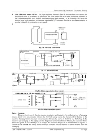 Fabrication Of Automated Electronic Trolley
DOI: 10.9790/1684-12327284 www.iosrjournals.org 76 | Page
5. LDR Obtrusion sensor circuit: - The light dependant resistor is fixed at the front face which senses the
shade falling on it. In the absence of light falling due to the obstruction in the path, the internal resistance of
the LDR changes which gives the high state input voltage at pin number 7 of IC, Um-606 which gives the
inverted input to pin number 6 to trigger the transistor BC547 to connect the relay to stop the drive motor to
stop the trolley till the obstruction is not cleared.
6.
Fig 5.1: Infrared Transmitter
Fig 5.2: Infrared Circuit
Fig 5.3: Light dependent resistor circuit
Fig 5.4: Charging of 6V battery
Battery charging:
There are two types of charging namely, conductive and inductive. In conductive type of charging
process, direct wires are connected between the electrical supply source, the charger and the battery. In the
inductive charging, there is no direct wire connection between the source of electricity and the battery. In the
inductive type charging, an AC supply activates the primary coil of transformer. Whereas, the secondary forms
part of the system in which battery is to be charged. For inductive charger, an on-board rectifier is required to
convert the AC into DC for battery. Pulse technique is another efficient method to reduce the time taken for
recharging.
 