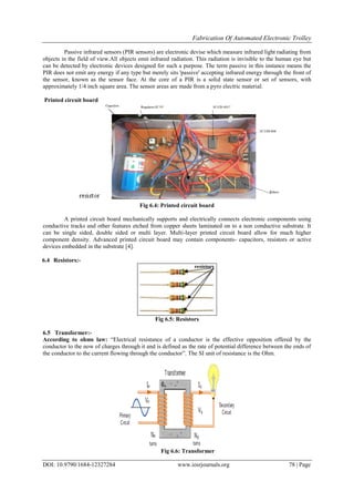 Fabrication Of Automated Electronic Trolley
DOI: 10.9790/1684-12327284 www.iosrjournals.org 78 | Page
Passive infrared sensors (PIR sensors) are electronic devise which measure infrared light radiating from
objects in the field of view.All objects emit infrared radiation. This radiation is invisible to the human eye but
can be detected by electronic devices designed for such a purpose. The term passive in this instance means the
PIR does not emit any energy if any type but merely sits 'passive' accepting infrared energy through the front of
the sensor, known as the sensor face. At the core of a PIR is a solid state sensor or set of sensors, with
approximately 1/4 inch square area. The sensor areas are made from a pyro electric material.
Printed circuit board
Fig 6.4: Printed circuit board
A printed circuit board mechanically supports and electrically connects electronic components using
conductive tracks and other features etched from copper sheets laminated on to a non conductive substrate. It
can be single sided, double sided or multi layer. Multi-layer printed circuit board allow for much higher
component density. Advanced printed circuit board may contain components- capacitors, resistors or active
devices embedded in the substrate [4].
6.4 Resistors:-
Fig 6.5: Resistors
6.5 Transformer:-
According to ohms law: “Electrical resistance of a conductor is the effective opposition offered by the
conductor to the now of charges through it and is defined as the rate of potential difference between the ends of
the conductor to the current flowing through the conductor”. The SI unit of resistance is the Ohm.
Fig 6.6: Transformer
 