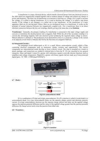 Fabrication Of Automated Electronic Trolley
DOI: 10.9790/1684-12327284 www.iosrjournals.org 79 | Page
A transformer is a static electrical device, which transfer electrical power from one electrical circuit to
the other which are magnetically coupled together with or without change of voltage and without any change in
power and frequency. The basic use of transformer is to increase or decrease ac. voltage. If it is used to increase
the voltage, it is called a step-up transformer, if it is used to decrease the voltage; it is called a step down
transfer. If the voltage is not changed, it is called one to one transformer. As the transformer is a static
apparatus, there are no moving parts. Hence, there are no mechanical losses in a transformer. It works on the
principle of mutual induction between two magnetically coupled coils. For a transformer there is no direct
electrical connection between the two coil windings, thereby giving it the name also of an Isolation
Transformer: Generally, the primary winding of a transformer is connected to the input voltage supply and
converts or transforms the electrical power into a magnetic field. While the job of the secondary winding is to
convert this alternating magnetic field into electrical power producing the required output voltage as shown.
Mutual induction is defined as “the production of an electromotive force in a circuit by a change in the current
in an adjacent circuit which is linked to the first by the flux lines of a magnetic field”[5].
6.6 Integrated Circuits:-
An integrated circuit (abbreviated as IC) is a small Silicon semiconductor crystal, called a Chip,
containing electrical components such as transistors, diodes, resistors and capacitors[6]. The various
components are interconnected inside the/chip to form a electric circuit. The chip is mounted on a metal or
plastic package, and connections are welded to external pins to form the IC. ICs are classified in two general
categories, linear and digital. Linear ICs operate with continuous signals to provide electron functions such as
amplifiers and voltage comparators. Digital ICs operate with binary signals and are made up of interconnected
digital gates. IC 7400 :- (7400 Quad NAND)[7].
Fig 6.7: IC 7400
6.7 Diode:-
Fig 6.8: semiconductor diode
It is a combination of P-type and n-type semiconductors. Or a P-n junction is called a crystal diode or a
semiconductor diode. In p type semiconductor Holes are the majority charge carriers and electrons minority
carriers. In n-type semiconductor electrons are the majority charge carriers and holes are the applied voltage
opposes the junction potential difference and for values of the applied voltage greater than the junction potential
difference the charge carries easily cross the junction from either side.
6.8 Transistor:-
Fig 6.9: transistor
 