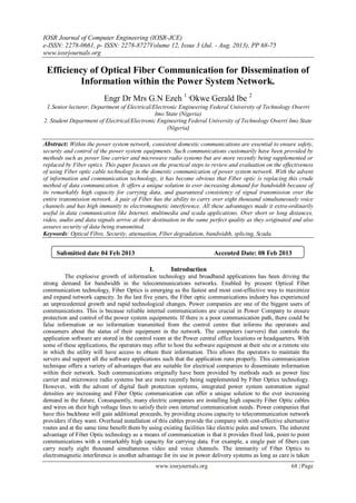 IOSR Journal of Computer Engineering (IOSR-JCE)
e-ISSN: 2278-0661, p- ISSN: 2278-8727Volume 12, Issue 3 (Jul. - Aug. 2013), PP 68-75
www.iosrjournals.org
www.iosrjournals.org 68 | Page
Efficiency of Optical Fiber Communication for Dissemination of
Information within the Power System Network.
Engr Dr Mrs G.N Ezeh 1 ,
Okwe Gerald Ibe 2
1.Senior lecturer, Department of Electrical/Electronic Engineering Federal University of Technology Owerri
Imo State (Nigeria)
2. Student Department of Electrical/Electronic Engineering Federal University of Technology Owerri Imo State
(Nigeria)
Abstract: Within the power system network, consistent domestic communications are essential to ensure safety,
security and control of the power system equipments. Such communications customarily have been provided by
methods such as power line carrier and microwave radio systems but are more recently being supplemented or
replaced by Fiber optics. This paper focuses on the practical steps to review and evaluation on the effectiveness
of using Fiber optic cable technology in the domestic communication of power system network. With the advent
of information and communication technology, it has become obvious that Fiber optic is replacing this crude
method of data communication. It offers a unique solution to ever increasing demand for bandwidth because of
its remarkably high capacity for carrying data, and guaranteed consistency of signal transmission over the
entire transmission network. A pair of Fiber has the ability to carry over eight thousand simultaneously voice
channels and has high immunity to electromagnetic interference. All these advantages made it extra-ordinarily
useful in data communication like Internet, multimedia and scada applications. Over short or long distances,
video, audio and data signals arrive at their destination in the same perfect quality as they originated and also
assures security of data being transmitted.
Keywords: Optical Fibre, Security, attenuation, Fiber degradation, bandwidth, splicing, Scada.
I. Introduction
The explosive growth of information technology and broadband applications has been driving the
strong demand for bandwidth in the telecommunications networks. Enabled by present Optical Fiber
communication technology, Fiber Optics is emerging as the fastest and most cost-effective way to maximize
and expand network capacity. In the last five years, the Fiber optic communications industry has experienced
an unprecedented growth and rapid technological changes. Power companies are one of the biggest users of
communications. This is because reliable internal communications are crucial in Power Company to ensure
protection and control of the power system equipments. If there is a poor communication path, there could be
false information or no information transmitted from the control centre that informs the operators and
consumers about the status of their equipment in the network. The computers (servers) that controls the
application software are stored in the control room at the Power central office locations or headquarters. With
some of these applications, the operators may offer to host the software equipment at their site or a remote site
in which the utility will have access to obtain their information. This allows the operators to maintain the
servers and support all the software applications such that the application runs properly. This communication
technique offers a variety of advantages that are suitable for electrical companies to disseminate information
within their network. Such communications originally have been provided by methods such as power line
carrier and microwave radio systems but are more recently being supplemented by Fiber Optics technology.
However, with the advent of digital fault protection systems, integrated power system automation signal
densities are increasing and Fiber Optic communication can offer a unique solution to the ever increasing
demand in the future. Consequently, many electric companies are installing high capacity Fiber Optic cables
and wires on their high voltage lines to satisfy their own internal communication needs. Power companies that
have this backbone will gain additional proceeds, by providing excess capacity to telecommunication network
providers if they want. Overhead installation of this cables provide the company with cost-effective alternative
routes and at the same time benefit them by using existing facilities like electric poles and towers. The inherent
advantage of Fiber Optic technology as a means of communication is that it provides fixed link, point to point
communications with a remarkably high capacity for carrying data. For example, a single pair of fibers can
carry nearly eight thousand simultaneous video and voice channels. The immunity of Fiber Optics to
electromagnetic interference is another advantage for its use in power delivery systems as long as care is taken
Submitted date 04 Feb 2013 Accepted Date: 08 Feb 2013
 
