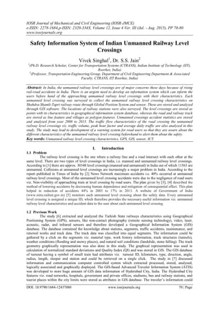 IOSR Journal of Mechanical and Civil Engineering (IOSR-JMCE)
e-ISSN: 2278-1684,p-ISSN: 2320-334X, Volume 12, Issue 4 Ver. III (Jul. - Aug. 2015), PP 70-80
www.iosrjournals.org
DOI: 10.9790/1684-12437080 www.iosrjournals.org 70 | Page
Safety Information System of Indian Unmanned Railway Level
Crossings
Vivek Singhal1
, Dr. S.S. Jain2
1
(Ph.D. Research Scholar, Center for Transportation Systems (CTRANS), Indian Institute of Technology (IIT),
Roorkee, India)
2
(Professor, Transportation Engineering Group, Department of Civil Engineering Department & Associated
Faculty, CTRANS, IIT Roorkee, India)
Abstract: In India, the unmanned railway level crossings are of major concerns these days because of rising
rail-road accidents in India. There is an urgent need to develop an information system which can inform the
users before hand of the approaching unmanned railway level crossings with their characteristics. Each
unmanned level crossing was surveyed to collect the unmanned railway level crossing characteristics on
Shahdra-Shamli-Tapri railway route through Global Position System and sensor. These are stored and analyzed
through GIS software. The locations of railway stations were also surveyed. The level crossings are stored as
points with its characteristics in geographical information system database, whereas the road and railway track
are stored as line feature and villages as polygon features. Unmanned crossings accident statistics are stored
and analyzed from year 2008 to 2013. The traffic flow characteristics of the road crossing the unmanned
railway level crossings viz. traffic volume, peak hour factor and average daily traffic are also analyzed in this
study. The study may lead to development of a warning system for road users so that they are aware about the
different characteristics of the unmanned railway level crossing beforehand to alert them about the safety.
Key words: Unmanned railway level crossing characteristics, GPS, GIS, sensor, ICT.
I. Introduction
1.1 Problem
The railway level crossing is the one where a railway line and a road intersect with each other at the
same level. There are two types of level crossings in India, i.e. manned and unmanned railway level crossings.
According to [1] there are approx. 30348 level crossings (manned and unmanned) in India out of which 11563 are
unmanned. Collisions at unmanned level crossings are increasingly a major problem in India. According to the
report published in Times of India by [2] News Network maximum accidents i.e. 40% occurred at unmanned
railway level crossings. Most of the unmanned level crossing accidents were due to the negligence of road users
viz. Non-visibility of approaching train at level crossing by road users. The plan given by [3], [4] described the
method of lowering accidents by decreasing human dependence and mitigation of consequential effect. This plan
helped in reduction of accidents 44% in 2003 to 17% in 2013. A website of Government of India
(www.sims.railnet.gov.in) [5] monitors each unmanned level crossing about the safety data. Every unmanned
level crossing is assigned a unique ID, which therefore provides the necessary useful information viz. unmanned
railway level characteristics and accident data to the user about each unmanned level crossing.
1.2 Previous Work
The study [6] extracted and analyzed the Turkish State railways characteristics using Geographical
Positioning System (GPS), sensors, like non-contact photography (remote sensing technology), video, laser,
acoustic, radar, and infrared sensors and therefore developed a Geographical Information System (GIS)
database. The database contained the knowledge about stations, segments, traffic accidents, maintenance, and
renewal works and track data. The track data was classified into equal segments. The information could be
gathered by a click on the segments viz. material type, work history information, track structures (tunnels),
weather conditions (flooding and snowy places), and natural soil conditions (landslide, stone falling). The track
geometry graphically representation was also done in this study. The graphical representation was used in
calculation of normalized standard deviations and Quality Index (QI) and was stored in GIS. The GIS database
of turnout having a symbol of small train had attributes viz. turnout ID, kilometers, type, direction, angle,
radius, length, sleeper and station and could be retrieved on a single click. The study in [7] discussed
information and communication computer controlled system which extracted processed, stored, analyzed,
logically associated and graphically displayed. The GIS-based Advanced Traveler Information System (ATIS)
was developed to store huge amount of GIS data information of Hyderabad City, India. The Hyderabad City
features viz. road networks, hospitals, government and private offices, stadiums, bus and railway stations, and
tourist places within the city limits were stored as attributes in GIS database. The traveler‟s information could
 