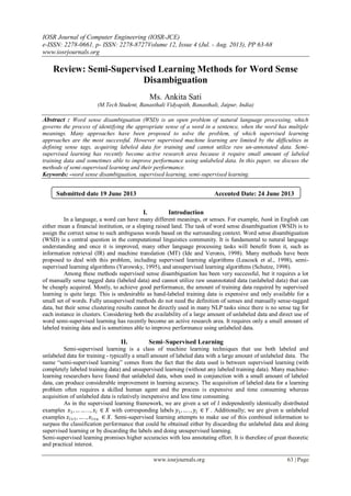 IOSR Journal of Computer Engineering (IOSR-JCE)
e-ISSN: 2278-0661, p- ISSN: 2278-8727Volume 12, Issue 4 (Jul. - Aug. 2013), PP 63-68
www.iosrjournals.org
www.iosrjournals.org 63 | Page
Review: Semi-Supervised Learning Methods for Word Sense
Disambiguation
Ms. Ankita Sati
(M.Tech Student, Banasthali Vidyapith, Banasthali, Jaipur, India)
Abstract : Word sense disambiguation (WSD) is an open problem of natural language processing, which
governs the process of identifying the appropriate sense of a word in a sentence, when the word has multiple
meanings. Many approaches have been proposed to solve the problem, of which supervised learning
approaches are the most successful. However supervised machine learning are limited by the difficulties in
defining sense tags, acquiring labeled data for training and cannot utilize raw un-annotated data. Semi-
supervised learning has recently become active research area because it require small amount of labeled
training data and sometimes able to improve performance using unlabeled data. In this paper, we discuss the
methods of semi-supervised learning and their performance.
Keywords: -word sense disambiguation, supervised learning, semi-supervised learning.
I. Introduction
In a language, a word can have many different meanings, or senses. For example, bank in English can
either mean a financial institution, or a sloping raised land. The task of word sense disambiguation (WSD) is to
assign the correct sense to such ambiguous words based on the surrounding context. Word sense disambiguation
(WSD) is a central question in the computational linguistics community. It is fundamental to natural language
understanding and once it is improved, many other language processing tasks will benefit from it, such as
information retrieval (IR) and machine translation (MT) (Ide and Veronis, 1998). Many methods have been
proposed to deal with this problem, including supervised learning algorithms (Leacock et al., 1998), semi-
supervised learning algorithms (Yarowsky, 1995), and unsupervised learning algorithms (Schutze, 1998).
Among these methods supervised sense disambiguation has been very successful, but it requires a lot
of manually sense tagged data (labeled data) and cannot utilize raw unannotated data (unlabeled data) that can
be cheaply acquired. Mostly, to achieve good performance, the amount of training data required by supervised
learning is quite large. This is undesirable as hand-labeled training data is expensive and only available for a
small set of words. Fully unsupervised methods do not need the definition of senses and manually sense-tagged
data, but their sense clustering results cannot be directly used in many NLP tasks since there is no sense tag for
each instance in clusters. Considering both the availability of a large amount of unlabeled data and direct use of
word semi-supervised learning has recently become an active research area. It requires only a small amount of
labeled training data and is sometimes able to improve performance using unlabeled data.
II. Semi–Supervised Learning
Semi-supervised learning is a class of machine learning techniques that use both labeled and
unlabeled data for training - typically a small amount of labeled data with a large amount of unlabeled data. The
name “semi-supervised learning” comes from the fact that the data used is between supervised learning (with
completely labeled training data) and unsupervised learning (without any labeled training data). Many machine-
learning researchers have found that unlabeled data, when used in conjunction with a small amount of labeled
data, can produce considerable improvement in learning accuracy. The acquisition of labeled data for a learning
problem often requires a skilled human agent and the process is expensive and time consuming whereas
acquisition of unlabeled data is relatively inexpensive and less time consuming.
As in the supervised learning framework, we are given a set of 𝑙 independently identically distributed
examples 𝑥1, … … . . , 𝑥𝑙 ∈ 𝑋 with corresponding labels 𝑦1,… . , 𝑦𝑙 ∈ 𝑌 . Additionally; we are given 𝑢 unlabeled
examples 𝑥𝑙+1, … . , 𝑥𝑙+𝑢 ∈ 𝑋. Semi-supervised learning attempts to make use of this combined information to
surpass the classification performance that could be obtained either by discarding the unlabeled data and doing
supervised learning or by discarding the labels and doing unsupervised learning.
Semi-supervised learning promises higher accuracies with less annotating effort. It is therefore of great theoretic
and practical interest.
Submitted date 19 June 2013 Accepted Date: 24 June 2013
 