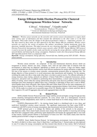 IOSR Journal of Computer Engineering (IOSR-JCE)
e-ISSN: 2278-0661, p- ISSN: 2278-8727Volume 12, Issue 5 (Jul. - Aug. 2013), PP 55-61
www.iosrjournals.org
www.iosrjournals.org 55 | Page
Energy Efficient Stable Election Protocol for Clustered
Heterogeneous Wireless Sensor Networks
C.Divya1
, N.Krishnan2
, T.Gandhi mathy3
1
Assistant professor, 2
Professor,3
PG scholar
1,2,3,
Center for Information technology and Engineering,
Manonmanium Sundaranar University, Tirunelveli.
Abstract : Wireless sensor networks are the networks with wireless sensors disseminated in a region which
sense various types of information and then transmit this information to the other nodes or to the final
destination. These nodes sense the changes in the physical parameters similar to – temperature, pressure, etc.
The data sensed by these nodes are then approved to the Base Station (BS) for estimation. Wireless sensor
networks are used for the variety of purposes like military surveillances, habitat monitoring, forest fire
detections, landslide detections. This paper presents the new clustering algorithm by modifying SEP (Stable
Election Protocol) for heterogeneous wireless sensor network, called EE-SEP. Energy Efficient -SEP protocol
is used to increase the number of alive nodes and thereby increasing the energy efficiency, stability period and
network lifetime and balancing the energy consumption. Simulation results show that proposed Energy Efficient
SEP algorithm performs better as compared to SEP.
Keywords - Energy consumption, Energy efficiency, Network life time, Stability period, SEP, EE-SEP, Wireless
sensor network.
I. Introduction
Wireless sensor networks are composed of tiny and miniaturized electronic devices which are
recognized as sensors. Sensors can sense, compute, store, send out and collect data of interests from the
environment in which they are deployed. appropriate to minute size of sensors, a large size battery supply
cannot be embedded into them therefore sensors need efficient mechanism for energy utilization to improve the
life time of the sensors in wireless sensor networks, communication protocols plays an important role. The
design objective of these protocol is to avoid unnecessary data transmission and reception. For this purpose,
switching the nodes into idle or sleep mode when there is no data to send or receive. For efficient utilization of
energy resources, many routing protocols are defined. A Sensor Node (SN) is composed of processor, sensor,
transceiver, and power units. In addition to performing these functionalities, a sensor node excessively has the
ability of routing. sensor nodes face energy optimization and quick route discovery problems, different routing
techniques have been proposed to address these issue. Clustering is individual of them and is used in WSNs,
which handles these issues efficiently. Base Station (BS) and Cluster Head (CH) are the main components of a
clustered network. In a cluster, SNs are located at minimum communication distance. Each cluster is headed by
a CH. All the nodes in a cluster are in accessible range of the CH. Member nodes in a cluster send their data to
their respective CH, and CH aggregates data and sends aggregated data to the BS.
II. Related Works
SEP[1] (Stable Election Protocol) provides longer stability period and higher average through put than
current clustering heterogeneous-oblivious protocols. So every sensor node in a heterogeneous two-level
hierarchical network independently elects itself as a cluster head based on its initial energy relative to that of
other nodes.
D-SEP[2] (Deterministic-SEP ) , for electing cluster heads in a distributed style in two, three, and
multi-level hierarchical wireless sensor networks. The significant improvement has been using D-SEP in
comparison with SEP in terms of energy consumption, data transmission and network lifetime to Base station.
D-SEP protocol goal is to enlarge the lifetime and stability of the network in the presence of
heterogeneous nodes. Since cluster heads consume more energy than cluster members in receiving and sensing
data from their component nodes, performing signal dispensation and transfer the aggregated data to next node
or base station. D-SEP network lifetime is increased by 4.4 times over SEP. The results clearly show that the
stability period of D-SEP is longer as compared to SEP.
Z-SEP[3] Zonal -Stable Election Protocol for heterogeneous environment: two level heterogeneity.
The field is divided in to three zones: Zone 0, Head Zone 1 and Head Zone 2. Normal nodes are only deployed
in zone 0 to reduce the energy consumption and they transmit data directly to base station. Half of advanced
 