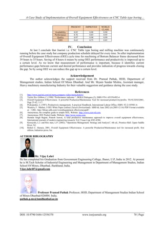 A Case Study of Implementation of Overall Equipment Effectiveness on CNC Table type boring…
DOI: 10.9790/1684-12556370 www.iosrjournals.org 70 | Page
PRESENT IMPROVED WORLD
CLASS
Availability 0.82 0.88 0.90
Performance 0.76 0.85 0.95
Quality 0.97 0.98 0.99
OEE 0.62 0.75 0.85
IV. Conclusion
At last I conclude that Juaristi i.e. CNC Table type boring and milling machine was continuously
running before the case study but company production schedule delayed for every time. So after implementation
of Overall Equipment Effectiveness (OEE) cycle time for machining of Bottom Balancer frame decreased from
39 hours to 35 hours. Saving of 4 hours it means by using OEE performance and productivity is improved up to
a certain level. As we know that measurement of performance is important, because it identifies current
performance gaps between current and desired performance and provides indication of progress towards closing
the gap. So by using OEE we can reduce this gap up to a certain level.
Acknowledgement
The author acknowledges the support received from Dr. Pramod Pathak, HOD, Department of
Management studies, Indian School Of Mines Dhanbad. And Mr. Shyam Sundar Mishra, Assistant manager,
Heavy machinery manufacturing Industry for their valuable suggestion and guidance during the case study.
References
[1]. http://www.juaristi.com/en/menu,company-video/menu,history/
[2]. Taylor fits- Gibbon, C (1990) “Performance indicator “, BERA Dialogues (2), ISBN 978-1-85359-092-4
[3]. Overall Equipment Effectiveness: A powerful Production/Maintenance Tool for increased productivity/profits. TS192.H3632001,
Page 25-42, 1-17.
[4]. Prokopenko, J, (1987), Productivity management, A practical Handbook, International Labour Office, ISBN: 92-2-105901-4.
[5]. Wauters, F –Mathot, J OEE White Paper (online) Zurych (Switzerland): ABB ltd, June 2002 (cit,2005-12-16) PDF Format available
at : <URL: http://library.abb.com//overallequipment effectivenesspdf>
[6]. Anonymous, the complete guide to simple OEE, Website: http://www.exor-rd.com,
[7]. Anonymous, OEE Pocket Guide, Website: http://www.vorne.com.
[8]. Hemant Singh Rajput, Pratesh Jaswal, A total productive maintenance approach to improve overall equipment effectiveness,
International journals of modern engineering research, Vol 2 Issue 6 pp 4383-4386.
[9]. Krawjeski, L.J. and Ritz man, L.P. (2002), “Operations Management: Strategy and Analysis”, 6th ed., Prentice-Hall, Upper Saddle
River, NJ.
[10]. Robert C. Hansen, 2001, Overall Equipment Effectiveness: A powerful Production/Maintenance tool for increased profit, first
edition, Industries press, Inc.
AUTHOR BIBLOGRAPHY
Mr. Vijay Lahri
He has completed his Graduation from Government Engineering College, Jhansi, U.P, India in 2012. At present
he is M.Tech Scholar of Industrial Engineering and Management in Department of Management Studies, Indian
School Of Mines, Dhanbad, Jharkhand, India.
Vijay.lahri07@gmail.com
Professor Pramod Pathak Professor, HOD, Department of Management Studies Indian School
of Mines Dhanbad-826004. India.
pathak.p.ms@ismdhanbad.ac.in
 
