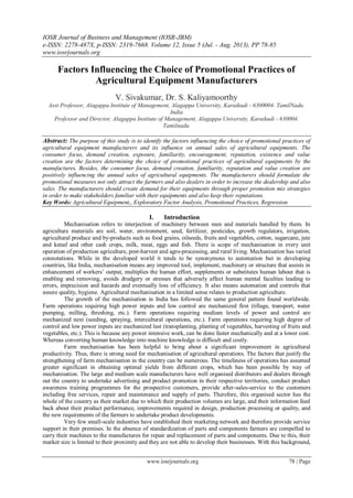 IOSR Journal of Business and Management (IOSR-JBM)
e-ISSN: 2278-487X, p-ISSN: 2319-7668. Volume 12, Issue 5 (Jul. - Aug. 2013), PP 78-85
www.iosrjournals.org
www.iosrjournals.org 78 | Page
Factors Influencing the Choice of Promotional Practices of
Agricultural Equipment Manufacturers
V. Sivakumar, Dr. S. Kaliyamoorthy
Asst Professor, Alagappa Institute of Management, Alagappa University, Karaikudi - 6300004. TamilNadu.
India
Professor and Director, Alagappa Institute of Management, Alagappa University, Karaikudi - 630004.
Tamilnadu.
Abstract: The purpose of this study is to identify the factors influencing the choice of promotional practices of
agricultural equipment manufacturers and its influence on annual sales of agricultural equipments. The
consumer focus, demand creation, exposure, familiarity, encouragement, reputation, existence and value
creation are the factors determining the choice of promotional practices of agricultural equipments by the
manufactures. Besides, the consumer focus, demand creation, familiarity, reputation and value creation are
positively influencing the annual sales of agricultural equipments. The manufacturers should formulate the
promotional measures not only attract the farmers and also dealers in order to increase the dealership and also
sales. The manufacturers should create demand for their equipments through proper promotion mix strategies
in order to make stakeholders familiar with their equipments and also keep their reputations.
Key Words: Agricultural Equipment,, Exploratory Factor Analysis, Promotional Practices, Regression
I. Introduction
Mechanisation refers to interjection of machinery between men and materials handled by them. In
agriculture materials are soil, water, environment, seed, fertilizer, pesticides, growth regulators, irrigation,
agricultural produce and by-products such as food grains, oilseeds, fruits and vegetables, cotton, sugarcane, jute
and kenaf and other cash crops, milk, meat, eggs and fish. There is scope of mechanisation in every unit
operation of production agriculture, post-harvest and agro-processing, and rural living. Mechanisation has varied
connotations. While in the developed world it tends to be synonymous to automation but in developing
countries, like India, mechanisation means any improved tool, implement, machinery or structure that assists in
enhancement of workers’ output, multiplies the human effort, supplements or substitutes human labour that is
enabling and removing, avoids drudgery or stresses that adversely affect human mental faculties leading to
errors, imprecision and hazards and eventually loss of efficiency. It also means automation and controls that
assure quality, hygiene. Agricultural mechanisation in a limited sense relates to production agriculture.
The growth of the mechanisation in India has followed the same general pattern found worldwide.
Farm operations requiring high power inputs and low control are mechanized first (tillage, transport, water
pumping, milling, threshing, etc.). Farm operations requiring medium levels of power and control are
mechanized next (seeding, spraying, intercultural operations, etc.). Farm operations requiring high degree of
control and low power inputs are mechanized last (transplanting, planting of vegetables, harvesting of fruits and
vegetables, etc.). This is because any power intensive work, can be done faster mechanically and at a lower cost.
Whereas converting human knowledge into machine knowledge is difficult and costly.
Farm mechanisation has been helpful to bring about a significant improvement in agricultural
productivity. Thus, there is strong need for mechanisation of agricultural operations. The factors that justify the
strengthening of farm mechanisation in the country can be numerous. The timeliness of operations has assumed
greater significant in obtaining optimal yields from different crops, which has been possible by way of
mechanisation. The large and medium scale manufacturers have well organised distributors and dealers through
out the country to undertake advertising and product promotion in their respective territories, conduct product
awareness training programmes for the prospective customers, provide after-sales-service to the customers
including free services, repair and maintenance and supply of parts. Therefore, this organised sector has the
whole of the country as their market due to which their production volumes are large, and their information feed
back about their product performance, improvements required in design, production processing or quality, and
the new requirements of the farmers to undertake product developments.
Very few small-scale industries have established their marketing network and therefore provide service
support in their premises. In the absence of standardization of parts and components farmers are compelled to
carry their machines to the manufactures for repair and replacement of parts and components. Due to this, their
market size is limited to their proximity and they are not able to develop their businesses. With this background,
 