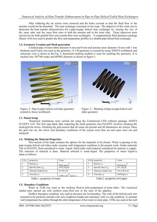 Numerical Analysis of Heat Transfer Enhancement in Pipe-in-Pipe Helical Coiled Heat Exchangers
DOI: 10.9790/1684-12627075 www.iosrjournals.org 71 | Page
After soldering the set screws were removed and the holes covered so that the fluid flow in the
annulus would not be disturbed. The heat exchanger consisted of one loop. The objective of this work was to
determine the heat transfer characteristics for a pipe-in-pipe helical heat exchanger by varying the size of
the inner tube and the mass flow rates in both the annulus and in the inner tube. These objectives were
carried out for both parallel flow and counter-flow heat exchangers. A computational fluid dynamics package
(fluent 14.0) was used to predict the flow and temperature profiles in a double-pipe helical heat exchanger.
1.2. Geometry Creation and Mesh generation
A helical pipe of inner tubes diameter 6 mm and 8 mm and annulus inner diameter 16 mm with 1 mm
thickness and 6 turns was used as the geometry. A 3-D geometry is created by using ANSYS workbench and
schematic view is shown in the Fig. 2. Structured meshing method is used for meshing the geometry. It is
meshed into 507740 nodes and 485982 elements as shown in figure 3;
Figure: 2– Pipe-in-pipe helical coil tubes geometry
created in Ansys workbench
Figure: 3 – Meshing of pipe-in-pipe helical coil
tubes geometry
1.3 Fluent Setup
Numerical simulations were carried out using the Commercial CFD software package ANSYS
FLUENT 14.0. The first step taken after importing the mesh geometry into FLUENT involves checking the
mesh/grid for errors. Checking the grid assures that all zones are present and all dimensions are correct. Once
the grid was set, the solver and boundary conditions of the system were then set and cases were run and
analyzed.
1.4. Defining the Material Properties
This section of the input contains the options for the materials to be chosen. Water is passing in the
pipe-in-pipe helical coil tubes under constant wall temperature condition in the present work. Under materials
Tab in FLUENT, fluid considered is water -liquid. Solid (tube wall) material considered for analysis is copper.
The selection of material is done. Material selected is water-liquid. The properties of water- liquid is
taken as follows:
S.No. properties Value
1 Density, ρ
998.2 kg/m
3
2 Specific heat, Cp 4182 J/kg K
3 Thermal conductivity 0.6 W/m K
4 Viscosity, µ
1.003 x 10
-3
kg/m s
S.No
.
properties Value
1 Density, ρ
8978 kg/m
3
2 Specific heat, Cp 381 J/kg K
3 Thermal conductivity 387.6 W/m K
4 Viscosity, µ 0.001kg/m s
Table.1. properties of water Table.2. properties of Copper
1.5. Boundary Conditions
Water at 333K was used as the working fluid at inlet temperature of inner tubes. The numerical
studies were carried out with uniform mass flow rate at the inlet of the pipeline.
Outflow boundary condition was used at pressure-out let boundary. The wall of the helical coils was
assumed to be perfectly smooth with zero roughness height and stationary wall, no slip condition. A constant
wall temperature has define through the inlet temperature of hot water in inner pipe, 333K was used at the wall
 