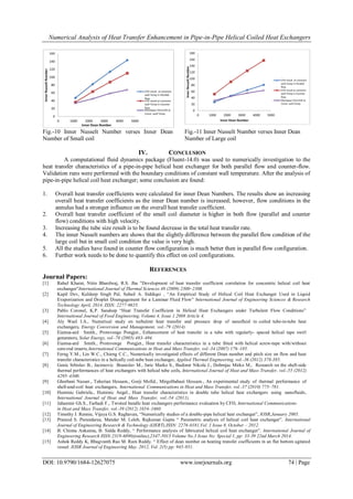 Numerical Analysis of Heat Transfer Enhancement in Pipe-in-Pipe Helical Coiled Heat Exchangers
DOI: 10.9790/1684-12627075 www.iosrjournals.org 74 | Page
Fig.-10 Inner Nusselt Number verses Inner Dean
Number of Small coil
Fig.-11 Inner Nusselt Number verses Inner Dean
Number of Large coil
IV. CONCLUSION
A computational fluid dynamics package (Fluent-14.0) was used to numerically investigation to the
heat transfer characteristics of a pipe-in-pipe helical heat exchanger for both parallel flow and counter-flow.
Validation runs were performed with the boundary conditions of constant wall temperature. After the analysis of
pipe-in-pipe helical coil heat exchanger; some conclusion are found:
1. Overall heat transfer coefficients were calculated for inner Dean Numbers. The results show an increasing
overall heat transfer coefficients as the inner Dean number is increased; however, flow conditions in the
annulus had a stronger influence on the overall heat transfer coefficient.
2. Overall heat transfer coefficient of the small coil diameter is higher in both flow (parallel and counter
flow) conditions with high velocity.
3. Increasing the tube size result is to be found decrease in the total heat transfer rate.
4. The inner Nusselt numbers are shows that the slightly difference between the parallel flow condition of the
large coil but in small coil condition the value is very high.
5. All the studies have found in counter flow configuration is much better then in parallel flow configuration.
6. Further work needs to be done to quantify this effect on coil configurations.
REFERENCES
Journal Papers:
[1] Rahul Kharat, Nitin Bhardwaj, R.S. Jha ”Development of heat transfer coefficient correlation for concentric helical coil heat
exchanger”International Journal of Thermal Sciences 48 (2009) 2300–2308.
[2] Kapil Dev, Kuldeep Singh Pal, Suhail A. Siddiqui , “An Empirical Study of Helical Coil Heat Exchanger Used in Liquid
Evaporization and Droplet Disengagement for a Laminar Fluid Flow” International Journal of Engineering Sciences & Research
Technology April, 2014, ISSN: 2277-9655.
[3] Pablo Coronel, K.P. Sandeep “Heat Transfer Coefficient in Helical Heat Exchangers under Turbulent Flow Conditions”
International Journal of Food Engineering, Volume 4, Issue 1 2008 Article 4.
[4] Aly Wael I.A., Numerical study on turbulent heat transfer and pressure drop of nanofluid in coiled tube-in-tube heat
exchangers, Energy Conversion and Management, vol.-79 (2014)
[5] Eiamsa-ard Smith., Promvonge Pongjet., Enhancement of heat transfer in a tube with regularly- spaced helical tape swirl
generators, Solar Energy, vol.-78 (2005) 483–494.
[6] Eiamsa-ard Smith., Promvonge Pongjet., Heat transfer characteristics in a tube fitted with helical screw-tape with/without
core-rod inserts,International Communications in Heat and Mass Transfer, vol.-34 (2007) 176–185.
[7] Ferng Y.M., Lin W.C., Chieng C.C., Numerically investigated effects of different Dean number and pitch size on flow and heat
transfer characteristics in a helically coil-tube heat exchanger, Applied Thermal Engineering, vol.-36 (2012) 378-385.
[8] Genic Srbislav B., Jacimovic Branislav M., Jaric Marko S., Budimir Nikola J., Dobrnjac Mirko M., Research on the shell-side
thermal performances of heat exchangers with helical tube coils, International Journal of Heat and Mass Transfer, vol.-55 (2012)
4295–4300.
[9] Ghorbani Nasser., Taherian Hessam., Gorji Mofid., Mirgolbabaei Hessam., An experimental study of thermal performance of
shell-and-coil heat exchangers, International Communications in Heat and Mass Transfer, vol.-37 (2010) 775–781.
[10] Huminic Gabriela., Huminic Angel., Heat transfer characteristics in double tube helical heat exchangers using nanofluids,
International Journal of Heat and Mass Transfer, vol.-54 (2011).
[11] Jahanmir Gh.S., Farhadi F., Twisted bundle heat exchangers performance evaluation by CFD, International Communications
in Heat and Mass Transfer, vol.-39 (2012) 1654–1660.
[12] Timothy J. Rennie, Vijaya G.S. Raghavan, “Numerically studies of a double-pipe helical heat exchanger”, IOSR,January 2005.
[13] Pramod S. Purandarea, Mandar M. Leleb, Rajkumar Gupta “ Parametric analysis of helical coil heat exchanger”. International
Journal of Engineering Research & Technology (IJERT),ISSN: 2278-0181,Vol. 1 Issue 8, October – 2012.
[14] B. Chinna Ankanna, B. Sidda Reddy, “ Performance analysis of fabricated helical coil heat exchanger”. International Journal of
Engineering Research ISSN:2319-6890)(online),2347-5013 Volume No.3 Issue No: Special 1, pp: 33-39 22nd March 2014.
[15] Ashok Reddy K, Bhagvanth Rao M. Ram Reddy. “ Effect of dean number on heating transfer coefficients in an flat bottom agitated
vessel. IOSR Journal of Engineering May. 2012, Vol. 2(5) pp: 945-951.
 