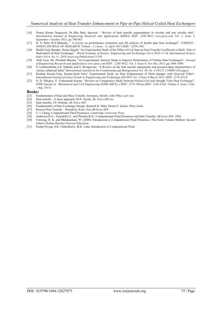 Numerical Analysis of Heat Transfer Enhancement in Pipe-in-Pipe Helical Coiled Heat Exchangers
DOI: 10.9790/1684-12627075 www.iosrjournals.org 75 | Page
[16] Neeraj Kumar Nagayach, Dr.Alka Bani Agrawal. “ Review of heat transfer augmentation in circular and non circular tube”.
International Journal of Engineering Research and Applications (IJERA) ISSN: 2248-9622 www.ijera.com Vol. 2, Issue 5,
September- October 2012, pp.796-802
[17] H. S. Patel, R.N.Makadia, “ A review on performance evaluation and cfd analysis of double pipe heat exchanger”. PARIPEX -
INDIAN JOURNAL OF RESEARCH. Volume : 2 | Issue : 4 | April 2013 ISSN - 2250-1991.
[18] Mofid Gorji Bandpy, Hasan Sajjadi “An Experimental Study of the Effect of Coil Step on Heat Transfer Coefficient in Shell- Side of
Shell-and-Coil Heat Exchanger”. World Academy of Science, Engineering and Technology Vol:4 2010-11-24, International Science
Index Vol:4, No:11, 2010 waset.org/Publication/11538.
[19] Alok Vyas, Mr. Prashant Sharma, “An Experimental Analysis Study to Improve Performance of Tubular Heat Exchangers”. Journal
of Engineering Research and Applications www.ijera.com ISSN : 2248-9622, Vol. 3, Issue 6, Nov-Dec 2013, pp.1804-1809.
[20] S. Laohlertdecha,A.S. Dalkilic and S. Wongwises, “A Review on the heat transfer equipments and pressure-drop characteristics of
various enhanced tubes” International Journal of Air-Conditioning and Refrigeration Vol. 20, No. 4 (2012) 1230003 (20 pages) .
[21] Pardeep Kumar,Vijay Kumar,Sunil Nain“ Experimental Study on Heat Enhancement of Helix-changer with Grooved Tubes”.
International Journal of Latest Trends in Engineering and Technology (IJLTET) Vol. 3 Issue 4 March 2014 ISSN: 2278-621X.
[22] N. D. Shirgire, P. Vishwanath Kumar. “Review on Comparative Study between Helical Coil and Straight Tube Heat Exchanger”.
IOSR Journal of Mechanical and Civil Engineering (IOSR-JMCE) e-ISSN: 2278-1684,p-ISSN: 2320-334X, Volume 8, Issue 2 (Jul.
- Aug. 2013),
Books:
[23] Fundamentals of Heat and Mass Transfer, Incropera, Dewitt, John Wiley and sons.
[24] Heat transfer - A basic approach, M.N. Ozisik, Mc Graw Hill Int.
[25] Heat transfer, J.P. Holman, Mc Graw Hill
[26] Fundamentals of Heat Exchanger Design -Ramesh K. Shah, Dusan P. Sekulic,Wiley-India
[27] Process Heat Transfer – Donald Q. Kern, Tata McGraw-Hill
[28] T. J. Chung, Computational Fluid Dynamics, Cambridge University Press.
[29] Anderson,D.A., Tannehill,J.C. and Pletcher,R.H., Computational Fluid Dynamics and Heat Transfer, McGraw Hill, 1984.
[30] Versteeg, H. K. and Malalasekara, W. (2008). Introduction to Computational Fluid Dynamics: The Finite Volume Method. Second
Edition (Indian Reprint) Pearson Education.
[31] Pradip Niyogi, S.K. Chakraborty, M.K. Laha, Introduction to Computational Fluid.
 