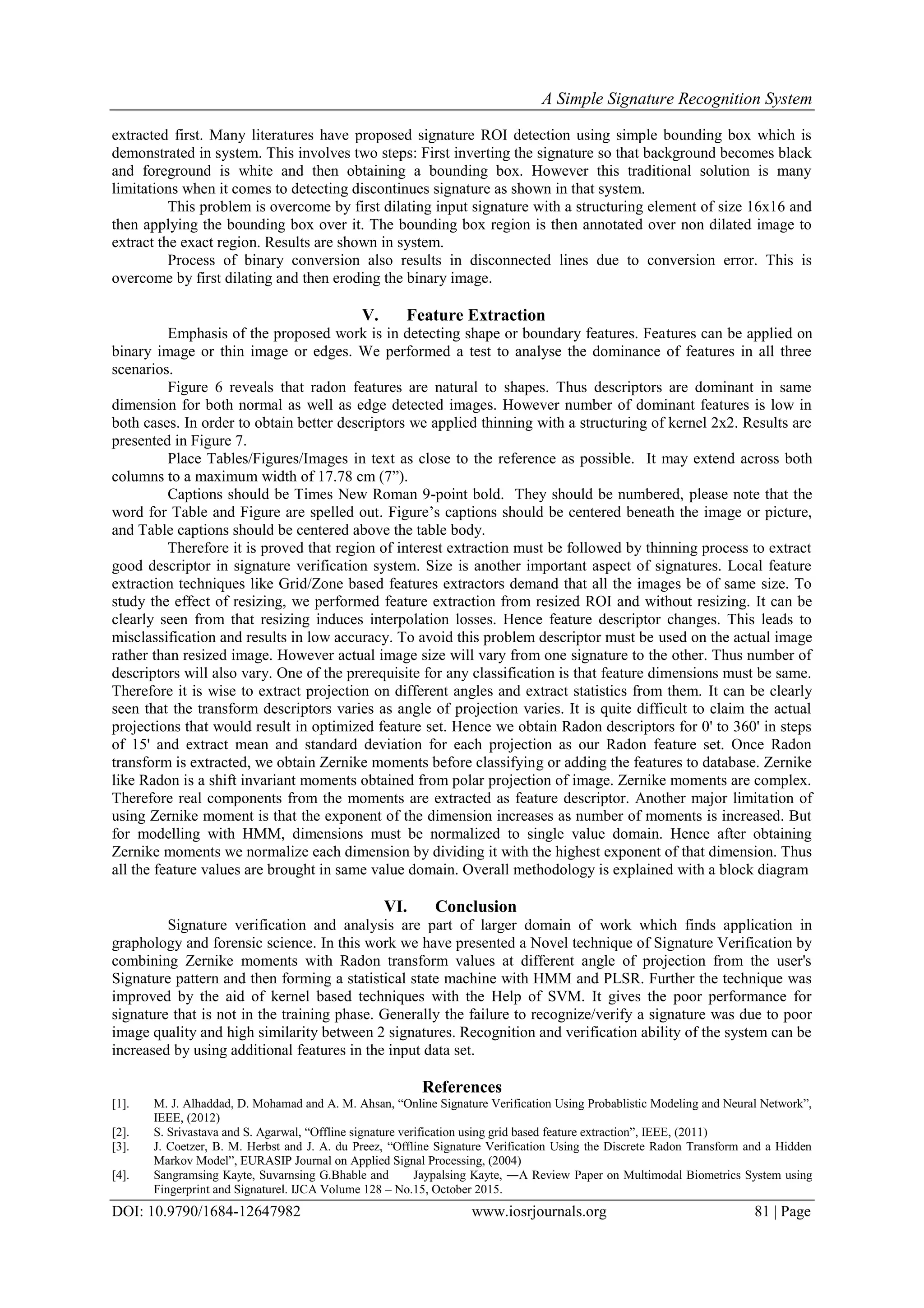 A Simple Signature Recognition System
DOI: 10.9790/1684-12647982 www.iosrjournals.org 81 | Page
extracted first. Many literatures have proposed signature ROI detection using simple bounding box which is
demonstrated in system. This involves two steps: First inverting the signature so that background becomes black
and foreground is white and then obtaining a bounding box. However this traditional solution is many
limitations when it comes to detecting discontinues signature as shown in that system.
This problem is overcome by first dilating input signature with a structuring element of size 16x16 and
then applying the bounding box over it. The bounding box region is then annotated over non dilated image to
extract the exact region. Results are shown in system.
Process of binary conversion also results in disconnected lines due to conversion error. This is
overcome by first dilating and then eroding the binary image.
V. Feature Extraction
Emphasis of the proposed work is in detecting shape or boundary features. Features can be applied on
binary image or thin image or edges. We performed a test to analyse the dominance of features in all three
scenarios.
Figure 6 reveals that radon features are natural to shapes. Thus descriptors are dominant in same
dimension for both normal as well as edge detected images. However number of dominant features is low in
both cases. In order to obtain better descriptors we applied thinning with a structuring of kernel 2x2. Results are
presented in Figure 7.
Place Tables/Figures/Images in text as close to the reference as possible. It may extend across both
columns to a maximum width of 17.78 cm (7”).
Captions should be Times New Roman 9-point bold. They should be numbered, please note that the
word for Table and Figure are spelled out. Figure’s captions should be centered beneath the image or picture,
and Table captions should be centered above the table body.
Therefore it is proved that region of interest extraction must be followed by thinning process to extract
good descriptor in signature verification system. Size is another important aspect of signatures. Local feature
extraction techniques like Grid/Zone based features extractors demand that all the images be of same size. To
study the effect of resizing, we performed feature extraction from resized ROI and without resizing. It can be
clearly seen from that resizing induces interpolation losses. Hence feature descriptor changes. This leads to
misclassification and results in low accuracy. To avoid this problem descriptor must be used on the actual image
rather than resized image. However actual image size will vary from one signature to the other. Thus number of
descriptors will also vary. One of the prerequisite for any classification is that feature dimensions must be same.
Therefore it is wise to extract projection on different angles and extract statistics from them. It can be clearly
seen that the transform descriptors varies as angle of projection varies. It is quite difficult to claim the actual
projections that would result in optimized feature set. Hence we obtain Radon descriptors for 0' to 360' in steps
of 15' and extract mean and standard deviation for each projection as our Radon feature set. Once Radon
transform is extracted, we obtain Zernike moments before classifying or adding the features to database. Zernike
like Radon is a shift invariant moments obtained from polar projection of image. Zernike moments are complex.
Therefore real components from the moments are extracted as feature descriptor. Another major limitation of
using Zernike moment is that the exponent of the dimension increases as number of moments is increased. But
for modelling with HMM, dimensions must be normalized to single value domain. Hence after obtaining
Zernike moments we normalize each dimension by dividing it with the highest exponent of that dimension. Thus
all the feature values are brought in same value domain. Overall methodology is explained with a block diagram
VI. Conclusion
Signature verification and analysis are part of larger domain of work which finds application in
graphology and forensic science. In this work we have presented a Novel technique of Signature Verification by
combining Zernike moments with Radon transform values at different angle of projection from the user's
Signature pattern and then forming a statistical state machine with HMM and PLSR. Further the technique was
improved by the aid of kernel based techniques with the Help of SVM. It gives the poor performance for
signature that is not in the training phase. Generally the failure to recognize/verify a signature was due to poor
image quality and high similarity between 2 signatures. Recognition and verification ability of the system can be
increased by using additional features in the input data set.
References
[1]. M. J. Alhaddad, D. Mohamad and A. M. Ahsan, “Online Signature Verification Using Probablistic Modeling and Neural Network”,
IEEE, (2012)
[2]. S. Srivastava and S. Agarwal, “Offline signature verification using grid based feature extraction”, IEEE, (2011)
[3]. J. Coetzer, B. M. Herbst and J. A. du Preez, “Offline Signature Verification Using the Discrete Radon Transform and a Hidden
Markov Model”, EURASIP Journal on Applied Signal Processing, (2004)
[4]. Sangramsing Kayte, Suvarnsing G.Bhable and Jaypalsing Kayte, ―A Review Paper on Multimodal Biometrics System using
Fingerprint and Signature‖. IJCA Volume 128 – No.15, October 2015.
 