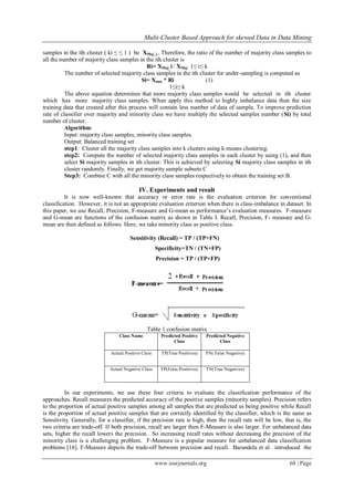 Multi-Cluster Based Approach for skewed Data in Data Mining
www.iosrjournals.org 68 | Page
samples in the ith cluster ( ki ≤ ≤ 1 ) be XMaj_i.. Therefore, the ratio of the number of majority class samples to
all the number of majority class samples in the ith cluster is
Ri= XMaj_i / XMaj 1≤ i≤ k
The number of selected majority class samples in the ith cluster for under-sampling is computed as
Si= Xmin * Ri (1)
1≤i≤ k
The above equation determines that more majority class samples would be selected in ith cluster
which has more majority class samples. When apply this method to highly imbalance data then the size
training data that created after this process will contain less number of data of sample. To improve prediction
rate of classifier over majority and minority class we have multiply the selected samples number (Si) by total
number of cluster.
Algorithm:
Input: majority class samples, minority class samples.
Output: Balanced training set
step1: Cluster all the majority class samples into k clusters using k-means clustering.
step2: Compute the number of selected majority class samples in each cluster by using (1), and then
select Si majority samples in ith cluster. This is achieved by selecting Si majority class samples in ith
cluster randomly. Finally, we get majority sample subsets C
Step3: Combine C with all the minority class samples respectively to obtain the training set B.
IV. Experiments and result
It is now well-known that accuracy or error rate is the evaluation criterion for conventional
classification. However, it is not an appropriate evaluation criterion when there is class-imbalance in dataset. In
this paper, we use Recall, Precision, F-measure and G-mean as performance’s evaluation measures. F-measure
and G-mean are functions of the confusion matrix as shown in Table I. Recall, Precision, F- measure and G-
mean are then defined as follows. Here, we take minority class as positive class.
Sensitivity (Recall) = TP / (TP+FN)
Specificity=TN / (TN+FP)
Precision = TP / (TP+FP)
Table 1 confusion matrix
Class Name Predicted Positive
Class
Predicted Negative
Class
Actual Positive Class TP(True Positives) FN( False Negative)
Actual Negative Class FP(False Positives) TN(True Negatives)
In our experiments, we use these four criteria to evaluate the classification performance of the
approaches. Recall measures the predicted accuracy of the positive samples (minority samples). Precision refers
to the proportion of actual positive samples among all samples that are predicted as being positive while Recall
is the proportion of actual positive samples that are correctly identified by the classifier, which is the same as
Sensitivity. Generally, for a classifier, if the precision rate is high, then the recall rate will be low, that is, the
two criteria are trade-off. If both precision, recall are larger then F-Measure is also larger. For unbalanced data
sets, higher the recall lowers the precision. So increasing recall rates without decreasing the precision of the
minority class is a challenging problem. F-Measure is a popular measure for unbalanced data classification
problems [16]. F-Measure depicts the trade-off between precision and recall. Barandela et al. introduced the
 