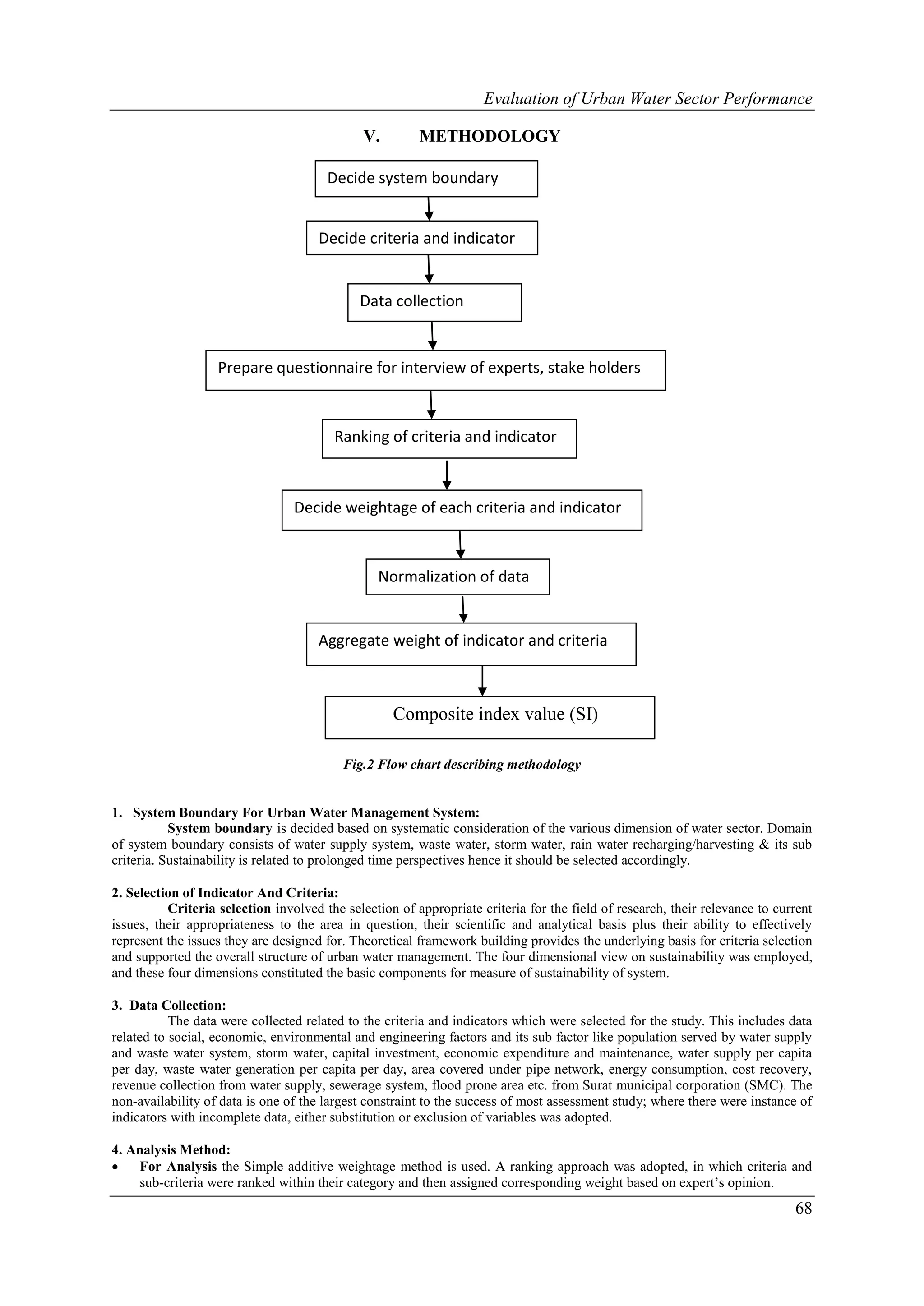 Evaluation of Urban Water Sector Performance

                                              V.        METHODOLOGY

                                       Decide system boundary


                                      Decide criteria and indicator


                                             Data collection


                   Prepare questionnaire for interview of experts, stake holders



                                        Ranking of criteria and indicator



                                 Decide weightage of each criteria and indicator



                                                 Normalization of data


                                      Aggregate weight of indicator and criteria



                                                   Composite index value (SI)

                                          Fig.2 Flow chart describing methodology


1. System Boundary For Urban Water Management System:
           System boundary is decided based on systematic consideration of the various dimension of water sector. Domain
of system boundary consists of water supply system, waste water, storm water, rain water recharging/harvesting & its sub
criteria. Sustainability is related to prolonged time perspectives hence it should be selected accordingly.

2. Selection of Indicator And Criteria:
          Criteria selection involved the selection of appropriate criteria for the field of research, their relevance to current
issues, their appropriateness to the area in question, their scientific and analytical basis plus their ability to effectively
represent the issues they are designed for. Theoretical framework building provides the underlying basis for criteria selection
and supported the overall structure of urban water management. The four dimensional view on sustainability was employed,
and these four dimensions constituted the basic components for measure of sustainability of system.

3. Data Collection:
           The data were collected related to the criteria and indicators which were selected for the study. This includes data
related to social, economic, environmental and engineering factors and its sub factor like population served by water supply
and waste water system, storm water, capital investment, economic expenditure and maintenance, water supply per capita
per day, waste water generation per capita per day, area covered under pipe network, energy consumption, cost recovery,
revenue collection from water supply, sewerage system, flood prone area etc. from Surat municipal corporation (SMC). The
non-availability of data is one of the largest constraint to the success of most assessment study; where there were instance of
indicators with incomplete data, either substitution or exclusion of variables was adopted.

4. Analysis Method:
   For Analysis the Simple additive weightage method is used. A ranking approach was adopted, in which criteria and
    sub-criteria were ranked within their category and then assigned corresponding weight based on expert’s opinion.
                                                                                                                             68
 