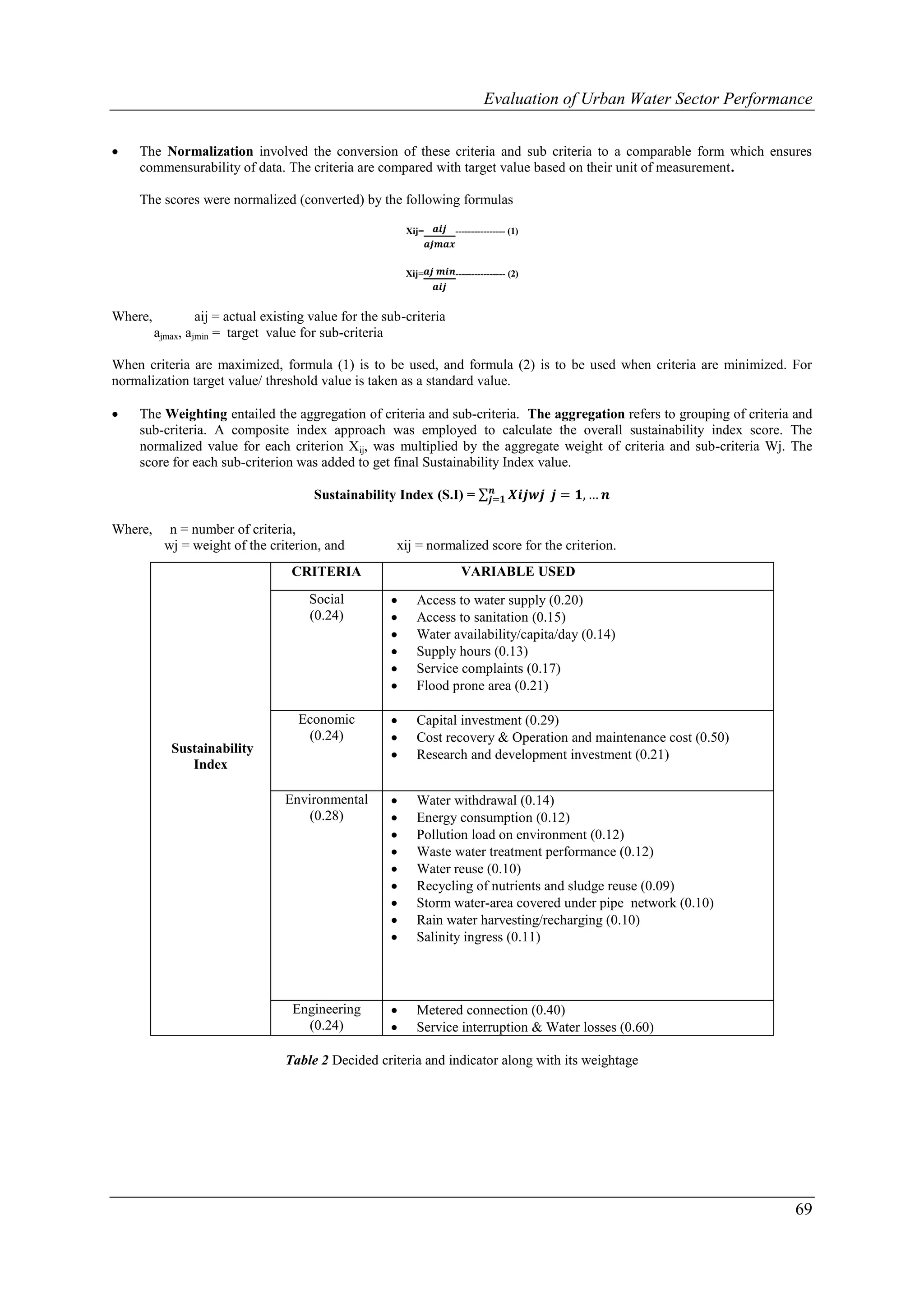 Evaluation of Urban Water Sector Performance


   The Normalization involved the conversion of these criteria and sub criteria to a comparable form which ensures
    commensurability of data. The criteria are compared with target value based on their unit of measurement.

    The scores were normalized (converted) by the following formulas

                                                           Xij=    𝒂𝒊𝒋 ---------------- (1)
                                                                  𝒂𝒋𝒎𝒂𝒙

                                                           Xij= 𝒂𝒋 𝒎𝒊𝒏---------------- (2)
                                                                   𝒂𝒊𝒋


Where,            aij = actual existing value for the sub-criteria
         ajmax, ajmin = target value for sub-criteria

When criteria are maximized, formula (1) is to be used, and formula (2) is to be used when criteria are minimized. For
normalization target value/ threshold value is taken as a standard value.

   The Weighting entailed the aggregation of criteria and sub-criteria. The aggregation refers to grouping of criteria and
    sub-criteria. A composite index approach was employed to calculate the overall sustainability index score. The
    normalized value for each criterion Xij, was multiplied by the aggregate weight of criteria and sub-criteria Wj. The
    score for each sub-criterion was added to get final Sustainability Index value.
                                                                                   𝒏
                                        Sustainability Index (S.I) =              𝒋=𝟏    𝑿𝒊𝒋𝒘𝒋 𝒋 = 𝟏, … 𝒏

Where,      n = number of criteria,
           wj = weight of the criterion, and            xij = normalized score for the criterion.
                                   CRITERIA                               VARIABLE USED
                                       Social               Access to water supply (0.20)
                                       (0.24)               Access to sanitation (0.15)
                                                            Water availability/capita/day (0.14)
                                                            Supply hours (0.13)
                                                            Service complaints (0.17)
                                                            Flood prone area (0.21)

                                     Economic               Capital investment (0.29)
                                      (0.24)                Cost recovery & Operation and maintenance cost (0.50)
            Sustainability                                  Research and development investment (0.21)
               Index

                                  Environmental             Water withdrawal (0.14)
                                      (0.28)                Energy consumption (0.12)
                                                            Pollution load on environment (0.12)
                                                            Waste water treatment performance (0.12)
                                                            Water reuse (0.10)
                                                            Recycling of nutrients and sludge reuse (0.09)
                                                            Storm water-area covered under pipe network (0.10)
                                                            Rain water harvesting/recharging (0.10)
                                                            Salinity ingress (0.11)




                                    Engineering             Metered connection (0.40)
                                      (0.24)                Service interruption & Water losses (0.60)

                                  Table 2 Decided criteria and indicator along with its weightage




                                                                                                                         69
 
