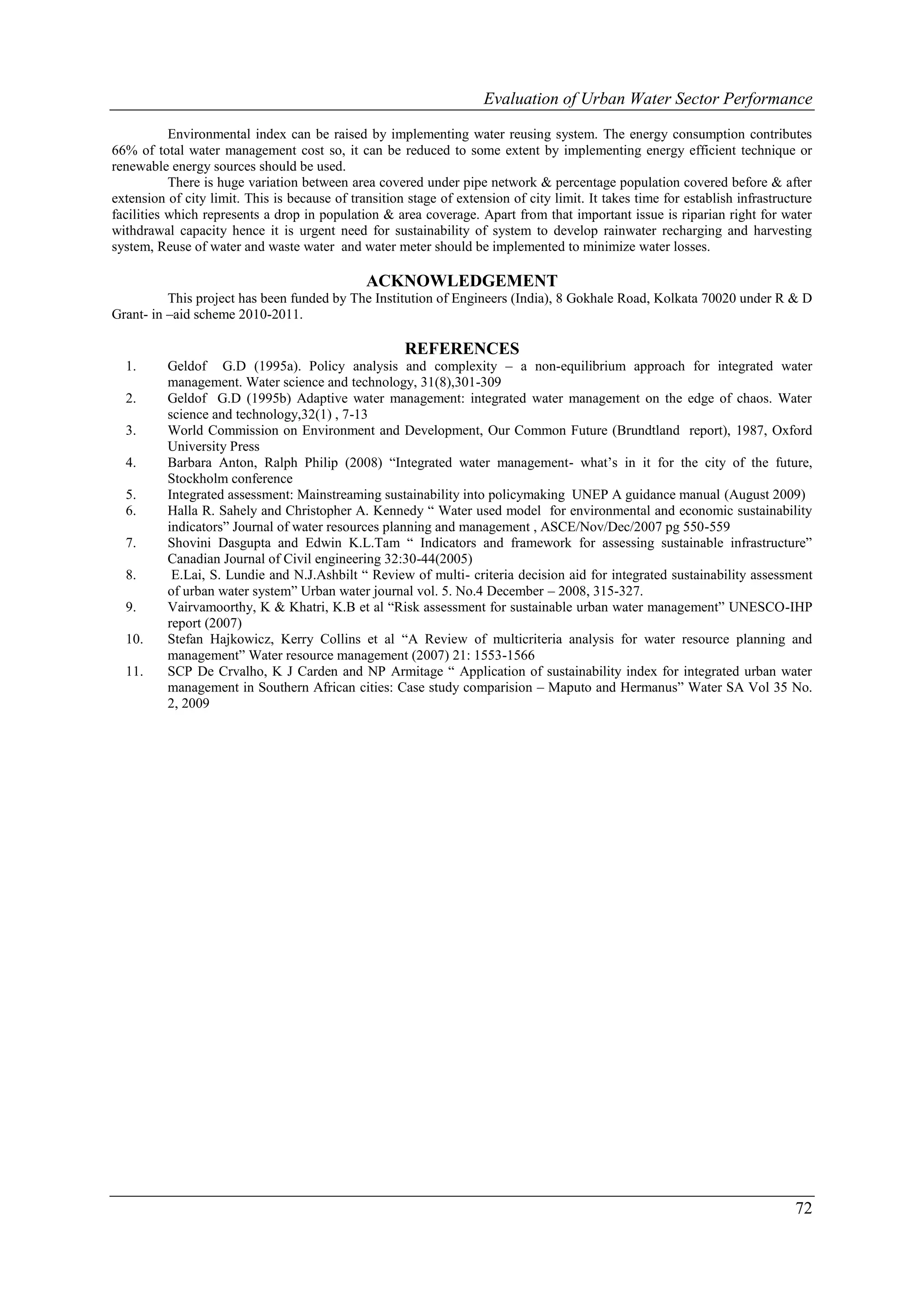 Evaluation of Urban Water Sector Performance

           Environmental index can be raised by implementing water reusing system. The energy consumption contributes
66% of total water management cost so, it can be reduced to some extent by implementing energy efficient technique or
renewable energy sources should be used.
           There is huge variation between area covered under pipe network & percentage population covered before & after
extension of city limit. This is because of transition stage of extension of city limit. It takes time for establish infrastructure
facilities which represents a drop in population & area coverage. Apart from that important issue is riparian right for water
withdrawal capacity hence it is urgent need for sustainability of system to develop rainwater recharging and harvesting
system, Reuse of water and waste water and water meter should be implemented to minimize water losses.

                                               ACKNOWLEDGEMENT
          This project has been funded by The Institution of Engineers (India), 8 Gokhale Road, Kolkata 70020 under R & D
Grant- in –aid scheme 2010-2011.

                                                      REFERENCES
  1.      Geldof G.D (1995a). Policy analysis and complexity – a non-equilibrium approach for integrated water
          management. Water science and technology, 31(8),301-309
  2.      Geldof G.D (1995b) Adaptive water management: integrated water management on the edge of chaos. Water
          science and technology,32(1) , 7-13
  3.      World Commission on Environment and Development, Our Common Future (Brundtland report), 1987, Oxford
          University Press
  4.      Barbara Anton, Ralph Philip (2008) “Integrated water management- what’s in it for the city of the future,
          Stockholm conference
  5.      Integrated assessment: Mainstreaming sustainability into policymaking UNEP A guidance manual (August 2009)
  6.      Halla R. Sahely and Christopher A. Kennedy “ Water used model for environmental and economic sustainability
          indicators” Journal of water resources planning and management , ASCE/Nov/Dec/2007 pg 550-559
  7.      Shovini Dasgupta and Edwin K.L.Tam “ Indicators and framework for assessing sustainable infrastructure”
          Canadian Journal of Civil engineering 32:30-44(2005)
  8.       E.Lai, S. Lundie and N.J.Ashbilt “ Review of multi- criteria decision aid for integrated sustainability assessment
          of urban water system” Urban water journal vol. 5. No.4 December – 2008, 315-327.
  9.      Vairvamoorthy, K & Khatri, K.B et al “Risk assessment for sustainable urban water management” UNESCO-IHP
          report (2007)
  10.     Stefan Hajkowicz, Kerry Collins et al “A Review of multicriteria analysis for water resource planning and
          management” Water resource management (2007) 21: 1553-1566
  11.     SCP De Crvalho, K J Carden and NP Armitage “ Application of sustainability index for integrated urban water
          management in Southern African cities: Case study comparision – Maputo and Hermanus” Water SA Vol 35 No.
          2, 2009




                                                                                                                               72
 