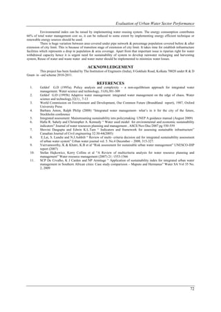 Evaluation of Urban Water Sector Performance

           Environmental index can be raised by implementing water reusing system. The energy consumption contributes
66% of total water management cost so, it can be reduced to some extent by implementing energy efficient technique or
renewable energy sources should be used.
           There is huge variation between area covered under pipe network & percentage population covered before & after
extension of city limit. This is because of transition stage of extension of city limit. It takes time for establish infrastructure
facilities which represents a drop in population & area coverage. Apart from that important issue is riparian right for water
withdrawal capacity hence it is urgent need for sustainability of system to develop rainwater recharging and harvesting
system, Reuse of water and waste water and water meter should be implemented to minimize water losses.

                                               ACKNOWLEDGEMENT
          This project has been funded by The Institution of Engineers (India), 8 Gokhale Road, Kolkata 70020 under R & D
Grant- in –aid scheme 2010-2011.

                                                      REFERENCES
  1.      Geldof G.D (1995a). Policy analysis and complexity – a non-equilibrium approach for integrated water
          management. Water science and technology, 31(8),301-309
  2.      Geldof G.D (1995b) Adaptive water management: integrated water management on the edge of chaos. Water
          science and technology,32(1) , 7-13
  3.      World Commission on Environment and Development, Our Common Future (Brundtland report), 1987, Oxford
          University Press
  4.      Barbara Anton, Ralph Philip (2008) “Integrated water management- what’s in it for the city of the future,
          Stockholm conference
  5.      Integrated assessment: Mainstreaming sustainability into policymaking UNEP A guidance manual (August 2009)
  6.      Halla R. Sahely and Christopher A. Kennedy “ Water used model for environmental and economic sustainability
          indicators” Journal of water resources planning and management , ASCE/Nov/Dec/2007 pg 550-559
  7.      Shovini Dasgupta and Edwin K.L.Tam “ Indicators and framework for assessing sustainable infrastructure”
          Canadian Journal of Civil engineering 32:30-44(2005)
  8.       E.Lai, S. Lundie and N.J.Ashbilt “ Review of multi- criteria decision aid for integrated sustainability assessment
          of urban water system” Urban water journal vol. 5. No.4 December – 2008, 315-327.
  9.      Vairvamoorthy, K & Khatri, K.B et al “Risk assessment for sustainable urban water management” UNESCO-IHP
          report (2007)
  10.     Stefan Hajkowicz, Kerry Collins et al “A Review of multicriteria analysis for water resource planning and
          management” Water resource management (2007) 21: 1553-1566
  11.     SCP De Crvalho, K J Carden and NP Armitage “ Application of sustainability index for integrated urban water
          management in Southern African cities: Case study comparision – Maputo and Hermanus” Water SA Vol 35 No.
          2, 2009




                                                                                                                               72
 