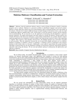 IOSR Journal of Computer Engineering (IOSR-JCE)
e-ISSN: 2278-0661, p- ISSN: 2278-8727Volume 13, Issue 1 (Jul. - Aug. 2013), PP 61-66
www.iosrjournals.org
www.iosrjournals.org 61 | Page
Malwise-Malware Classification and Variant Extraction
P.Nikhila1
, D.Srivalli2
, L. Ramadevi3
1
M.Tech (S.E), VCE, Hyderabad, India,
2
M.Tech (S.E), VCE, Hyderabad, India,
3
M.Tech (S.E), VCE, Hyderabad, India,
Abstract :- Malware, short for malicious software, means a variety of forms of intrusive, hostile or annoying
program code or software. Malware is a pervasive problem in distributed computer and network systems.
Malware variants often have distinct byte level representations while in principal belong to the same family of
the malware. The byte level content is different because of small changes to the malware source code can result
in significantly different compiled object code. In this project we describe malware variants with the umbrella
term of polymorphism. We are the first to use the approach of structuring and decompilation to generate
malware signatures. We employ both dynamic and static analysis to classify the malware. Entropy analysis was
initially determines if the binary has undergone a code packing transformation. If a packed, dynamic analysis
employing application level emulation reveals the hidden code using entropy analysis to detect when unpacking
is complete. Static analysis is then identifies characteristics, the building signatures for control flow of graphs
in each procedure. Then the similarities between the set of control flow graphs and those are in a malware
database accumulate to establish a measure of similarity. A similarity search is performed on the malware
database to find similar objects to the query. Additionally, a more effective approximate flow graph matching
algorithm is proposed that uses the decompilation technique of structuring to generate string based signatures
amenable to the string edit distance. We use real and synthetic malware to demonstrate the effectiveness and
efficiency of Malwise.
Keywords: Bayes classifier, Computer Security, Random forest, Spyware.
I. Introduction
We are Discus about the packed and polymorphic malware, we proposes a novel system, named
malwise, for malware classification using a fast application level emulator to reverse the code packing
transformation, and two flow graph matching algorithms to perform classification. Now Present years, Internet
worms have proliferated because of hardware and software mono-cultures, which make it possible to exploit a
single vulnerability to compromise a large number of hosts. Most Internet worms follow a
scan/compromise/replicate pattern of behaviour, where the worm instance first identifies possible victims, then
exploits one or more vulnerabilities to compromise a host, and finally replicates there. These actions are
performed through network connections and, therefore, network intrusion detection systems (NIDSs) have been
proposed by the security community as mechanisms for detecting and responding to worm activity, the need for
the timely generation of worm detection signatures motivated the development of systems that analyze the
contents of network streams to automatically derive worm signatures. Cyber criminals constantly develop new
versions of their malicious software to evade pattern-based detection by anti-virus products.
The Data security company receives it has to be determined whether the sample is Malicious or has
been encountered before, it possibly in a modified form. Analogous to the human immune system, the ability to
recognize commonalities among malware which belong to the same malware family would allow anti-virus
products to proactively detect both known samples, as well as future releases of the malware samples from the
family.
II. Related Work
We use several real vulnerabilities to create polymorphic worms; run our signature generation
algorithms on workloads consisting of samples of these worms; evaluate the quality (as measured in false
positives and false negatives) of the signatures produced by these algorithms; and evaluate the computational
cost of these signature generation algorithms. Now Present anti-virus software typically employee a variety of
methods to detect malware programs, such as signature-based scanning, heuristic-based detection, and
behavioural detection
 