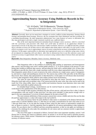 IOSR Journal of Computer Engineering (IOSR-JCE)
e-ISSN: 2278-0661, p- ISSN: 2278-8727Volume 13, Issue 3 (Jul. - Aug. 2013), PP 68-72
www.iosrjournals.org
www.iosrjournals.org 68 | Page
Approximating Source Accuracy Using Dublicate Records in Da-
ta Integration
1
Ali Al-Qadri, 2
Ali El-Bastawisi, 3
Osman Hegazi
1
Department of Information System, , Cairo University, Egypt
2,3
Professor, Department of Information System, , Cairo University, Egypt
Abstract: Currently, there are two main basic strategies to resolve conflicts in data integration: Instance-based
strategy and metadata-based strategy. However, the two strategies have their limitations and their problems. In
a metadata-basedstrategy, the data integration administrator uses some features of source to determine how
they may participate to provide a single consistent result for any conflicted object.
One of the most important featuresin metadata-based strategyis source accuracy, which is concerned
with the correctness and precision with which real world data of interest to an application domain is
represented correctly in the data store and used for conflict resolution. However, it is difficult and time consum-
ing to calculate accuracy for all data sources and compare data about objects with what is in real world, in this
article we propose a new way to approximate sources accuracy using known accuracy of predefined source as a
reference. In this paper wepresenthow to determine most appropriate source as a reference using some criteria
do not depend on comparing with real objects. After that we demonstrate how to use this reference source and
its known accuracy to approximate other sources accuracies using common objects between them and reference
source.
Keywords: Data Integration, Metadata, Source Accuracy, Similarity ratio.
I. Introduction
Data Integration refers to the problem of combining data residing at autonomous and heterogeneous
data sources, and providing users with a unified global schema [1, 2]. It can be defined as the process of com-
bining data residing at different data sources, and providing the client with a unified global view of these data.
In addition to provide the client with a single consistent result for every object represented in these data sources.
Data integration system allows its users to perceive the entire collection as a single source, query it transparent-
ly, and receive a single and unambiguous answer [3]. The sources may conflict with each other on the following
three levels: their schema, data representation or data themselves. In this paper we will discuss data inconsisten-
cy level in data integration which called in some studies instance-level inconsistency.
The value for some attributescan be provided by more than one source. Several sources compete in
filling the result tuple with an attribute value. If all sources provide the same value, that value can be used in the
result, but if the values differ, there is a data conflict and resolution function must determine what value shall
appear in the result table in global schema [4].
In metadata-based strategy, inconsistencies can be resolved based on sources metadata or in other
words based on the qualifications of the data sources.
The concept of data accuracy introduces the idea of how precise, valid and error-free is data: Is data in
correspondence with real world? Is data error-free? Are data errors tolerable? Is data precise enough with re-
spect to the user expectations? Is its level of detail adequate for the task on hand? [5].
The most common definitions of data accuracy concern how correct, reliable and error-free are the data
[6] and how approximate is a value with respect to the real world [7].
The value of accuracy factor for each attribute in data source is calculated as the distance between the
actual value (v) and the database value (v’), after that we can make a normalization for each value alone to 0 or
1 then get whole ratio, or we can take the average of these values for data source or representative sample fro-
mit, as shown in section 4. And this operation must be applied for all sources participating in data integration
system. We can observe that it is difficult and time consuming operation; so that we can apply our technique to
overcome this challenge by only make this calculation for one source and use common records to approximate
other sources accuracies.
The rest of this paper is structured as follows: Section2 show must important metadata; section 3 will
discuss how to choose one source as reference source. In section 4, we list all ways used to calculate accuracy
for reference source. While section 5 illustrates how to approximate source accuracy using duplicate objects and
accuracy of reference source.
 
