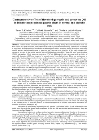 IOSR Journal of Dental and Medical Sciences (IOSR-JDMS)
e-ISSN: 2279-0853, p-ISSN: 2279-0861.Volume 14, Issue 12 Ver. IV (Dec. 2015), PP 58-71
www.iosrjournals.org
DOI: 10.9790/0853-141245871 www.iosrjournals.org 58 | Page
Gastroprotective effect of flavonoid quercetin and coenzyme Q10
in indomethacin-induced gastric ulcers in normal and diabetic
rats
Eman F. Khaleel 1,4
, Dalia G. Mostafa 2,4
and Ghada A. Abdel-Aleem 3,5
1
Department of Medical Physiology, Faculty of Medicine, Cairo University, Cairo, Egypt.
2
Department of Medical Physiology, Faculty of Medicine, Assiut University, Assiut, Egypt.
3
Department of Medical Biochemistry, Faculty of Medicine, Tanta University, Tanta, Egypt.
4
Department of Medical Physiology, College of Medicine, King Khalid University, Abha, Saudi Arabia.
5
Department of Medical Biochemistry, College of Medicine, King Khalid University, Abha, Saudi Arabia.
Abstract: Various studies have indicated that peptic ulcers occurring during the course of diabetic state are
more severe and often associated with complications such as gastrointestinal bleeding. This study is an attempt
to understand the pathogenesis of indomethacin-induced gastric ulcers occurring during the diabetic state using
suitable markers and its amelioration by quercetin and coenzyme Q10 (CoQ10). In this study, diabetic rats
showed an increase in the gastric mucosal levels of Molandialdehyde (MDA), inducible nitric oxide synthase
(iNOS), interleukin-6 (IL-6), tumor necrosis factor (TNF-α), BAX and p53 and a decrease in the activities of
superoxide dismutase (SOD) as compared to normal control (non-diabetic) rats. There was an increase in
gastric ulcer index and gastric ulcer lesions in diabetic gastric mucosa when compared to the normal control
group. Pre-treatment with quercetin andor CoQ10 to normal groups or diabetic groups which treated by
indomethacin caused a significant decrease in gastric ulcer index, MDA, iNOS, IL-6, TNF-α, BAX and p53 with
concomitant increase in SOD activity when compared with normal and diabetic rats treated with indomethacin
alone. So quercetin and CoQ10 are effective in protection against indomethacin-induced gastric ulcers in
normal and diabetic rats. Our findings could bring new hope for a novel modality of gastric ulcer treatment.
Keywords: Coenzyme Q10, Diabetes Mellitus, Gastric ulcer, Indomethacin, Quercetin.
I. Introduction
Diabetes mellitus is a heterogeneous metabolic disorder characterized by hyperglycemia resulting from
defective insulin secretion, resistance to insulin action or both. Majority of the diabetic patients suffer from
diabetic nephropathy, retinopathy, cardiomyopathy, neuropathy, however, little attention has been paid to the
incidence and healing rate of peptic ulcer in diabetes [1].
Peptic ulcer is a common disorder of the entire gastrointestinal tract [2]. It occurs mainly in the
stomach and the proximal duodenum. The prevention or cure of peptic ulcer is one of the most important
challenges confronting medicine nowadays, as it is certainly a major human illness affecting nearly 8 to 10 % of
the global population, and of these 5% suffer from gastric ulcers [3].
Increased production of free radicals, inhibition of cell proliferation, infiltration of polymorphonuclear
leukocyte, induction of apoptosis, tumor necrosis factor-α (TNF-α) overexpression, and interleukin-1b (IL-1b)
upregulation are coupled to gastric ulcer etiology [4]. Hence, the mechanism by which gastric ulcers are
produced remains unclear [1].
Gastric ulcer therapy faces nowadays a major drawback because most of the drugs currently available
in the market show limited efficacy against gastric diseases and are often associated with severe side effects [5].
In this context, the use of medicinal plants is in continuous expansion all over the world for the prevention and
treatment of different pathologies [6].
Indomethacin is frequently used and clinically relevant experimental model for the induction of acute
gastric ulcer, its use in the present study was based on the fact that non-steroidal anti-inflammatory drugs are
commonly used worldwide [7].
Indomethacin is known to produce erosions, ulcerative lesions, and petechial bleeding in the mucosa of
stomach as serious side effects [8]. The development of the gastric mucosal lesions induced by indomethacin is
mainly mediated through generation of oxygen free radicals and lipid peroxidation [9] as well as nitric oxide
(NO) through iNOS, leading to oxidative burst, which inflicts endothelial damage [10].
The flavonoid quercetin (3,3’,4’,5,7-pentahydroxyflavone) is one of the most potent antioxidant of
plant origin. It protects the gastrointestinal mucosa from acute lesions induced by various experimental models
and against different necrotic agents, including restraint stress, aspirin [11], indomethacin [12], and ethanol-
induced gastric ulcers [13].
 