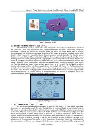 Security Threat Solution over Single Cloud To Multi-Cloud Using DepSky Model
www.iosrjournals.org 74 | Page
Figure 3. Proposed Model
3.2 DEPSKY SYSTEM: MULTI-CLOUD MODEL
The term ―multi-clouds‖ is similar to the terms ―interclouds‖ or ―cloud-of-clouds‖ that were introduced
by Vukolic [5]. These terms suggest that cloud computing should not end with a single cloud. Using their
illustration, a cloudy sky incorporates different colors and shapes of clouds which lead to different
implementations and administrative domains. Bessani et al. [6] present a virtual storage cloud system called
DepSky which consists of a blend of different clouds to construct a cloud-of-clouds. The DepSky scheme
locations the accessibility and the confidentiality of data in their storage system by using multi-cloud providers,
blending Byzantine quorum scheme protocols, cryptographic secret sharing and erasure ciphers. As shown in
Figure 4. The DepSky architecture [6] consists of four clouds and each cloud uses its own specific interface. The
DepSky algorithm lives in the purchasers‘ machines as a programs library to broadcast with each cloud (Figure
4). These four clouds are storage clouds, so there are no ciphers to be executed. The DepSky library allows
reading and writing procedures with the storage clouds and their multiple side clients. The DepSky scheme form
comprises three components: readers, writers, and four cloud storage providers, where readers and writers are
the client‘s tasks. Bessani et al. [6] explain the distinction between readers and writers for cloud storage. Readers
can go wrong randomly (for example, they can go wrong by smashing into, they can go wrong from time to time
and then display any behaviour) while, writers only fail by crashing
Figure 4: DepSky Architecture
3.3 DATA INTEGRITY IN MULTI CLOUD
We provide a very quick and effective means for supplying data integrity for client data in multi cloud.
Our means is a hash based approach. The users file is dividing to numerous blocks. At any instant of time the
file are stored in two distinct clouds. For each impede hash is calculated and the hash is furthermore maintained
in the cloud. When any client requests for the cloud, the file blocks are retrieved from two cloud positions. The
blocks are ideally kept in distinct storage servers in the cloud. The blocks are assembled to pattern while it is
through the hash value of impede matching with retained hash worth the integrity is verified. We also hold track
of number of times the files for corrupted for the user and the number of times the files are corrupted in the
cloud server. If the enumerate of the number of times file corrupted for client are higher, then it concludes that
the authentication of the user has a leakage and his documents are purposely corrupted by compromise of
 