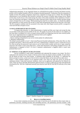 Security Threat Solution over Single Cloud To Multi-Cloud Using DepSky Model
www.iosrjournals.org 75 | Page
authentication parameters. In our suggested scheme we will hold diverse grades of security and distinct security
profiles will be enabled founded on the file corruption threshold parameter. Furthermore from the enumerate of
number of times files getting corrupted in cloud server, reputation of storage server is found. This will help the
administrators to use mechanism like firewalls to advance the security of smaller status storage servers. Based
on the status of all servers in the cloud storage the status of the cloud calculated. If the reputation of cloud is
lower the cloud facts and figures is backed up to other cloud and cloud is taken all the contents and that storage
cloud is drooped from use for storage. While penalizing the cloud for its smaller status , we should also address
that compromise in client security may be due to client fault and penalizing should not be done due to this fault.
The file corruption condition must be accounted in bas status only when largest security profile is assigned to
client and still data corruption occurs.
3.4 DATA INTRUSION IN MULTI CLOUD
To bypass data intrusion, i.e. client authentication is hacked and fake users login and corrupt the data
we provided a multi grade security profile for the user. The grades of security for the client are very adaptive. If
the client data is corrupted, he is move to largest security profile level beginning from the lower security profile
level. In our suggested answer we supply but numerous levels can be supplied.
1.UserTitle, password founded authentication
2.Secure meeting id dispatched to user on his wireless phone for authentication
3. Biometric authentication.
The default security profile is Level 1 client name/Password founded authentication. If the client files are often
corrupted with grade 1, than for the specific user level 2 authentication is utilised. In level 2 clients has to go in
his client id and get the password to get access to on his listed mobile number and he has to login using that
password. This means is more secure than level 1. If the client document is still getting corrupted in level 2, the
authentication is migrated to level 2. In level 2 biometric authentication is supplied which is much more
protected than Level 1.
3.5 SERVICE AVAILABILITY IN MULTI CLOUD
Service availability is multi cloud is guaranteed with replicated file storage in two clouds. The file is
replicated in the minimum of two clouds so that any point of time one cloud is always available. At each cloud ,
the file blocks are kept in the cloud storage , to guarantee high availability for the block. 1+1 replication for
blocks are kept in servers, so that even if one of server is down the blocks can be retrieved from other server.
Figure 5. shows dataflow diagram of our proposed model. First client can login into server by giving his
registration details. Under date constraint validation, client run his application and upload the file whatever he
want. Client can first go through administration approval process. If client is approved can login and upload and
download the file. This file is replicated internally and stored on both MCSS1 and MCFS2 and also to the cloud
owner.
Figure 5: Dataflow diagram for a proposed model
V. RESULTS AND DISCSSIONS
In any cloud computing environment, the scope of activities can be divided into three major steps as:
preliminary activities, initiating activities and concluding activities. The preliminary activities include a wide
 