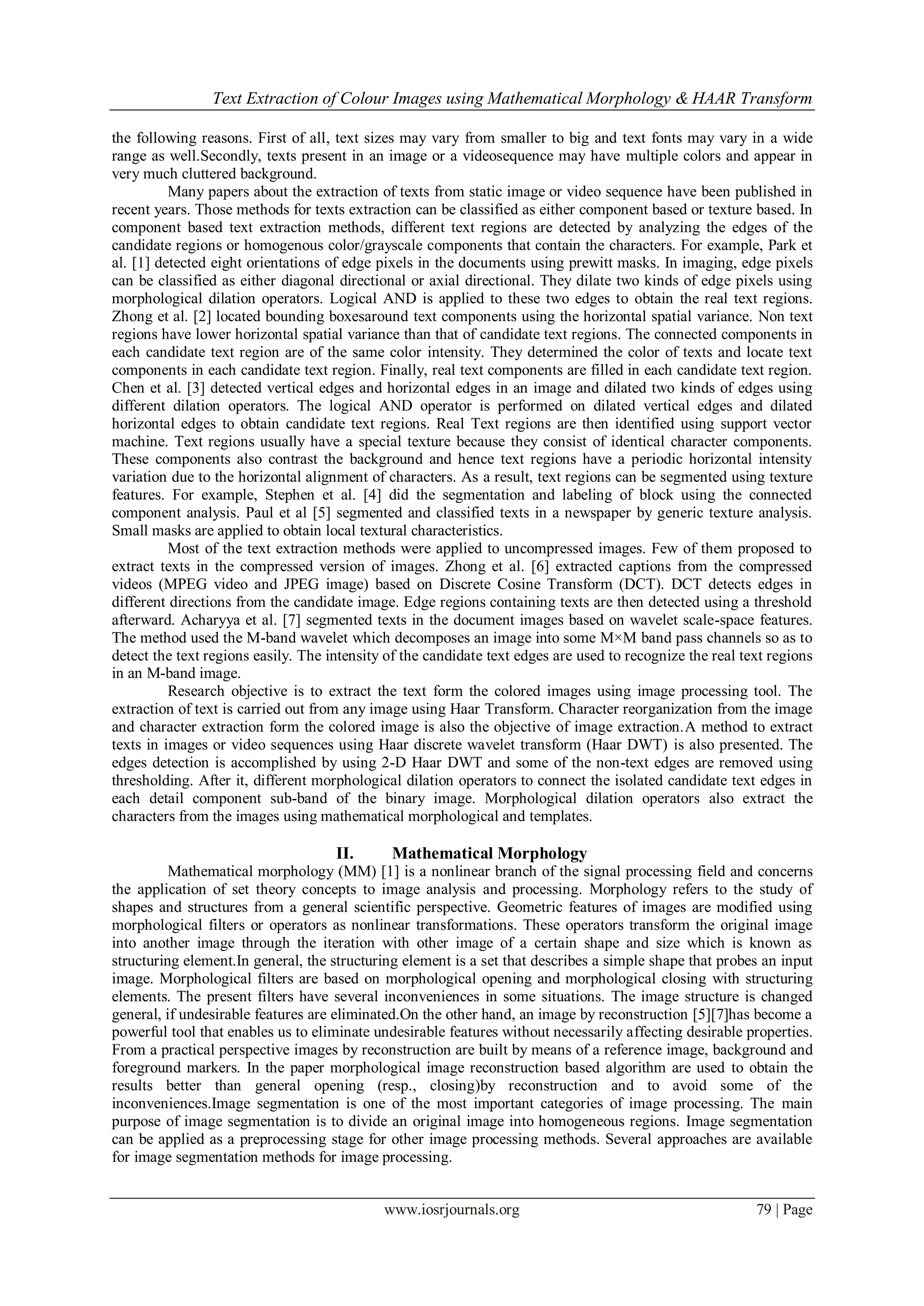 Text Extraction of Colour Images using Mathematical Morphology & HAAR Transform
www.iosrjournals.org 79 | Page
the following reasons. First of all, text sizes may vary from smaller to big and text fonts may vary in a wide
range as well.Secondly, texts present in an image or a videosequence may have multiple colors and appear in
very much cluttered background.
Many papers about the extraction of texts from static image or video sequence have been published in
recent years. Those methods for texts extraction can be classified as either component based or texture based. In
component based text extraction methods, different text regions are detected by analyzing the edges of the
candidate regions or homogenous color/grayscale components that contain the characters. For example, Park et
al. [1] detected eight orientations of edge pixels in the documents using prewitt masks. In imaging, edge pixels
can be classified as either diagonal directional or axial directional. They dilate two kinds of edge pixels using
morphological dilation operators. Logical AND is applied to these two edges to obtain the real text regions.
Zhong et al. [2] located bounding boxesaround text components using the horizontal spatial variance. Non text
regions have lower horizontal spatial variance than that of candidate text regions. The connected components in
each candidate text region are of the same color intensity. They determined the color of texts and locate text
components in each candidate text region. Finally, real text components are filled in each candidate text region.
Chen et al. [3] detected vertical edges and horizontal edges in an image and dilated two kinds of edges using
different dilation operators. The logical AND operator is performed on dilated vertical edges and dilated
horizontal edges to obtain candidate text regions. Real Text regions are then identified using support vector
machine. Text regions usually have a special texture because they consist of identical character components.
These components also contrast the background and hence text regions have a periodic horizontal intensity
variation due to the horizontal alignment of characters. As a result, text regions can be segmented using texture
features. For example, Stephen et al. [4] did the segmentation and labeling of block using the connected
component analysis. Paul et al [5] segmented and classified texts in a newspaper by generic texture analysis.
Small masks are applied to obtain local textural characteristics.
Most of the text extraction methods were applied to uncompressed images. Few of them proposed to
extract texts in the compressed version of images. Zhong et al. [6] extracted captions from the compressed
videos (MPEG video and JPEG image) based on Discrete Cosine Transform (DCT). DCT detects edges in
different directions from the candidate image. Edge regions containing texts are then detected using a threshold
afterward. Acharyya et al. [7] segmented texts in the document images based on wavelet scale-space features.
The method used the M-band wavelet which decomposes an image into some M×M band pass channels so as to
detect the text regions easily. The intensity of the candidate text edges are used to recognize the real text regions
in an M-band image.
Research objective is to extract the text form the colored images using image processing tool. The
extraction of text is carried out from any image using Haar Transform. Character reorganization from the image
and character extraction form the colored image is also the objective of image extraction.A method to extract
texts in images or video sequences using Haar discrete wavelet transform (Haar DWT) is also presented. The
edges detection is accomplished by using 2-D Haar DWT and some of the non-text edges are removed using
thresholding. After it, different morphological dilation operators to connect the isolated candidate text edges in
each detail component sub-band of the binary image. Morphological dilation operators also extract the
characters from the images using mathematical morphological and templates.
II. Mathematical Morphology
Mathematical morphology (MM) [1] is a nonlinear branch of the signal processing field and concerns
the application of set theory concepts to image analysis and processing. Morphology refers to the study of
shapes and structures from a general scientific perspective. Geometric features of images are modified using
morphological filters or operators as nonlinear transformations. These operators transform the original image
into another image through the iteration with other image of a certain shape and size which is known as
structuring element.In general, the structuring element is a set that describes a simple shape that probes an input
image. Morphological filters are based on morphological opening and morphological closing with structuring
elements. The present filters have several inconveniences in some situations. The image structure is changed
general, if undesirable features are eliminated.On the other hand, an image by reconstruction [5][7]has become a
powerful tool that enables us to eliminate undesirable features without necessarily affecting desirable properties.
From a practical perspective images by reconstruction are built by means of a reference image, background and
foreground markers. In the paper morphological image reconstruction based algorithm are used to obtain the
results better than general opening (resp., closing)by reconstruction and to avoid some of the
inconveniences.Image segmentation is one of the most important categories of image processing. The main
purpose of image segmentation is to divide an original image into homogeneous regions. Image segmentation
can be applied as a preprocessing stage for other image processing methods. Several approaches are available
for image segmentation methods for image processing.
 