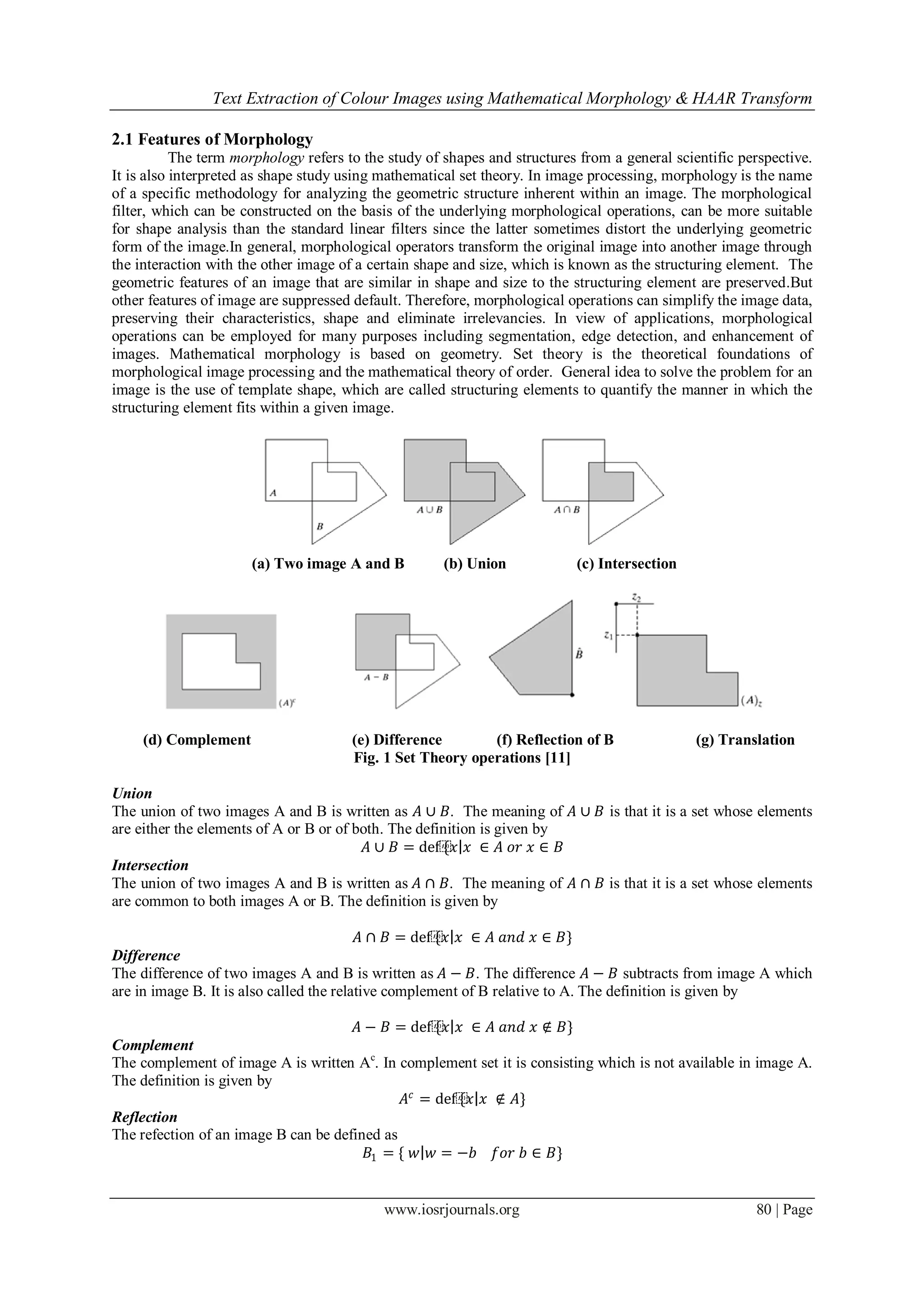 Text Extraction of Colour Images using Mathematical Morphology & HAAR Transform
www.iosrjournals.org 80 | Page
2.1 Features of Morphology
The term morphology refers to the study of shapes and structures from a general scientific perspective.
It is also interpreted as shape study using mathematical set theory. In image processing, morphology is the name
of a specific methodology for analyzing the geometric structure inherent within an image. The morphological
filter, which can be constructed on the basis of the underlying morphological operations, can be more suitable
for shape analysis than the standard linear filters since the latter sometimes distort the underlying geometric
form of the image.In general, morphological operators transform the original image into another image through
the interaction with the other image of a certain shape and size, which is known as the structuring element. The
geometric features of an image that are similar in shape and size to the structuring element are preserved.But
other features of image are suppressed default. Therefore, morphological operations can simplify the image data,
preserving their characteristics, shape and eliminate irrelevancies. In view of applications, morphological
operations can be employed for many purposes including segmentation, edge detection, and enhancement of
images. Mathematical morphology is based on geometry. Set theory is the theoretical foundations of
morphological image processing and the mathematical theory of order. General idea to solve the problem for an
image is the use of template shape, which are called structuring elements to quantify the manner in which the
structuring element fits within a given image.
(a) Two image A and B (b) Union (c) Intersection
(d) Complement (e) Difference (f) Reflection of B (g) Translation
Fig. 1 Set Theory operations [11]
Union
The union of two images A and B is written as 𝐴 ∪ 𝐵. The meaning of 𝐴 ∪ 𝐵 is that it is a set whose elements
are either the elements of A or B or of both. The definition is given by
𝐴 ∪ 𝐵 = def⁡{𝑥 𝑥 ∈ 𝐴 𝑜𝑟 𝑥 ∈ 𝐵
Intersection
The union of two images A and B is written as 𝐴 ∩ 𝐵. The meaning of 𝐴 ∩ 𝐵 is that it is a set whose elements
are common to both images A or B. The definition is given by
𝐴 ∩ 𝐵 = def⁡{𝑥 𝑥 ∈ 𝐴 𝑎𝑛𝑑 𝑥 ∈ 𝐵}
Difference
The difference of two images A and B is written as 𝐴 − 𝐵. The difference 𝐴 − 𝐵 subtracts from image A which
are in image B. It is also called the relative complement of B relative to A. The definition is given by
𝐴 − 𝐵 = def⁡{𝑥 𝑥 ∈ 𝐴 𝑎𝑛𝑑 𝑥 ∉ 𝐵}
Complement
The complement of image A is written Ac
. In complement set it is consisting which is not available in image A.
The definition is given by
𝐴𝑐
= def⁡{𝑥 𝑥 ∉ 𝐴}
Reflection
The refection of an image B can be defined as
𝐵1 = { 𝑤 𝑤 = −𝑏 𝑓𝑜𝑟 𝑏 ∈ 𝐵}
 