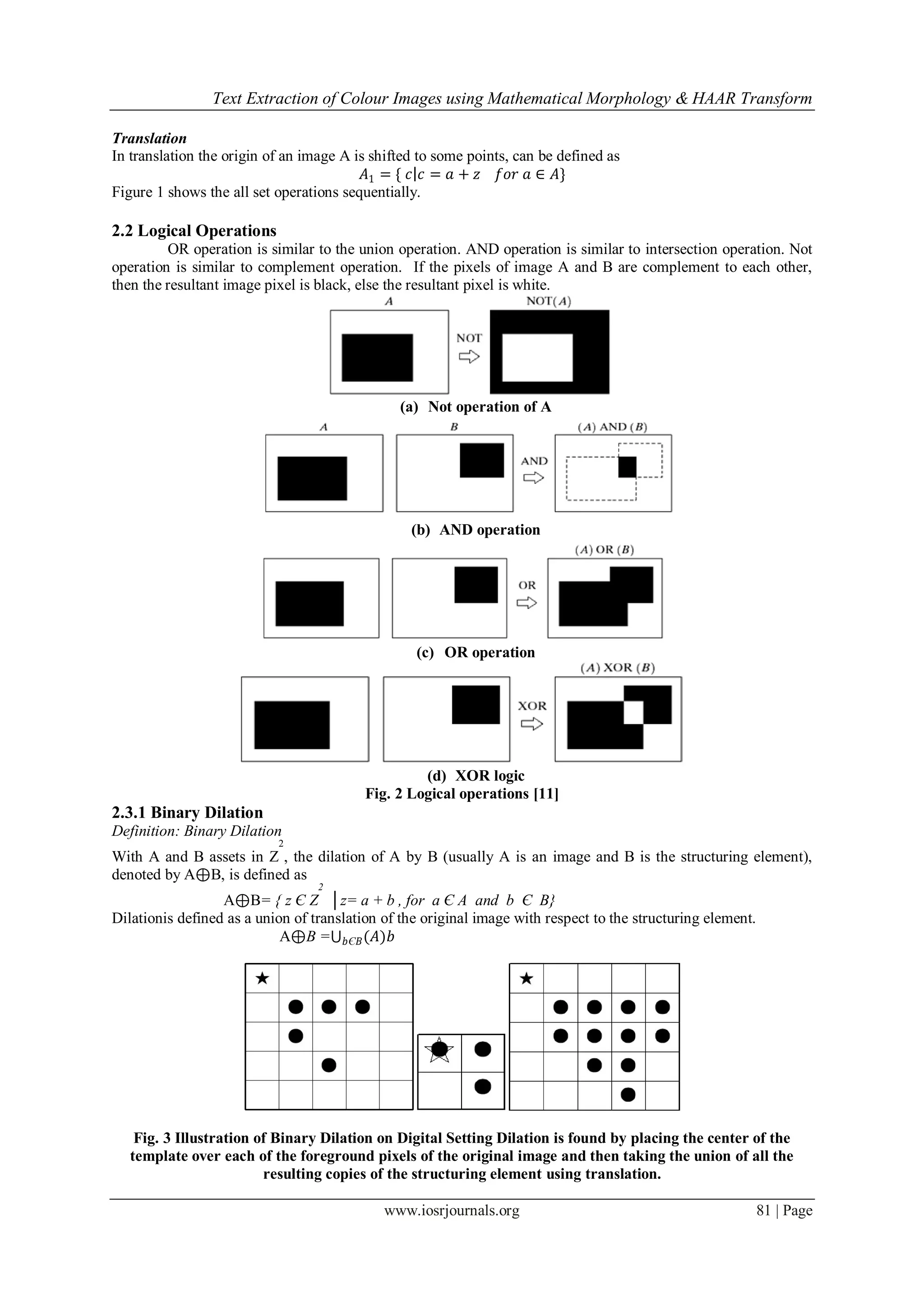 Text Extraction of Colour Images using Mathematical Morphology & HAAR Transform
www.iosrjournals.org 81 | Page
Translation
In translation the origin of an image A is shifted to some points, can be defined as
𝐴1 = { 𝑐 𝑐 = 𝑎 + 𝑧 𝑓𝑜𝑟 𝑎 ∈ 𝐴}
Figure 1 shows the all set operations sequentially.
2.2 Logical Operations
OR operation is similar to the union operation. AND operation is similar to intersection operation. Not
operation is similar to complement operation. If the pixels of image A and B are complement to each other,
then the resultant image pixel is black, else the resultant pixel is white.
(a) Not operation of A
(b) AND operation
(c) OR operation
(d) XOR logic
Fig. 2 Logical operations [11]
2.3.1 Binary Dilation
Definition: Binary Dilation
With A and B assets in Z
2
, the dilation of A by B (usually A is an image and B is the structuring element),
denoted by A⊕B, is defined as
A⊕B= { z Є Z
2
│z= a + b , for a Є A and b Є B}
Dilationis defined as a union of translation of the original image with respect to the structuring element.
A⊕B = (𝐴)𝑏𝑏Є𝐵
Fig. 3 Illustration of Binary Dilation on Digital Setting Dilation is found by placing the center of the
template over each of the foreground pixels of the original image and then taking the union of all the
resulting copies of the structuring element using translation.
 