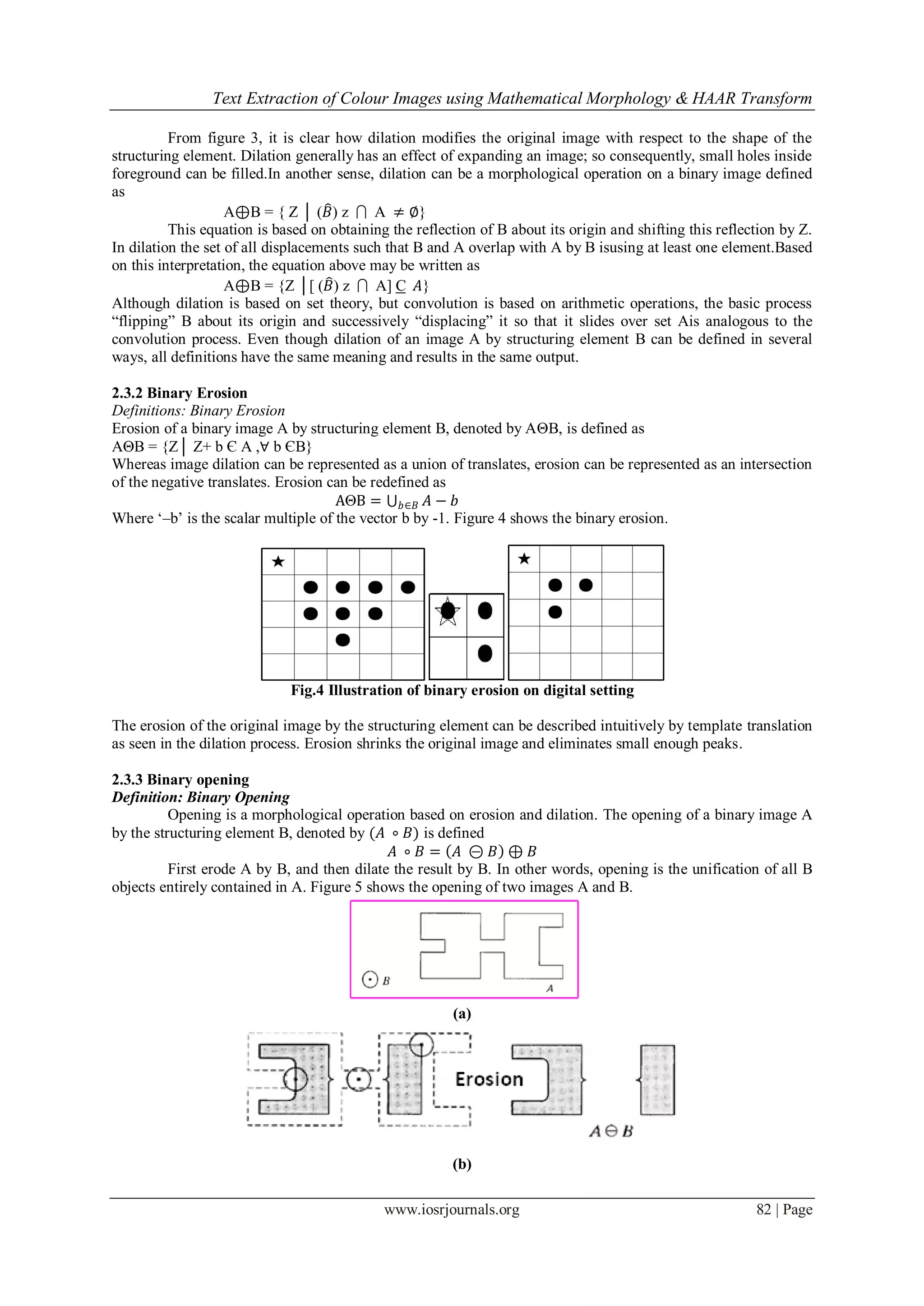 Text Extraction of Colour Images using Mathematical Morphology & HAAR Transform
www.iosrjournals.org 82 | Page
From figure 3, it is clear how dilation modifies the original image with respect to the shape of the
structuring element. Dilation generally has an effect of expanding an image; so consequently, small holes inside
foreground can be filled.In another sense, dilation can be a morphological operation on a binary image defined
as
A⊕B = { Z │ (𝐵) z  A ≠ ∅}
This equation is based on obtaining the reflection of B about its origin and shifting this reflection by Z.
In dilation the set of all displacements such that B and A overlap with A by B isusing at least one element.Based
on this interpretation, the equation above may be written as
A⊕B = {Z │[ (𝐵) z  A] C 𝐴}
Although dilation is based on set theory, but convolution is based on arithmetic operations, the basic process
“flipping” B about its origin and successively “displacing” it so that it slides over set Ais analogous to the
convolution process. Even though dilation of an image A by structuring element B can be defined in several
ways, all definitions have the same meaning and results in the same output.
2.3.2 Binary Erosion
Definitions: Binary Erosion
Erosion of a binary image A by structuring element B, denoted by AΘB, is defined as
AΘB = {Z│ Z+ b Є A ,∀ b ЄB}
Whereas image dilation can be represented as a union of translates, erosion can be represented as an intersection
of the negative translates. Erosion can be redefined as
AΘB = 𝐴𝑏∈𝐵 − 𝑏
Where „–b‟ is the scalar multiple of the vector b by -1. Figure 4 shows the binary erosion.
Fig.4 Illustration of binary erosion on digital setting
The erosion of the original image by the structuring element can be described intuitively by template translation
as seen in the dilation process. Erosion shrinks the original image and eliminates small enough peaks.
2.3.3 Binary opening
Definition: Binary Opening
Opening is a morphological operation based on erosion and dilation. The opening of a binary image A
by the structuring element B, denoted by (𝐴 ∘ 𝐵) is defined
𝐴 ∘ 𝐵 = 𝐴 ⊝ 𝐵 ⊕ 𝐵
First erode A by B, and then dilate the result by B. In other words, opening is the unification of all B
objects entirely contained in A. Figure 5 shows the opening of two images A and B.
(a)
(b)
 