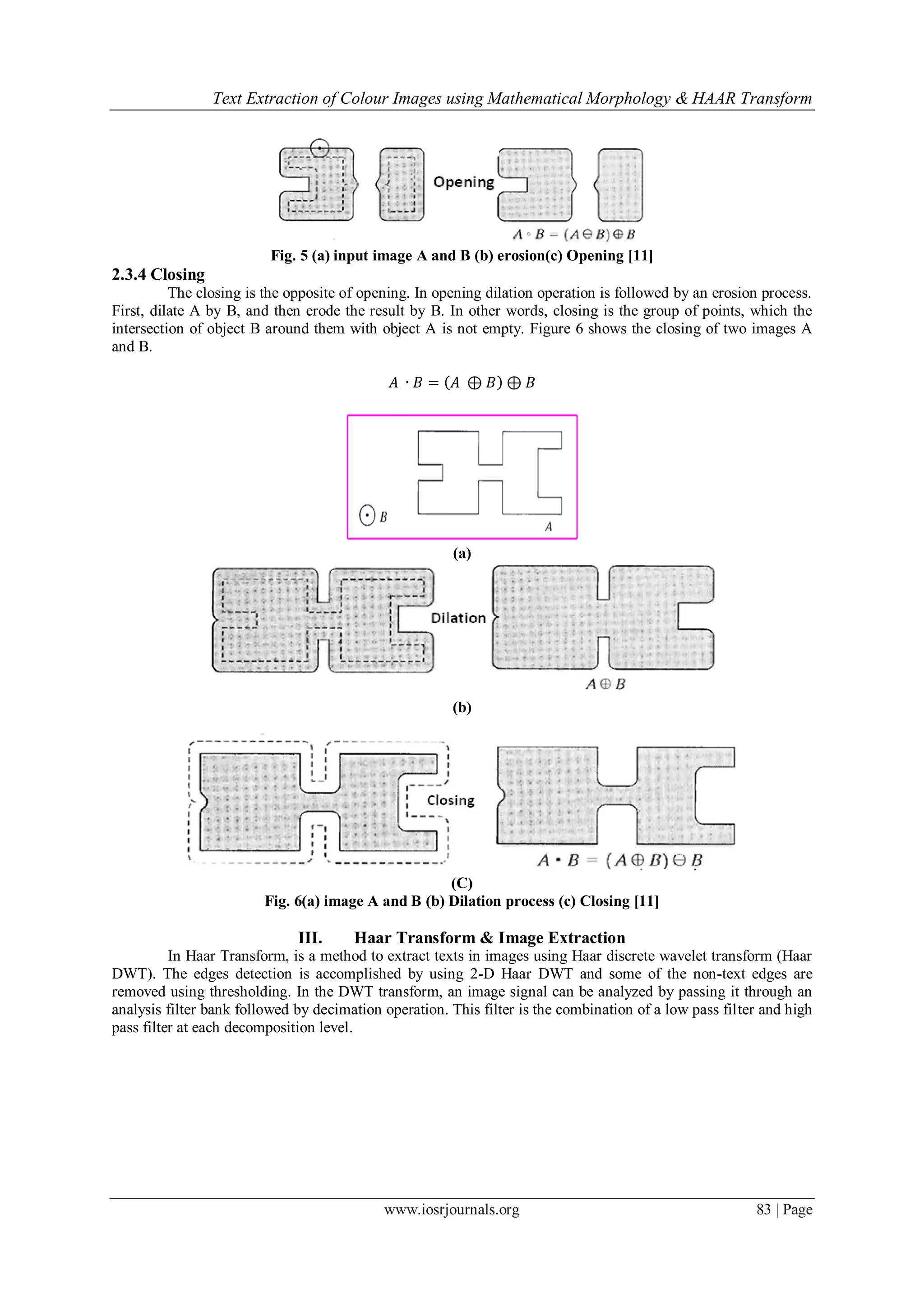 Text Extraction of Colour Images using Mathematical Morphology & HAAR Transform
www.iosrjournals.org 83 | Page
Fig. 5 (a) input image A and B (b) erosion(c) Opening [11]
2.3.4 Closing
The closing is the opposite of opening. In opening dilation operation is followed by an erosion process.
First, dilate A by B, and then erode the result by B. In other words, closing is the group of points, which the
intersection of object B around them with object A is not empty. Figure 6 shows the closing of two images A
and B.
𝐴 ∙ 𝐵 = 𝐴 ⊕ 𝐵 ⊕ 𝐵
(a)
(b)
(C)
Fig. 6(a) image A and B (b) Dilation process (c) Closing [11]
III. Haar Transform & Image Extraction
In Haar Transform, is a method to extract texts in images using Haar discrete wavelet transform (Haar
DWT). The edges detection is accomplished by using 2-D Haar DWT and some of the non-text edges are
removed using thresholding. In the DWT transform, an image signal can be analyzed by passing it through an
analysis filter bank followed by decimation operation. This filter is the combination of a low pass filter and high
pass filter at each decomposition level.
 