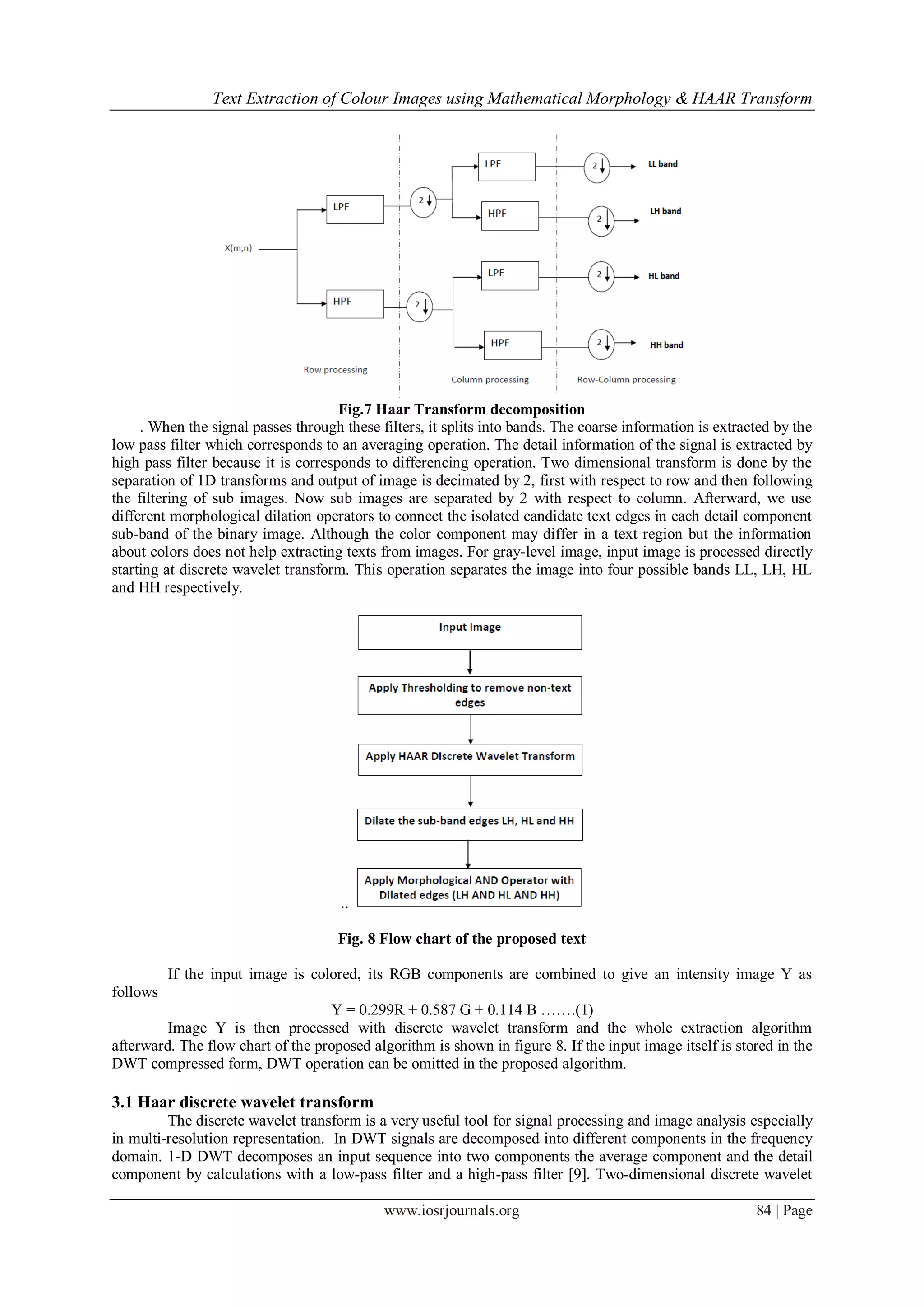 Text Extraction of Colour Images using Mathematical Morphology & HAAR Transform
www.iosrjournals.org 84 | Page
Fig.7 Haar Transform decomposition
. When the signal passes through these filters, it splits into bands. The coarse information is extracted by the
low pass filter which corresponds to an averaging operation. The detail information of the signal is extracted by
high pass filter because it is corresponds to differencing operation. Two dimensional transform is done by the
separation of 1D transforms and output of image is decimated by 2, first with respect to row and then following
the filtering of sub images. Now sub images are separated by 2 with respect to column. Afterward, we use
different morphological dilation operators to connect the isolated candidate text edges in each detail component
sub-band of the binary image. Although the color component may differ in a text region but the information
about colors does not help extracting texts from images. For gray-level image, input image is processed directly
starting at discrete wavelet transform. This operation separates the image into four possible bands LL, LH, HL
and HH respectively.
..
Fig. 8 Flow chart of the proposed text
If the input image is colored, its RGB components are combined to give an intensity image Y as
follows
Y = 0.299R + 0.587 G + 0.114 B …….(1)
Image Y is then processed with discrete wavelet transform and the whole extraction algorithm
afterward. The flow chart of the proposed algorithm is shown in figure 8. If the input image itself is stored in the
DWT compressed form, DWT operation can be omitted in the proposed algorithm.
3.1 Haar discrete wavelet transform
The discrete wavelet transform is a very useful tool for signal processing and image analysis especially
in multi-resolution representation. In DWT signals are decomposed into different components in the frequency
domain. 1-D DWT decomposes an input sequence into two components the average component and the detail
component by calculations with a low-pass filter and a high-pass filter [9]. Two-dimensional discrete wavelet
 