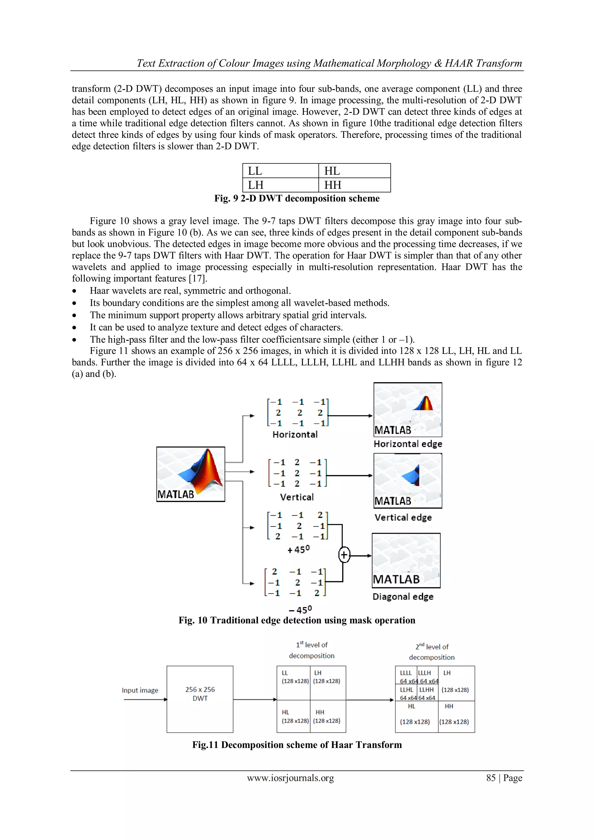 Text Extraction of Colour Images using Mathematical Morphology & HAAR Transform
www.iosrjournals.org 85 | Page
transform (2-D DWT) decomposes an input image into four sub-bands, one average component (LL) and three
detail components (LH, HL, HH) as shown in figure 9. In image processing, the multi-resolution of 2-D DWT
has been employed to detect edges of an original image. However, 2-D DWT can detect three kinds of edges at
a time while traditional edge detection filters cannot. As shown in figure 10the traditional edge detection filters
detect three kinds of edges by using four kinds of mask operators. Therefore, processing times of the traditional
edge detection filters is slower than 2-D DWT.
LL HL
LH HH
Fig. 9 2-D DWT decomposition scheme
Figure 10 shows a gray level image. The 9-7 taps DWT filters decompose this gray image into four sub-
bands as shown in Figure 10 (b). As we can see, three kinds of edges present in the detail component sub-bands
but look unobvious. The detected edges in image become more obvious and the processing time decreases, if we
replace the 9-7 taps DWT filters with Haar DWT. The operation for Haar DWT is simpler than that of any other
wavelets and applied to image processing especially in multi-resolution representation. Haar DWT has the
following important features [17].
 Haar wavelets are real, symmetric and orthogonal.
 Its boundary conditions are the simplest among all wavelet-based methods.
 The minimum support property allows arbitrary spatial grid intervals.
 It can be used to analyze texture and detect edges of characters.
 The high-pass filter and the low-pass filter coefficientsare simple (either 1 or –1).
Figure 11 shows an example of 256 x 256 images, in which it is divided into 128 x 128 LL, LH, HL and LL
bands. Further the image is divided into 64 x 64 LLLL, LLLH, LLHL and LLHH bands as shown in figure 12
(a) and (b).
Fig. 10 Traditional edge detection using mask operation
Fig.11 Decomposition scheme of Haar Transform
 