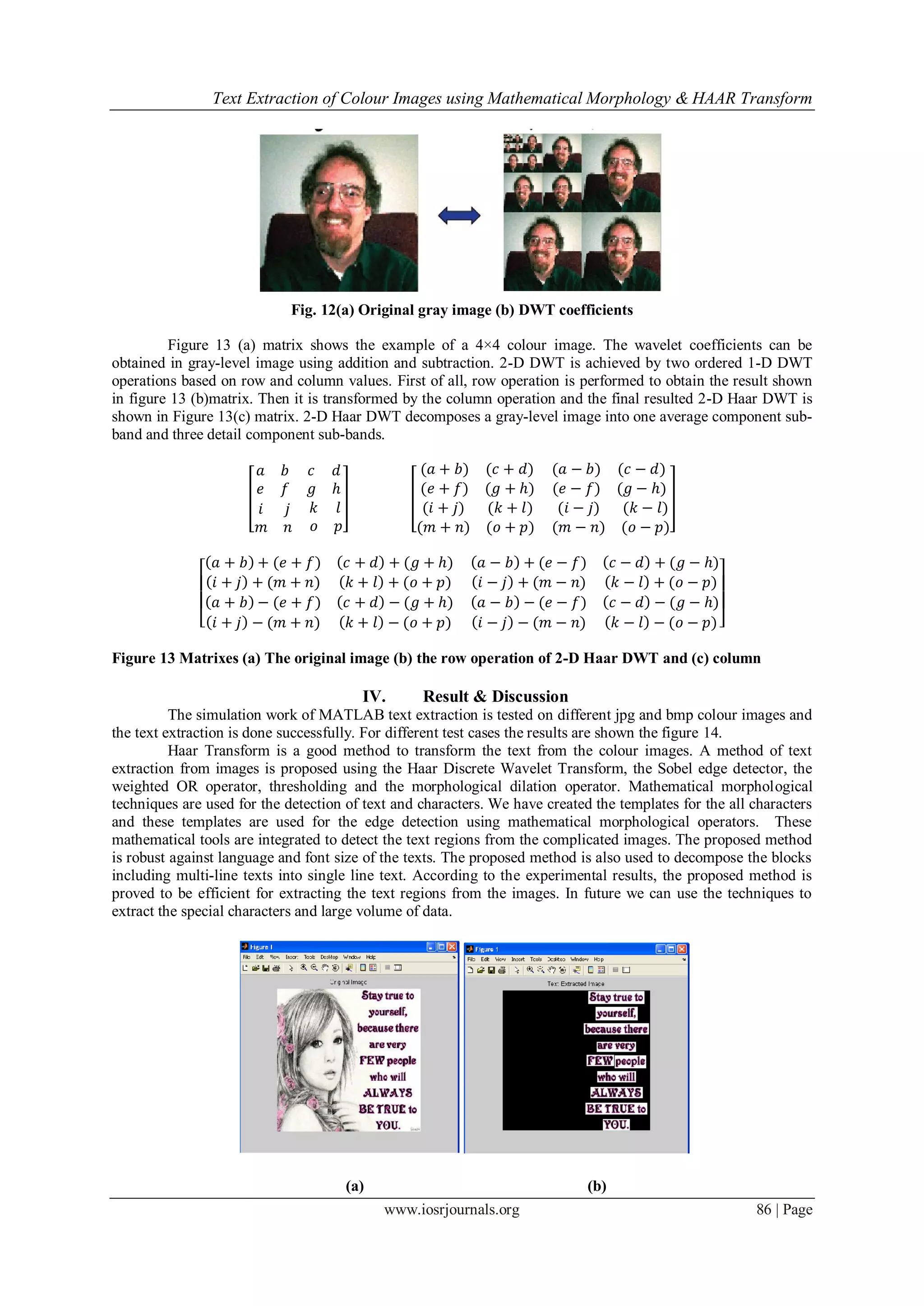 Text Extraction of Colour Images using Mathematical Morphology & HAAR Transform
www.iosrjournals.org 86 | Page
Fig. 12(a) Original gray image (b) DWT coefficients
Figure 13 (a) matrix shows the example of a 4×4 colour image. The wavelet coefficients can be
obtained in gray-level image using addition and subtraction. 2-D DWT is achieved by two ordered 1-D DWT
operations based on row and column values. First of all, row operation is performed to obtain the result shown
in figure 13 (b)matrix. Then it is transformed by the column operation and the final resulted 2-D Haar DWT is
shown in Figure 13(c) matrix. 2-D Haar DWT decomposes a gray-level image into one average component sub-
band and three detail component sub-bands.
𝑎 𝑏
𝑒 𝑓
𝑐 𝑑
𝑔 𝑕
𝑖 𝑗
𝑚 𝑛
𝑘 𝑙
𝑜 𝑝
(𝑎 + 𝑏) (𝑐 + 𝑑)
(𝑒 + 𝑓) (𝑔 + 𝑕)
(𝑎 − 𝑏) (𝑐 − 𝑑)
(𝑒 − 𝑓) (𝑔 − 𝑕)
(𝑖 + 𝑗) (𝑘 + 𝑙)
(𝑚 + 𝑛) (𝑜 + 𝑝)
(𝑖 − 𝑗) (𝑘 − 𝑙)
(𝑚 − 𝑛) (𝑜 − 𝑝)
𝑎 + 𝑏 + (𝑒 + 𝑓) 𝑐 + 𝑑 + (𝑔 + 𝑕)
𝑖 + 𝑗 + (𝑚 + 𝑛) 𝑘 + 𝑙 + (𝑜 + 𝑝)
𝑎 − 𝑏 + (𝑒 − 𝑓) 𝑐 − 𝑑 + (𝑔 − 𝑕)
𝑖 − 𝑗 + (𝑚 − 𝑛) 𝑘 − 𝑙 + (𝑜 − 𝑝)
𝑎 + 𝑏 − (𝑒 + 𝑓) 𝑐 + 𝑑 − (𝑔 + 𝑕)
𝑖 + 𝑗 − (𝑚 + 𝑛) 𝑘 + 𝑙 − (𝑜 + 𝑝)
𝑎 − 𝑏 − (𝑒 − 𝑓) 𝑐 − 𝑑 − (𝑔 − 𝑕)
𝑖 − 𝑗 − (𝑚 − 𝑛) 𝑘 − 𝑙 − (𝑜 − 𝑝)
Figure 13 Matrixes (a) The original image (b) the row operation of 2-D Haar DWT and (c) column
IV. Result & Discussion
The simulation work of MATLAB text extraction is tested on different jpg and bmp colour images and
the text extraction is done successfully. For different test cases the results are shown the figure 14.
Haar Transform is a good method to transform the text from the colour images. A method of text
extraction from images is proposed using the Haar Discrete Wavelet Transform, the Sobel edge detector, the
weighted OR operator, thresholding and the morphological dilation operator. Mathematical morphological
techniques are used for the detection of text and characters. We have created the templates for the all characters
and these templates are used for the edge detection using mathematical morphological operators. These
mathematical tools are integrated to detect the text regions from the complicated images. The proposed method
is robust against language and font size of the texts. The proposed method is also used to decompose the blocks
including multi-line texts into single line text. According to the experimental results, the proposed method is
proved to be efficient for extracting the text regions from the images. In future we can use the techniques to
extract the special characters and large volume of data.
(a) (b)
 