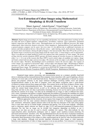 IOSR Journal of Computer Engineering (IOSR-JCE)
e-ISSN: 2278-0661, p- ISSN: 2278-8727Volume 14, Issue 5 (Sep. - Oct. 2013), PP 78-87
www.iosrjournals.org
www.iosrjournals.org 78 | Page
Text Extraction of Colour Images using Mathematical
Morphology & HAAR Transform
Mansi Agarwal1
, Adesh Kumar2
, Vimal Gupta3
1
(M.Tech Scholar,Computer Science & Engineering, JSS Academy of Technical Education, Noida India
2
(Assistant Professor, Department of Electronics, Instrumentation& Control Engineering, University of
Petroleum & Energy studies, Dehradun India,
3
(Assitant Professor, Department of Computer Science & Engineering, JSS Academy of Technical Education,
Noida, India,
Abstract: Digital image processing is an ever expanding and dynamic area with applications reaching out into
our daily life such as digital signature, authentication, surveillance, medicine, space exploration, automated
industry inspection and many others areas. Theseapplications are involved in different processes like image
enhancement, object detection, features extraction, colour imaging etc. Implementation of such applications on
a general purpose computer can be easier, but every time it is not efficient due to additional constraints on
memory and other peripheral devices. Out of the five senses – sight, hearing, touch, smell and taste, humans use
to perceive their environment. Among all,sight of images is the most powerful. More than 99% of the activity of
the human brain is involved in processing images from the visual cortex. A visual image is rich in information.
There is an efficient yet simple method to extract text regions from video sequences or static images. The speed
of Haar discrete wavelet transform (DWT) operates the fastest among all wavelets because its coefficients are
either 1 or -1. It is one of the reasons that Haar DWT is used to detect edges of candidate text regions. Image
sub bands contain both text edges and non-text edges. The intensity of the text edges is also different from that of
the non-text edges. Therefore, thresholdingis used to preliminary remove the non-text edges. Text regions of
colour images are composed of horizontal edges, vertical edges and diagonal edges. Morphological dilation
operators as AND, OR are applied to connect isolated text edges of each detail component sub-band in a
transformed binary image. The simulation is carried out on MATLAB 2012 image processing tool.
Keywords: Discrete Wavelet Transform (DWT), HAAR Transform, Mathematical Morphology
I. Introduction
Integrated image capture, processing, and communication power on a compact, portable, hand-held
device is attracting and has increased interest from computer vision researchers with a goal of applying a diverse
collection of vision tasks on the small hand held device. Thetrend of vision applications is focused on camera
phones and proposes solutions to the major technical challenges involving mobile vision and pattern
recognition.Recent studies in the field of computer vision and pattern recognition show a great amount
of interest in content retrieval from images and videos. This content can be in the form of objects, texture, color,
shape as well as the relationshipsbetween them. The semantic information provided by an image can be
useful for content based image retrieval, as well as for indexing and classification purposes . As statedby
Jung, Kim and Jain in [4], text data is particularly interesting, because text can be used to easily and clearly
describe the contents of an image. Text data can be embedded into an image or video in different font styles,
sizes, colors, orientations and against a complex background, the problem of extracting the candidate text region
becomes a challenging one. Also, current Optical Character Recognition (OCR) techniques can only handle text
against a plain monochrome background and cannot extract text from a textured or complex background.
Different approaches for the extraction of text regions from images have been proposed based on basic
properties of text. Text has some common distinctive characteristics in terms of frequency, spatial cohesion
and orientation information. Spatial cohesion refers to the fact that text characters of the same string appear
close to each other and are of similar height, orientation and spacing. Two of the main methods commonly
used to determine spatial cohesion are based on edge [1] [2] and connected component [3] features of text
characters. The fact that an image can be divided into categories depending on whether or not it
contains any text data can also be used to classify candidate text regions. Thus other methods for text
region detection, utilize classification techniques such as support vector machines, k-means clustering [7]
and neural network based classifiers [10]. The algorithmproposed in [8] uses the focus of attention mechanism
from visual perception to detect text regions. Text in images and video sequences pro-vide highly condensed
information about thecontents of the images or videos sequencesand can be used for video browsing/retrievalin
a large video database. Although texts provide important information about images or video sequences.
Detection and segmentation of video or image sequences is not an easy problem. Text extraction is not easy for
 