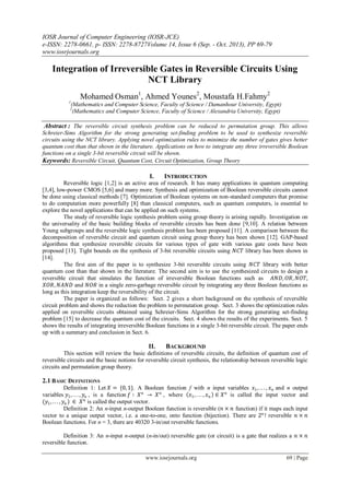 IOSR Journal of Computer Engineering (IOSR-JCE)
e-ISSN: 2278-0661, p- ISSN: 2278-8727Volume 14, Issue 6 (Sep. - Oct. 2013), PP 69-79
www.iosrjournals.org
www.iosrjournals.org 69 | Page
Integration of Irreversible Gates in Reversible Circuits Using
NCT Library
Mohamed Osman1
, Ahmed Younes2
, Moustafa H.Fahmy2
1
(Mathematics and Computer Science, Faculty of Science / Damanhour University, Egypt)
2
(Mathematics and Computer Science, Faculty of Science / Alexandria University, Egypt)
Abstract : The reversible circuit synthesis problem can be reduced to permutation group. This allows
Schreier-Sims Algorithm for the strong generating set-finding problem to be used to synthesize reversible
circuits using the NCT library. Applying novel optimization rules to minimize the number of gates gives better
quantum cost than that shown in the literature. Applications on how to integrate any three irreversible Boolean
functions on a single 3-bit reversible circuit will be shown.
Keywords: Reversible Circuit, Quantum Cost, Circuit Optimization, Group Theory
I. INTRODUCTION
Reversible logic [1,2] is an active area of research. It has many applications in quantum computing
[3,4], low-power CMOS [5,6] and many more. Synthesis and optimization of Boolean reversible circuits cannot
be done using classical methods [7]. Optimization of Boolean systems on non-standard computers that promise
to do computation more powerfully [8] than classical computers, such as quantum computers, is essential to
explore the novel applications that can be applied on such systems.
The study of reversible logic synthesis problem using group theory is arising rapidly. Investigation on
the universality of the basic building blocks of reversible circuits has been done [9,10]. A relation between
Young subgroups and the reversible logic synthesis problem has been proposed [11]. A comparison between the
decomposition of reversible circuit and quantum circuit using group theory has been shown [12]. GAP-based
algorithms that synthesize reversible circuits for various types of gate with various gate costs have been
proposed [13]. Tight bounds on the synthesis of 3-bit reversible circuits using 𝑁𝐶𝑇 library has been shown in
[14].
The first aim of the paper is to synthesize 3-bit reversible circuits using 𝑁𝐶𝑇 library with better
quantum cost than that shown in the literature. The second aim is to use the synthesized circuits to design a
reversible circuit that simulates the function of irreversible Boolean functions such as 𝐴𝑁𝐷, 𝑂𝑅, 𝑁𝑂𝑇,
𝑋𝑂𝑅, 𝑁𝐴𝑁𝐷 and 𝑁𝑂𝑅 in a single zero-garbage reversible circuit by integrating any three Boolean functions as
long as this integration keep the reversibility of the circuit.
The paper is organized as follows: Sect. 2 gives a short background on the synthesis of reversible
circuit problem and shows the reduction the problem to permutation group. Sect. 3 shows the optimization rules
applied on reversible circuits obtained using Schreier-Sims Algorithm for the strong generating set-finding
problem [15] to decrease the quantum cost of the circuits. Sect. 4 shows the results of the experiments. Sect. 5
shows the results of integrating irreversible Boolean functions in a single 3-bit reversible circuit. The paper ends
up with a summary and conclusion in Sect. 6.
II. BACKGROUND
This section will review the basic definitions of reversible circuits, the definition of quantum cost of
reversible circuits and the basic notions for reversible circuit synthesis, the relationship between reversible logic
circuits and permutation group theory.
2.1 BASIC DEFINITIONS
Definition 1: Let 𝑋 = {0, 1}. A Boolean function f with n input variables 𝑥1, . . . , 𝑥 𝑛 and n output
variables 𝑦1, . . . , 𝑦𝑛 , is a function 𝑓 ∶ 𝑋 𝑛
→ 𝑋 𝑛
, where 𝑥1, . . . , 𝑥 𝑛 ∈ 𝑋 𝑛
is called the input vector and
(𝑦1, . . . , 𝑦𝑛 ) ∈ 𝑋 𝑛
is called the output vector.
Definition 2: An n-input n-output Boolean function is reversible (𝑛 × 𝑛 function) if it maps each input
vector to a unique output vector, i.e. a one-to-one, onto function (bijection). There are 2 𝑛
! reversible 𝑛 × 𝑛
Boolean functions. For n = 3, there are 40320 3-in/out reversible functions.
Definition 3: An n-input n-output (n-in/out) reversible gate (or circuit) is a gate that realizes a 𝑛 × 𝑛
reversible function.
 