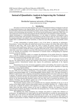 IOSR Journal of Sports and Physical Education (IOSR-JSPE)
e-ISSN: 2347-6737, p-ISSN: 2347-6745, Volume 1, Issue 5 (May-Jun. 2014), PP 41-45
www.iosrjournals.org
www.iosrjournals.org 41 | Page
Instead of Quantitative Analysis in Improving the Technical
Sports
Benlakehal mansour university of Mostaganem
Alwan rachid university of Alger
I. Introduction
Our goal is to answer the initial question on the role of biomechanical analysis of technique in shot put
in improving performance in the Algerian athlete. We will try to see if there is a significant difference between
the performance achieved before biomechanical analysis and the analysis followed by a training program that
focuses on the shortcomings and misconduct. We will also note the performances respectively. Much more, we
will compare the second execution (post-program) that the model takes on the champion of Algeria discipline.
Athletic performance is a multi-factorial phenomenon. It is the subject of numerous investigations across
different scientific fields. If the disciplines of the humanities and life sciences allow the coach to take a look at
the meaning attributed to the athlete's motor and biological dispositions that enable it to realize, biomechanics
enables them to understand the human locomotion, to detect the most efficient gestures and possibly correct
errors.
A better understanding of sporting gesture is one of the factors in improving its performance.
Biomechanics, "science that studies the internal and external forces acting on the human body and the effects
produced by them (Hay, 1986, p.216), allows the coach to analyze the gesture, namely make technical
corrections to better performance. Robin (1973, p.145), speaks of the biomechanical examination, and he says
“it is essential to carefully consider the whole of a gesture about what can be, a priori, assign a technical failure,
which often comes from a weakness in one link of the chain joints and muscles”. Regarding to Geoffrey (1975,
p.11), he describes the knowledge of the biomechanics of essential means of distinguishing the important
accessory, correct the incorrect.
Through an experiment, which is to compare the performance of two pitches thrown by a beginner
athlete to that of a champion considered an execution model, the first launch of the beginner will be conducted
to assess the technical level latter and draw fouls to avoid.
The second launch will be made after workouts that will aim to work and correction of errors in the
first run. The method used for analysis and evaluation of three throws is biomechanics. That said we ask the
following question: biomechanical analysis does improve the performance significantly in the Algerian
launcher?
Biomechanics has two lines of research: quantitative analysis and modeling. Our research is part of the
first axis; it is to a biomechanical analysis of OBRIEN technique in shot put and its importance in improving
performance among Algerian athletes.
The quantitative analysis of human movement is mostly made of cinematic and / or dynamic tools. By
the early 1870s, the work of Marey and Demeny, it became possible to objectively measure the performance
gestures using dynamo-graphic and / or chrono-photographic analyzes (Marey, 1873). The sports movement is
difficult to study because of its complexity and sometimes changing properties and system of the area in which
it operates. The dynamic analysis tools (force platform, plantar pressure sensors ...) not to define the segmental
contributions involved in the topic, the characteristics of sports movements and environmental constraints of the
activity are the three-dimensional kinematic analysis tool most often used to reconstruct the gestures of the
subjects. Nowadays, the most efficient systems use at least two planar projections of motion to reconstruct
three-dimensional (Yeadon and Challis, 1994; See Fig 1).
The kinematic analysis systems can be classified into two categories depending on the use or not of
markers on the subject studied. Systems using multiple markers are (infrared, ultrasonic, etc…). Markers, placed
at each joint, to identify the position of the segments in an image of the subject. The use of markers on the
subject shows that these analysis systems are not used in competition. However, the majority of the most
successful gesture made by top athletes is observable only during these tests. To allow analysis of these gestures
without using cooperation of the subject.
The Modeling thus allows developing new strategies and gestures to predict their influences on
performance. The appropriation of a model requires the sports biomechanics to consider the representations that
the athlete uses in his activity and observable parameters by the coach. The use of common paradigms in
robotics and the study of systems consisting of poly-articulated sound are now possible to offer much more
faithful in representations of athletes. Models that represent the subject in its entirety promote understanding of
 