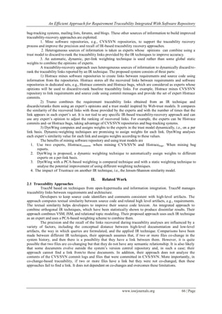 An Efficient Approach for Requirement Traceability Integrated With Software Repository
www.iosrjournals.org 66 | Page
bug-tracking systems, mailing lists, forums, and blogs. These other sources of information to build improved
traceability-recovery approaches are exploited.
1. Mine software repositories, e.g., CVS/SVN repositories, to support the traceability recovery
process and improve the precision and recall of IR-based traceability recovery approaches.
2. Heterogeneous sources of information is taken as experts whose opinions can combine using a
trust model to discard/re-rank the traceability links provided by the IR techniques to improve accuracy.
3. An automatic, dynamic, per-link weighting technique is used rather than some global static
weights to combine the opinions of experts.
A traceability-recovery approach uses heterogeneous sources of information to dynamically discard/re-
rank the traceability links reported by an IR technique. The proposed system consists of three parts:
1) Histrace mines software repositories to create links between requirements and source code using
information from the repositories. Histrace stores all the recovered links between requirements and software
repositories in dedicated sets, e.g., Histrace commits and Histrace bugs, which are considered as experts whose
opinions will be used to discard/re-rank baseline traceability links. For example, Histrace mines CVS/SVN
repository to link requirements and source code using commit messages and provide the set of expert Histrace
commits.
2) Trumo combines the requirement traceability links obtained from an IR technique and
discards/reranks them using an expert’s opinions and a trust model inspired by Web-trust models. It compares
the similarity of the recovered links with those provided by the experts and with the number of times that the
link appears in each expert’s set. It is not tied to any specific IR-based traceability-recovery approach and can
use any expert’s opinion to adjust the ranking of recovered links. For example, the experts can be Histrace
commits and–or Histrace bugs, taking advantage of CVS/SVN repositories and bug-tracking systems.
3) DynWing computes and assigns weights to the experts in the trust model dynamically, i.e., on a per
link basis. Dynamic-weighting techniques are promising to assign weights for each link. DynWing analyses
each expert’s similarity value for each link and assigns weights according to these values.
The benefits of mining software repository and using trust models are
1. Use two experts, Histracecommits when mining CVS/SVN and Histracebugs. When mining bug
reports.
2. DynWing is proposed, a dynamic weighting technique to automatically assign weights to different
experts on a per-link basis.
3. DynWing with a PCA-based weighting is compared technique and with a static weighting technique to
analyse the potential improvement of using different weighting techniques.
4. The impact of Trustrace on another IR technique, i.e., the Jensen-Shannon similarity model.
II. Related Work
2.1 Traceability Approaches
TraceM based on techniques from open-hypermedia and information integration. TraceM manages
traceability links between requirements and architecture.
Developers to keep source code identifiers and comments consistent with high-level artifacts. The
approach computes textual similarity between source code and related high level artifacts, e.g., requirements.
The textual similarity helps developers to improve their source code lexicon. An integrated approach to
combine orthogonal IR techniques, which have been statistically shown to produce dissimilar results. Their
approach combines VSM, JSM, and relational topic modeling. Their proposed approach uses each IR technique
as an expert and uses a PCA-based weighting scheme to combine them.
The precision and the recall of the links recovered during traceability analyses are influenced by a
variety of factors, including the conceptual distance between high-level documentation and low-level
artifacts, the way in which queries are formulated, and the applied IR technique. Comparisons have been
made between different IR techniques, their approach assumes that, if two or more files co-change in the
system history, and then there is a possibility that they have a link between them. However, it is quite
possible that two files are co-changing but that they do not have any semantic relationship. It is also likely
that some documents evolve outside the system’s version control repository and, in such a case; their
approach cannot find a link from/to these documents. In addition, their approach does not analyze the
contents of the CVS/SVN commit logs and files that were committed in CVS/SVN. More importantly, in
co-change-based traceability, if two or more files have a link but they were not co-changed, then these
approaches fail to find a link. It does not dependent on co-changes and overcomes these limitations.
 