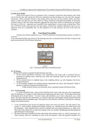 An Efficient Approach for Requirement Traceability Integrated With Software Repository
www.iosrjournals.org 67 | Page
2.2 Web Trust Model
There are two types of trust in e-commerce: first, a customer’s initial trust when interacts with a Web
site for the first time and, second, the Web site’s reputation trust that develops over time and after repeated
experiences. When customers hesitate to buy things online, they may ask their friends, family, and other
buyers to make sure that they can trust a Web site. Many researchers investigated the problem of increasing
customers trust in a Web site. Some researchers suggested that using other sources of information can increase
the trust in a Web site. Approach uses traceability from requirements to source code as initial trust. Then
uses CVS/SVN commit logs and also uses bug reports, mailing lists, temporal information and so on, as
reputation trust for a traceability link. As the reputation of a link increases, the trust in this link also
increases.
III. Trust Based Traceability
Trustrace uses software repositories, e.g., CVS/SVN repositories and bug-tracking systems, as experts to
trust more
or less some baseline links recovered by an IR technique and, thus, to discard/reranks the links to improve the
precision and recall of the IR-based techniques.
Fig 1. Trust based requirement traceability process
3.1 Ir Process
IR-based RTAs process is typically divided into three main steps.
1. All the textual information contained in the requirements and source code is extracted and pre-
processed by splitting terms, removing stop words and remaining words are then stemmed to its
grammatical root.
2. All the stemmed terms are weighted using a term weighting scheme, e.g., term frequency and inverse
document frequency.
3. An IR technique computes the similarity between requirements and source code documents. Finally it
generates a ranked list of potential traceability links.
A high similarity between two documents shows a potential semantic link between them.
3.1.1 Pre Processing
To create traceability links, extract all the identifiers from source code and terms from requirements.
Some IR techniques as an engine to create links between requirements and source code. IR techniques assume that
all documents are in textual format. To extract source code identifiers, use a source code parser, e.g., a Java
parser. The parser discards extra information, e.g., primitive data types and language specific keywords, from the
source code and provides only identifier names. The extraction of the identifiers and terms is followed by a filtering,
stopper, and stemmer process.
1. A text normalization step converts all uppercase letters into lower-case letters. This step removes non-
textual, i.e., some numbers, mathematical symbols, brackets, etc., information and extra white spaces, from
the documents. Some identifiers/terms could be combined with some special characters, e.g., under score.
Then split all the joined terms to make them separate terms. For example, SendMessage and send message are
split intothe terms “send message”.
2. The input of this step is normalized text that could contain some common words, e.g., articles, punctuation, etc.
These common words are considered as noise in the text because it does not represent semantics of a
 