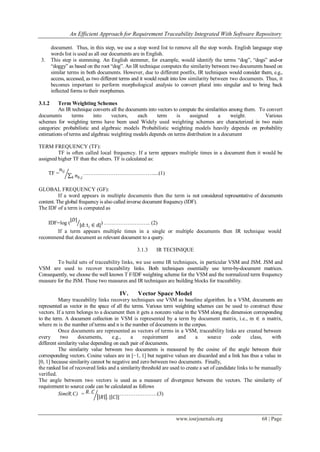 An Efficient Approach for Requirement Traceability Integrated With Software Repository
www.iosrjournals.org 68 | Page
document. Thus, in this step, we use a stop word list to remove all the stop words. English language stop
words list is used as all our documents are in English.
3. This step is stemming. An English stemmer, for example, would identify the terms “dog”, “dogs” and-or
“doggy” as based on the root “dog”. An IR technique computes the similarity between two documents based on
similar terms in both documents. However, due to different postfix, IR techniques would consider them, e.g.,
access, accessed, as two different terms and it would result into low similarity between two documents. Thus, it
becomes important to perform morphological analysis to convert plural into singular and to bring back
inflected forms to their morphemes.
3.1.2 Term Weighting Schemes
An IR technique converts all the documents into vectors to compute the similarities among them. To convert
documents terms into vectors, each term is assigned a weight. Various
schemes for weighting terms have been used Widely used weighting schemes are characterized in two main
categories: probabilistic and algebraic models Probabilistic weighting models heavily depends on probability
estimations of terms and algebraic weighting models depends on terms distribution in a document
TERM FREQUENCY (TF):
TF is often called local frequency. If a term appears multiple times in a document then it would be
assigned higher TF than the others. TF is calculated as:
TF =
𝑛𝑖𝑗
𝑛 𝑘,𝑗𝑘
…………………………………....(1)
GLOBAL FREQUENCY (GF):
If a word appears in multiple documents then the term is not considered representative of documents
content. The global frequency is also called inverse document frequency (IDF).
The IDF of a term is computed as
IDF=log (
|𝐷|
|d: ti ∈ d|) …………………….. (2)
If a term appears multiple times in a single or multiple documents then IR technique would
recommend that document as relevant document to a query.
3.1.3 IR TECHNIQUE
To build sets of traceability links, we use some IR techniques, in particular VSM and JSM. JSM and
VSM are used to recover traceability links. Both techniques essentially use term-by-document matrices.
Consequently, we choose the well known T F/IDF weighting scheme for the VSM and the normalized term frequency
measure for the JSM. These two measures and IR techniques are building blocks for traceability.
IV. Vector Space Model
Many traceability links recovery techniques use VSM as baseline algorithm. In a VSM, documents are
represented as vector in the space of all the terms. Various term weighting schemes can be used to construct these
vectors. If a term belongs to a document then it gets a nonzero value in the VSM along the dimension corresponding
to the term. A document collection in VSM is represented by a term by document matrix, i.e., m ∈ n matrix,
where m is the number of terms and n is the number of documents in the corpus.
Once documents are represented as vectors of terms in a VSM, traceability links are created between
every two documents, e.g., a requirement and a source code class, with
different similarity value depending on each pair of documents.
The similarity value between two documents is measured by the cosine of the angle between their
corresponding vectors. Cosine values are in [−1, 1] but negative values are discarded and a link has thus a value in
[0, 1] because similarity cannot be negative and zero between two documents. Finally,
the ranked list of recovered links and a similarity threshold are used to create a set of candidate links to be manually
verified.
The angle between two vectors is used as a measure of divergence between the vectors. The similarity of
requirement to source code can be calculated as follows
Sim(R,C) = 𝑅. 𝐶
𝑅 . | 𝐶 |
…………………(3)
 