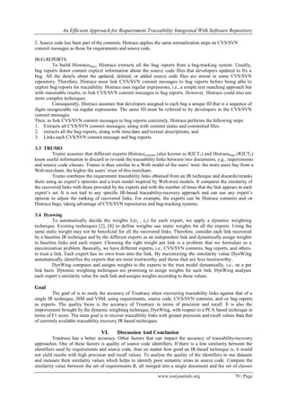 An Efficient Approach for Requirement Traceability Integrated With Software Repository
www.iosrjournals.org 70 | Page
2. Source code has been part of the commits. Histrace applies the same normalization steps on CVS/SVN
commit messages as those for requirements and source code.
BUG REPORTS.
To build Histracebugs, Histrace extracts all the bug reports from a bug-tracking system. Usually,
bug reports donot contain explicit information about the source code files that developers updated to fix a
bug. All the details about the updated, deleted, or added source code files are stored in some CVS/SVN
repository. Therefore, Histrace must link CVS/SVN commit messages to bug reports before being able to
exploit bug reports for traceability. Histrace uses regular expressions, i.e., a simple text matching approach but
with reasonable results, to link CVS/SVN commit messages to bug reports. However, Histrace could also use
more complex techniques.
Consequently, Histrace assumes that developers assigned to each bug a unique ID that is a sequence of
digits recognizable via regular expressions. The same ID must be referred to by developers in the CVS/SVN
commit messages.
Then, to link CVS/SVN commit messages to bug reports concretely, Histrace performs the following steps:
1. Extracts all CVS/SVN commit messages, along with commit status and committed files.
2. extracts all the bug reports, along with time/date and textual descriptions, and
3. Links each CVS/SVN commit message and bug reports.
3.3 TRUMO
Trumo assumes that different experts Histracecommits (also known as R2CT1) and Histracebugs (R2CT2)
know useful information to discard or re-rank the traceability links between two documents, e.g., requirements
and source code classes. Trumo is thus similar to a Web model of the users’ trust: the more users buy from a
Web merchant, the higher the users’ trust of this merchant.
Trumo combines the requirement traceability links obtained from an IR technique and discards/reranks
them using an expert’s opinions and a trust model inspired by Web-trust models. It compares the similarity of
the recovered links with those provided by the experts and with the number of times that the link appears in each
expert’s set. It is not tied to any specific IR-based traceability-recovery approach and can use any expert’s
opinion to adjust the ranking of recovered links. For example, the experts can be Histrace commits and–or
Histrace bugs, taking advantage of CVS/SVN repositories and bug-tracking systems.
3.4 Dynwing
To automatically decide the weights λi(rj , cs) for each expert, we apply a dynamic weighting
technique. Existing techniques [2], [8] to define weights use static weights for all the experts. Using the
same static weight may not be beneficial for all the recovered links. Therefore, consider each link recovered
by a baseline IR technique and by the different experts as an independent link and dynamically assign weights
to baseline links and each expert. Choosing the right weight per link is a problem that we formulate as a
maximization problem. Basically, we have different experts, i.e., CVS/SVN commits, bug reports, and others,
to trust a link. Each expert has its own trust into the link. By maximizing the similarity value DynWing
automatically identifies the experts that are most trustworthy and those that are less trustworthy.
DynWing computes and assigns weights to the experts in the trust model dynamically, i.e., on a per
link basis. Dynamic weighting techniques are promising to assign weights for each link. DynWing analyses
each expert’s similarity value for each link and assigns weights according to these values.
Goal
The goal of is to study the accuracy of Trustrace when recovering traceability links against that of a
single IR technique, JSM and VSM, using requirements, source code, CVS/SVN commits, and–or bug reports
as experts. The quality focus is the accuracy of Trustrace in terms of precision and recall. It is also the
improvement brought by the dynamic weighting technique, DynWing, with respect to a PCA based technique in
terms of F1 score. The main goal is to recover traceability links with greater precision and recall values than that
of currently available traceability recovery IR based techniques.
VI. Discussion And Conclusion
Trustrace has a better accuracy. Other factors that can impact the accuracy of traceability-recovery
approaches. One of these factors is quality of source code identifiers. If there is a low similarity between the
identifiers used by requirements and source code, then no matter how good an IR-based technique is, it would
not yield results with high precision and recall values. To analyse the quality of the identifiers in our datasets
and measure their similarity values which helps to identify poor semantic areas in source code. Compute the
similarity value between the set of requirements R, all merged into a single document and the set of classes
 