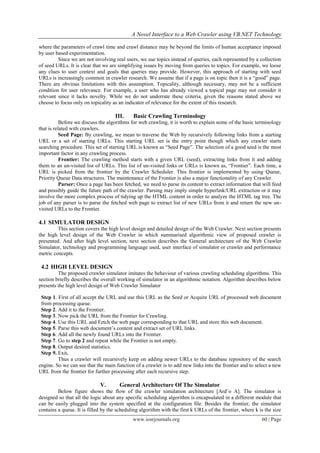 A Novel Interface to a Web Crawler using VB.NET Technology
www.iosrjournals.org 60 | Page
where the parameters of crawl time and crawl distance may be beyond the limits of human acceptance imposed
by user based experimentation.
Since we are not involving real users, we use topics instead of queries, each represented by a collection
of seed URLs. It is clear that we are simplifying issues by moving from queries to topics. For example, we loose
any clues to user context and goals that queries may provide. However, this approach of starting with seed
URLs is increasingly common in crawler research. We assume that if a page is on topic then it is a “good” page.
There are obvious limitations with this assumption. Topicality, although necessary, may not be a sufficient
condition for user relevance. For example, a user who has already viewed a topical page may not consider it
relevant since it lacks novelty. While we do not underrate these criteria, given the reasons stated above we
choose to focus only on topicality as an indicator of relevance for the extent of this research.
III. Basic Crawling Terminology
Before we discuss the algorithms for web crawling, it is worth to explain some of the basic terminology
that is related with crawlers.
Seed Page: By crawling, we mean to traverse the Web by recursively following links from a starting
URL or a set of starting URLs. This starting URL set is the entry point though which any crawler starts
searching procedure. This set of starting URL is known as “Seed Page”. The selection of a good seed is the most
important factor in any crawling process.
Frontier: The crawling method starts with a given URL (seed), extracting links from it and adding
them to an un-visited list of URLs. This list of un-visited links or URLs is known as, “Frontier”. Each time, a
URL is picked from the frontier by the Crawler Scheduler. This frontier is implemented by using Queue,
Priority Queue Data structures. The maintenance of the Frontier is also a major functionality of any Crawler.
Parser: Once a page has been fetched, we need to parse its content to extract information that will feed
and possibly guide the future path of the crawler. Parsing may imply simple hyperlink/URL extraction or it may
involve the more complex process of tidying up the HTML content in order to analyze the HTML tag tree. The
job of any parser is to parse the fetched web page to extract list of new URLs from it and return the new un-
visited URLs to the Frontier.
4.1 SIMULATOR DESIGN
This section covers the high level design and detailed design of the Web Crawler. Next section presents
the high level design of the Web Crawler in which summarised algorithmic view of proposed crawler is
presented. And after high level section, next section describes the General architecture of the Web Crawler
Simulator, technology and programming language used, user interface of simulator or crawler and performance
metric concepts.
4.2 HIGH LEVEL DESIGN
The proposed crawler simulator imitates the behaviour of various crawling scheduling algorithms. This
section briefly describes the overall working of simulator in an algorithmic notation. Algorithm describes below
presents the high level design of Web Crawler Simulator
Step 1. First of all accept the URL and use this URL as the Seed or Acquire URL of processed web document
from processing queue.
Step 2. Add it to the Frontier.
Step 3. Now pick the URL from the Frontier for Crawling.
Step 4. Use this URL and Fetch the web page corresponding to that URL and store this web document.
Step 5. Parse this web document’s content and extract set of URL links.
Step 6. Add all the newly found URLs into the Frontier.
Step 7. Go to step 2 and repeat while the Frontier is not empty.
Step 8. Output desired statistics.
Step 9. Exit.
Thus a crawler will recursively keep on adding newer URLs to the database repository of the search
engine. So we can see that the main function of a crawler is to add new links into the frontier and to select a new
URL from the frontier for further processing after each recursive step.
V. General Architecture Of The Simulator
Below figure shows the flow of the crawler simulation architecture [Ard¨o A]. The simulator is
designed so that all the logic about any specific scheduling algorithm is encapsulated in a different module that
can be easily plugged into the system specified at the configuration file. Besides the frontier, the simulator
contains a queue. It is filled by the scheduling algorithm with the first k URLs of the frontier, where k is the size
 