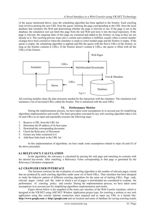 A Novel Interface to a Web Crawler using VB.NET Technology
www.iosrjournals.org 61 | Page
of the queue mentioned above, once the scheduling algorithm has been applied to the frontier. Each crawling
loop involves picking the next URL from the queue, fetching the page corresponding to the URL from the local
database that simulates the Web and determining whether the page is relevant or not. If the page is not in the
database, the simulation tool can fetch this page from the real Web and store it into the local repository. If the
page is relevant, the outgoing links of this page are extracted and added to the frontier, as long as they are not
already in it. The crawling process stops once a certain end condition is fulfilled, usually when a certain number
of pages have been crawled or when the simulator is ready to crawl another page and the frontier is empty. If the
queue is empty, the scheduling algorithm is applied and fills the queue with the first k URLs of the frontier, as
long as the frontier contains k URLs. If the frontier doesn’t contain k URLs, the queue is filled with all the
URLs of the frontier.
Fig.5.1
All crawling modules share the data structures needed for the interaction with the simulator. The simulation tool
maintains a list of unvisited URLs called the frontier. This is initialized with the seed URLs
VI. Performance Metrics
During the implementation process, we have taken some assumptions in to account just for simplifying
algorithms implementation and results. The basic procedure executed by any web crawling algorithm takes a list
of seed URLs as its input and repeatedly executes the following steps:
1. Remove a URL from the URL list
2. Determine the IP address of its host name
3. Download the corresponding document
4. Check the Relevance of Document
5. Extract any links contained in it
6. Add these links back to the URL list
In this implementation of algorithms, we have made some assumptions related to steps (4) and (5) of
the above procedure.
6.1 RELEVANCY CALCULATION
In the algorithms, the relevancy is calculated by parsing the web page and matching its contents with
the desired key-words. After matching, a Relevancy Value corresponding to that page is generated by the
Relevancy Calculator component.
6.2 CRAWLER USER INTERFACE
The foremost criterion for the evaluation of crawling algorithm is the number of relevant pages visited
that are produced by each crawling algorithm under same set of Seed URLs. Than simulator has been designed
to study the behavior pattern of different crawling algorithms for the same set of starting URLs. Page rank,
relevant pages visited and the order in which a set of pages is downloaded are considered to evaluate the
performance of crawling policy and crawler. During the implementation process, we have taken some
assumptions in to account just for simplifying algorithms implementation and results.
Figure shown below is the snapshot of the main user interface of the Web Crawler simulator, which is
designed in the VB.NET using ASP.NET Window Application project type, for crawling a website or any web
application using this crawler internet connection must required and as input use URL in a format like:
http://www.google.com or http://google.com and set location and name of database for saving crawling results
URLs
Multithreaded Downloader
Queue
Scheduler
Database
Web Pages
URLs
Text & Metadata
 