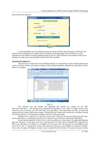 A Novel Interface to a Web Crawler using VB.NET Technology
www.iosrjournals.org 62 | Page
data in MS-Access database.
Fig.6.2
At each simulation step, the scheduler chooses the topmost Website from the queue of Web sites and
sends this site's information to a module that will simulate downloading pages from the Website. For this
Simulator uses the different crawling scheduling policies and save data collected or downloaded in MS Access
Database in a table with some data fields which are ID, URL and Data.
CRAWLING RESULT
The best way to compare the result of different policies is to present them in form of table depicting the
result in the form of Rows and columns. Output of first simulated algorithm, Breadth First algorithm is shown
below as a snapshot.
Fig.7.1
The simulator uses the breadth first algorithm and crawled the website for the URL
http://www.cdlu.edu.in . The working of any Breadth-First algorithm is very simple. It simply works of first
come first serve. Crawling start with URL http://www.cdlu.edu.in. After processing this URL, its child link
inserted into the Frontier. Again the next page is fetched from the Frontier and is processed, its children inserted
into Frontier and so on. This procedure continues until the Frontier gets empty.
Breadth-First is used here as a baseline crawler; since it does not use any knowledge about the topic,
and its performance is considered to provide a lower bound for any of the more sophisticated algorithms.
Second optimal algorithm is Best First; in this the preference of next page to be approached depends
upon the relevancy of that page. Best First traversing from the same URL as Breadth First algorithm for
http://www.cdlu.edu.in. Its relevancy is set highest (2 in this case). Now the relevancy of seed children comes
out to be 0.1 and 1.0 respectively. Along with respective relevancies, seed children are inserted in frontier.
Every time, the page with highest relevancy value is picked from the Frontier. The parent relevance decides
 