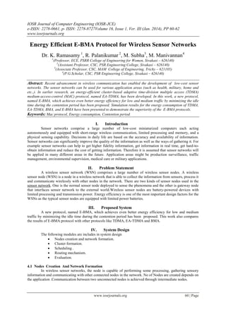 IOSR Journal of Computer Engineering (IOSR-JCE)
e-ISSN: 2278-0661, p- ISSN: 2278-8727Volume 16, Issue 1, Ver. III (Jan. 2014), PP 60-62
www.iosrjournals.org
www.iosrjournals.org 60 | Page
Energy Efficient E-BMA Protocol for Wireless Sensor Networks
Dr. K. Ramasamy 1
, R. Palanikumar 2
, M. Subha3
, M. Manivannan4
1
(Professor, ECE, PSRR College of Engineering for Women, Sivakasi – 626140)
2
(Assistant Professor, CSC, PSR Engineering College, Sivakasi – 626140)
3
(Associate Professor, CSC, MAM College of Engineering, Trichy – 621105)
4
(P.G.Scholar, CSC, PSR Engineering College, Sivakasi – 626140)
Abstract: Recent advancement in wireless communication has enabled the development of low-cost sensor
networks. The sensor networks can be used for various application areas (such as health, military, home and
etc.,). In earlier research, an energy-efficient cluster-based adaptive time-division multiple access (TDMA)
medium-access-control (MAC) protocol, named EA-TDMA, has been developed. In this work, a new protocol,
named E-BMA, which achieves even better energy efficiency for low and medium traffic by minimizing the idle
time during the contention period has been proposed. Simulation results for the energy consumption of TDMA,
EA-TDMA, BMA, and E-BMA have been presented to demonstrate the superiority of the E-BMA protocols.
Keywords: Mac protocol, Energy consumption, Contention period.
I. Introduction
Sensor networks comprise a large number of low-cost miniaturized computers each acting
autonomously and equipped with short-range wireless communication, limited processing and memory, and a
physical sensing capability. Decisions in daily life are based on the accuracy and availability of information.
Sensor networks can significantly improve the quality of the information as well as the ways of gathering it. For
example sensor networks can help to get higher fidelity information, get information in real time, get hard-to-
obtain information and reduce the cost of getting information. Therefore it is assumed that sensor networks will
be applied in many different areas in the future. Application areas might be production surveillance, traffic
management, environmental supervision, medical care or military applications.
II. Problem Statement
A wireless sensor network (WSN) comprises a large number of wireless sensor nodes. A wireless
sensor node (WSN) is a node in a wireless network that is able to collect the information from sensors, process it
and communicate wirelessly with other nodes in the network. There are two kinds of sensor nodes used in the
sensor network. One is the normal sensor node deployed to sense the phenomena and the other is gateway node
that interfaces sensor network to the external world.Wireless sensor nodes are battery-powered devices with
limited processing and transmission power. Energy efficiency is one of the most important design factors for the
WSNs as the typical sensor nodes are equipped with limited power batteries.
III. Proposed System
A new protocol, named E-BMA, which achieves even better energy efficiency for low and medium
traffic by minimizing the idle time during the contention period has been proposed. This work also compares
the results of E-BMA protocol with other protocols like TDMA, EA-TDMA and BMA.
IV. System Design
The following modules are includes in system design
 Nodes creation and network formation.
 Cluster formation.
 Scheduling .
 Routing mechanism.
 Evaluation.
4.1 Nodes Creation And Network Formation
In wireless sensor networks, the node is capable of performing some processing, gathering sensory
information and communicating with other connected nodes in the network. No of Nodes are created depends on
the application .Communication between two unconnected nodes is achieved through intermediate nodes.
 