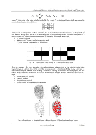 Multimodal Biometric identification system based on Iris & Fingerprint
www.iosrjournals.org 79 | Page
where Pi is the pixel value in the neighborhood of P. For a pixel P, its eight neighboring pixels are scanned in
an anti-clockwise direction as follows:
After the CN for a ridge pixel has been computed, the pixel can then be classified according to the property of
its CN value. A ridge pixel with a CN of one corresponds to a ridge ending, and a CN of three corresponds to a
bifurcation[11]. For each extracted minutiae point, the following information is recorded:
 x and y coordinates,
 Orientation of the associated ridge segment, and
 Type of minutiae (ridge ending or bifurcation).
Fig 3. a) 1 Corresponds Ridge ending b) 3 Corresponds Bifurcation
However, there are a few cases where the extracted minutiae do not correspond to true minutiae points in the
original image. In addition, it should be noted that in some cases the bifurcation and ridge ending points can be
difficult to distinguish between each other[1]. This method not only increases the processing speed, but also
reduces the possible error due to scars or noises in the fingerprint image[3]. Minutia extraction is processed in 4
steps:
 Fingerprint ridge thinning
 Minutia marking
 False minutia removal
 Unification of terminations and bifurcations.
(a) (b)
(c) (d)
Fig 4. a)Input image, b) Binariesd image c)Thinned image, d) Minutia points of input image.
 