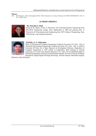 Multimodal Biometric identification system based on Iris & Fingerprint
www.iosrjournals.org 83 | Page
Theses:
[24] John Daugman. ―How Iris Recognition Work‖ .IEEE Transaction on Circuits and Systems for VIDEO TECHNOLOGY, VOL. 14,
No. 1, January 2004.
AUTHOR’S PROFILE
Ms. Priyanka S. Patil
Received the degree of B.E in Electronics and Telecommunication Engineering from
BVCOEW Engineering College, Pune, Maharashtra in 2009 and pursuing M.E. in
Electronics & Telecommunication Engineering from VIIT College of Engineering, Pune.
With having 1 year teaching experience.
Prof.(Dr.) A. S. Abhyankar
Ph.D. in (Electrical and Computer Engineering ) Clarkson University, NY, USA, · M.S. in
(Electrical and Computer Engineering ) Clarkson University, NY, USA, · B.E. in (E&TC)
University Of Pune. He is Dean Research & Development Professor, Department of
Computer Engineering at VIIT college of Engineering. With teaching & research
experience of 10 years and industrial experience of 2 years. He has published papers in
National-International conferences & International Journals. His Area of interest in Pattern
Recognition, Digital Signal and Image Processing, Wavelet Analysis, Biomedical Signals,
Biometrics, Bio-informatics.
 
