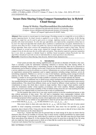 IOSR Journal of Computer Engineering (IOSR-JCE)
e-ISSN: 2278-0661,p-ISSN: 2278-8727, Volume 17, Issue 1, Ver. I (Jan – Feb. 2015), PP 53-59
www.iosrjournals.org
DOI: 10.9790/0661-17115359 www.iosrjournals.org 53 | Page
Secure Data Sharing Using Compact Summation key in Hybrid
Cloud Storage
Pratap M Mohite, DipaDharmadhikari,RavindraBankar
(Computer Science &Engineering,Marathwada Institute of Technology, India)
(Computer Science &Engineering,Marathwada Institute of Technology, India)
(Master of Computer Applications,Dr.BAMU, India)
Abstract: Data security is crucial aspect in cloud storage. Providing security to a single file or to set of files is
another important factor. In cloud, security is applied to a set of files i.e. to central location. In file sharing
approach a single key can be used to gain access to storage. Applying security to each file in cloud is not
possible with cloud environment. To solve this type ofproblems, new improved key assignment scheme have to
be used. New improved algorithm that satisfies these conditions is summation key encryption. Summation key is
of power more than two keys. It takes one public key, known to both parties & another key is generated using
keygen algorithm. Data owner retrieves the summation key from the alternatives made to share data. This key
can be dispatch to second user using secure channel for example email or smart cards. Summation key is
compact in size & also decrease the size of files after encryption. Time duration required to generate summation
key is very short as compare to Identity based or Attribute based encryption scheme.Practically how this
algorithm is beneficial to provide security to individual files in cloud repositoryis described here.
Keywords: Cloud Server,Data Sharing, Data Security, Hybrid Cloud, Summation key.
I. Introduction
Cloud system provides data sharing capabilities;this can provide an abundant of benefits to the users.
There is currently a push for information technology industries to increase their data sharing efforts. In
information technology industry there is tremendous increase in data outsourcing. Data can be outsourced or
infrastructure can be shared or software can be used. Cloud services divide into three categories infrastructure as
a service, platform as a service & software as a service. Infrastructure as a service is provision model in which
on organization outsourced the equipment used to support operations including storage, hardware, servers &
networking components. Platform as a service is a way of rent hardware, operating system storage & network
capacity over the internet. Software as a service is a software distribution model in which applications are
hosted by a vendors or service provider & made available to customers over network typically the internet.
Data privacy isa traditional way to shield access control mechanism after conventional authentication.
Any unauthorized person can procure access & reveal all data. Sharing data over cloud encounters some security
related problems. Files shared from different clients can be hosted on different virtual machines for example
virtualization in Linux, but whole data is stored on single machine. Data in target virtual machine could be
stolen by instantiation another virtual machine co-resistance with victim machine. Multiple cryptographic
schemes are used to store & check availability of files on behalf of data owner but can’t leak anything from that.
But data owner can’t depend totally on cloud server due to lack of confidentiality.
For this purpose data owner has to use some security policies to prevent unauthorized person to take
data without permission of data owner. This will lead to manipulate some cryptographic methods while
uploading data on cloud server. Principle term related to cloud is data sharing, but appraise the cloud computing
environment propound without exposing mission critical applications and data to third party vulnerabilities.
Data owner can use website or any application to share his private data with his friends. Consider D as
a set of whole data & 1 2 3, ,d ,..., nd d d are data elements i.e. 1 2 3{ , , ,...,d }nD d d d
Data owner desire to share only some data for ex: 1 2,d d with his friend .This sort of action cannot
possible in cloud computing environment. Reason behind this, data owner has not specified 1 2,d d data
separately; data is bunch of files. Using only one key data owner can gain access to data & he has to share that
key also. His friend can see the whole dataset D.
From Fig 1, Assume that Peter puts his personal data on cloud storage & he does not desire that his
distinctive data will not be available to everyone. Due to much security violation possibilities he cannot totally
relied on cloud storage. To prevent this, whole data D is stored on to cloud. But after some days his friend Anna
Want some photos from dataset D. At this situation Peter has to give his secret key to decrypt D set. By using
only one single key Anna can gain access to whole set of data D& she would be take another files from set.
To prevent such situation Peter has to possible ways,
 