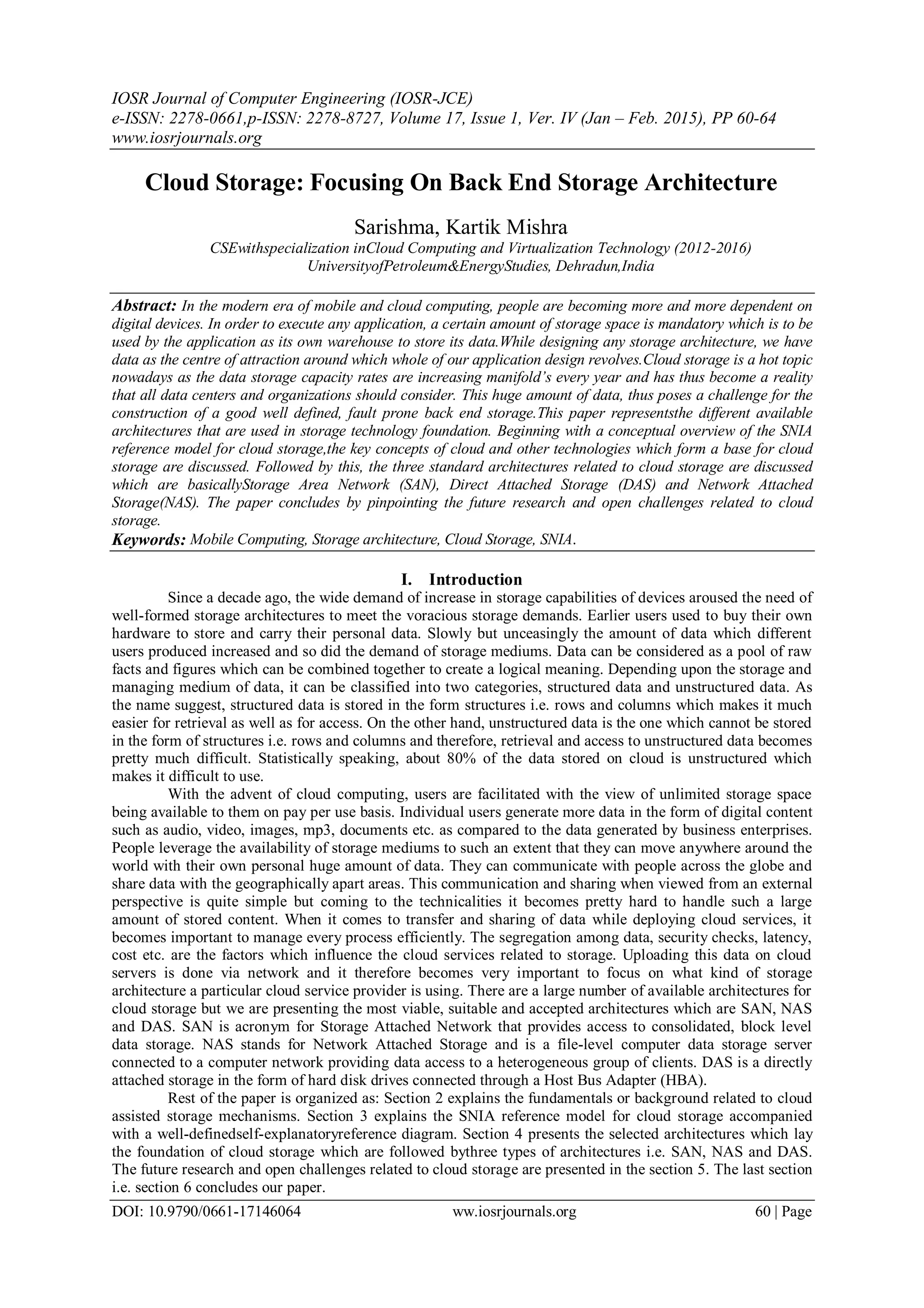 IOSR Journal of Computer Engineering (IOSR-JCE)
e-ISSN: 2278-0661,p-ISSN: 2278-8727, Volume 17, Issue 1, Ver. IV (Jan – Feb. 2015), PP 60-64
www.iosrjournals.org
DOI: 10.9790/0661-17146064 ww.iosrjournals.org 60 | Page
Cloud Storage: Focusing On Back End Storage Architecture
Sarishma, Kartik Mishra
CSEwithspecialization inCloud Computing and Virtualization Technology (2012-2016)
UniversityofPetroleum&EnergyStudies, Dehradun,India
Abstract: In the modern era of mobile and cloud computing, people are becoming more and more dependent on
digital devices. In order to execute any application, a certain amount of storage space is mandatory which is to be
used by the application as its own warehouse to store its data.While designing any storage architecture, we have
data as the centre of attraction around which whole of our application design revolves.Cloud storage is a hot topic
nowadays as the data storage capacity rates are increasing manifold’s every year and has thus become a reality
that all data centers and organizations should consider. This huge amount of data, thus poses a challenge for the
construction of a good well defined, fault prone back end storage.This paper representsthe different available
architectures that are used in storage technology foundation. Beginning with a conceptual overview of the SNIA
reference model for cloud storage,the key concepts of cloud and other technologies which form a base for cloud
storage are discussed. Followed by this, the three standard architectures related to cloud storage are discussed
which are basicallyStorage Area Network (SAN), Direct Attached Storage (DAS) and Network Attached
Storage(NAS). The paper concludes by pinpointing the future research and open challenges related to cloud
storage.
Keywords: Mobile Computing, Storage architecture, Cloud Storage, SNIA.
I. Introduction
Since a decade ago, the wide demand of increase in storage capabilities of devices aroused the need of
well-formed storage architectures to meet the voracious storage demands. Earlier users used to buy their own
hardware to store and carry their personal data. Slowly but unceasingly the amount of data which different
users produced increased and so did the demand of storage mediums. Data can be considered as a pool of raw
facts and figures which can be combined together to create a logical meaning. Depending upon the storage and
managing medium of data, it can be classified into two categories, structured data and unstructured data. As
the name suggest, structured data is stored in the form structures i.e. rows and columns which makes it much
easier for retrieval as well as for access. On the other hand, unstructured data is the one which cannot be stored
in the form of structures i.e. rows and columns and therefore, retrieval and access to unstructured data becomes
pretty much difficult. Statistically speaking, about 80% of the data stored on cloud is unstructured which
makes it difficult to use.
With the advent of cloud computing, users are facilitated with the view of unlimited storage space
being available to them on pay per use basis. Individual users generate more data in the form of digital content
such as audio, video, images, mp3, documents etc. as compared to the data generated by business enterprises.
People leverage the availability of storage mediums to such an extent that they can move anywhere around the
world with their own personal huge amount of data. They can communicate with people across the globe and
share data with the geographically apart areas. This communication and sharing when viewed from an external
perspective is quite simple but coming to the technicalities it becomes pretty hard to handle such a large
amount of stored content. When it comes to transfer and sharing of data while deploying cloud services, it
becomes important to manage every process efficiently. The segregation among data, security checks, latency,
cost etc. are the factors which influence the cloud services related to storage. Uploading this data on cloud
servers is done via network and it therefore becomes very important to focus on what kind of storage
architecture a particular cloud service provider is using. There are a large number of available architectures for
cloud storage but we are presenting the most viable, suitable and accepted architectures which are SAN, NAS
and DAS. SAN is acronym for Storage Attached Network that provides access to consolidated, block level
data storage. NAS stands for Network Attached Storage and is a file-level computer data storage server
connected to a computer network providing data access to a heterogeneous group of clients. DAS is a directly
attached storage in the form of hard disk drives connected through a Host Bus Adapter (HBA).
Rest of the paper is organized as: Section 2 explains the fundamentals or background related to cloud
assisted storage mechanisms. Section 3 explains the SNIA reference model for cloud storage accompanied
with a well-definedself-explanatoryreference diagram. Section 4 presents the selected architectures which lay
the foundation of cloud storage which are followed bythree types of architectures i.e. SAN, NAS and DAS.
The future research and open challenges related to cloud storage are presented in the section 5. The last section
i.e. section 6 concludes our paper.
 
