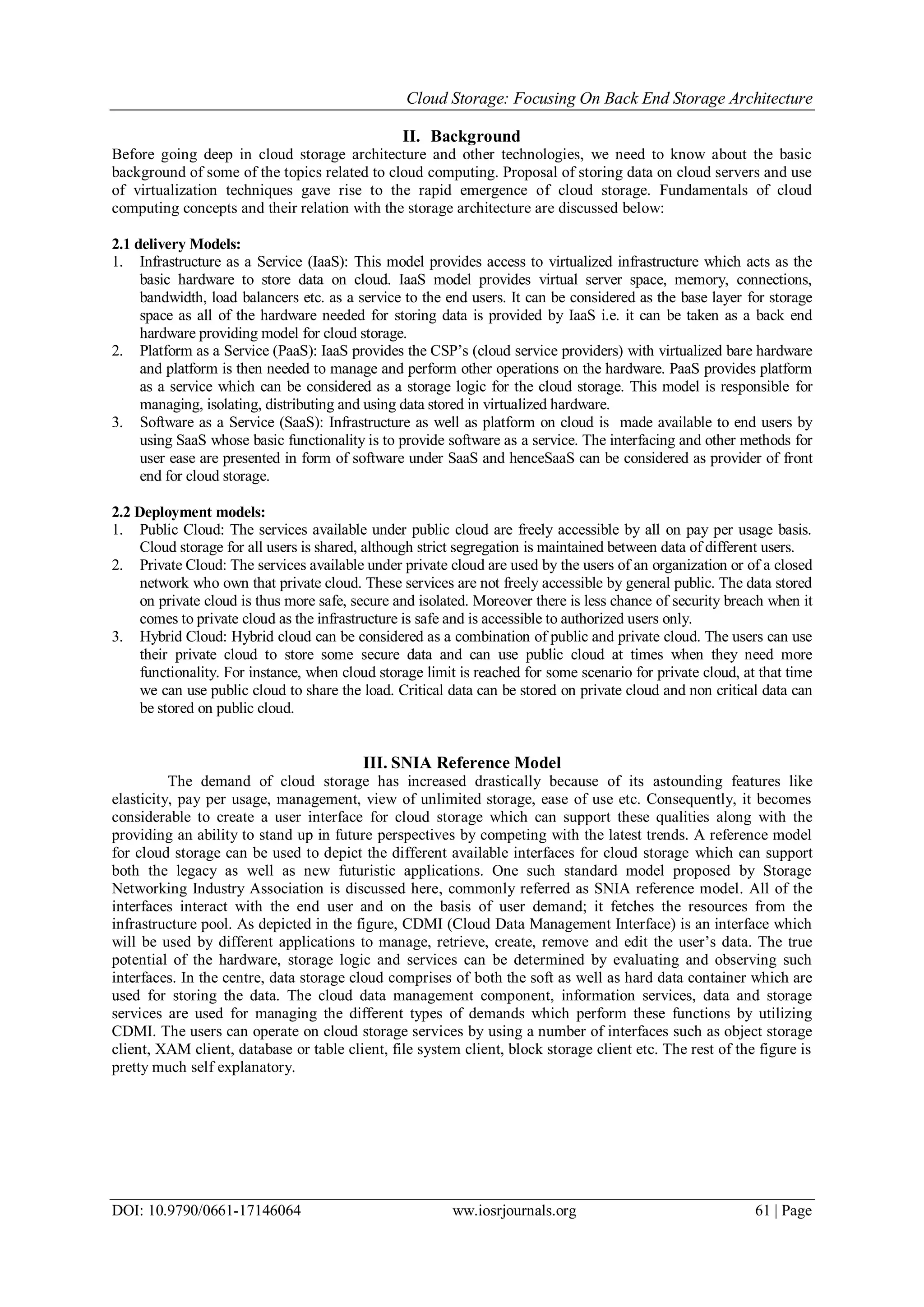 Cloud Storage: Focusing On Back End Storage Architecture
DOI: 10.9790/0661-17146064 ww.iosrjournals.org 61 | Page
II. Background
Before going deep in cloud storage architecture and other technologies, we need to know about the basic
background of some of the topics related to cloud computing. Proposal of storing data on cloud servers and use
of virtualization techniques gave rise to the rapid emergence of cloud storage. Fundamentals of cloud
computing concepts and their relation with the storage architecture are discussed below:
2.1 delivery Models:
1. Infrastructure as a Service (IaaS): This model provides access to virtualized infrastructure which acts as the
basic hardware to store data on cloud. IaaS model provides virtual server space, memory, connections,
bandwidth, load balancers etc. as a service to the end users. It can be considered as the base layer for storage
space as all of the hardware needed for storing data is provided by IaaS i.e. it can be taken as a back end
hardware providing model for cloud storage.
2. Platform as a Service (PaaS): IaaS provides the CSP’s (cloud service providers) with virtualized bare hardware
and platform is then needed to manage and perform other operations on the hardware. PaaS provides platform
as a service which can be considered as a storage logic for the cloud storage. This model is responsible for
managing, isolating, distributing and using data stored in virtualized hardware.
3. Software as a Service (SaaS): Infrastructure as well as platform on cloud is made available to end users by
using SaaS whose basic functionality is to provide software as a service. The interfacing and other methods for
user ease are presented in form of software under SaaS and henceSaaS can be considered as provider of front
end for cloud storage.
2.2 Deployment models:
1. Public Cloud: The services available under public cloud are freely accessible by all on pay per usage basis.
Cloud storage for all users is shared, although strict segregation is maintained between data of different users.
2. Private Cloud: The services available under private cloud are used by the users of an organization or of a closed
network who own that private cloud. These services are not freely accessible by general public. The data stored
on private cloud is thus more safe, secure and isolated. Moreover there is less chance of security breach when it
comes to private cloud as the infrastructure is safe and is accessible to authorized users only.
3. Hybrid Cloud: Hybrid cloud can be considered as a combination of public and private cloud. The users can use
their private cloud to store some secure data and can use public cloud at times when they need more
functionality. For instance, when cloud storage limit is reached for some scenario for private cloud, at that time
we can use public cloud to share the load. Critical data can be stored on private cloud and non critical data can
be stored on public cloud.
III. SNIA Reference Model
The demand of cloud storage has increased drastically because of its astounding features like
elasticity, pay per usage, management, view of unlimited storage, ease of use etc. Consequently, it becomes
considerable to create a user interface for cloud storage which can support these qualities along with the
providing an ability to stand up in future perspectives by competing with the latest trends. A reference model
for cloud storage can be used to depict the different available interfaces for cloud storage which can support
both the legacy as well as new futuristic applications. One such standard model proposed by Storage
Networking Industry Association is discussed here, commonly referred as SNIA reference model. All of the
interfaces interact with the end user and on the basis of user demand; it fetches the resources from the
infrastructure pool. As depicted in the figure, CDMI (Cloud Data Management Interface) is an interface which
will be used by different applications to manage, retrieve, create, remove and edit the user’s data. The true
potential of the hardware, storage logic and services can be determined by evaluating and observing such
interfaces. In the centre, data storage cloud comprises of both the soft as well as hard data container which are
used for storing the data. The cloud data management component, information services, data and storage
services are used for managing the different types of demands which perform these functions by utilizing
CDMI. The users can operate on cloud storage services by using a number of interfaces such as object storage
client, XAM client, database or table client, file system client, block storage client etc. The rest of the figure is
pretty much self explanatory.
 