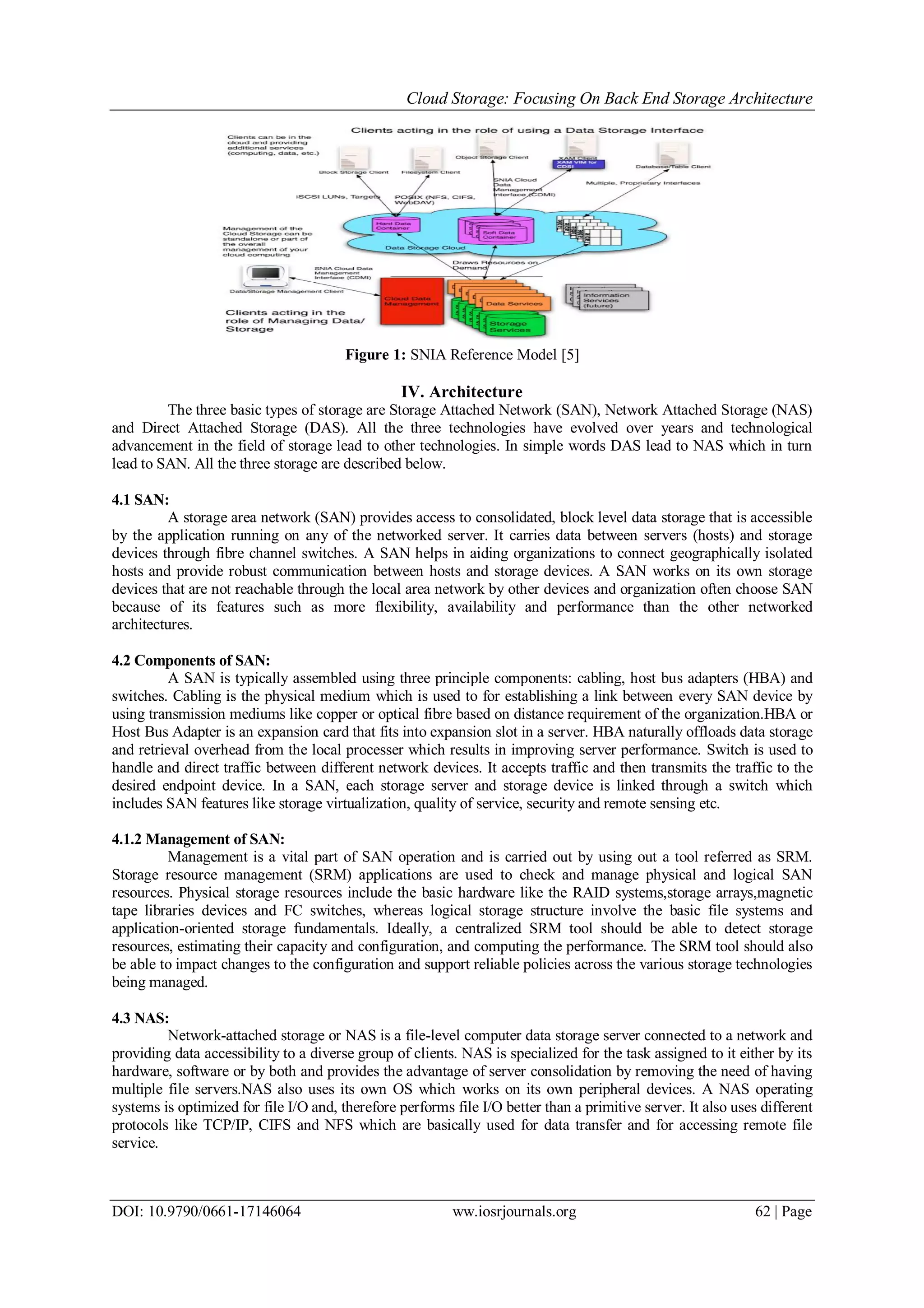 Cloud Storage: Focusing On Back End Storage Architecture
DOI: 10.9790/0661-17146064 ww.iosrjournals.org 62 | Page
Figure 1: SNIA Reference Model [5]
IV. Architecture
The three basic types of storage are Storage Attached Network (SAN), Network Attached Storage (NAS)
and Direct Attached Storage (DAS). All the three technologies have evolved over years and technological
advancement in the field of storage lead to other technologies. In simple words DAS lead to NAS which in turn
lead to SAN. All the three storage are described below.
4.1 SAN:
A storage area network (SAN) provides access to consolidated, block level data storage that is accessible
by the application running on any of the networked server. It carries data between servers (hosts) and storage
devices through fibre channel switches. A SAN helps in aiding organizations to connect geographically isolated
hosts and provide robust communication between hosts and storage devices. A SAN works on its own storage
devices that are not reachable through the local area network by other devices and organization often choose SAN
because of its features such as more flexibility, availability and performance than the other networked
architectures.
4.2 Components of SAN:
A SAN is typically assembled using three principle components: cabling, host bus adapters (HBA) and
switches. Cabling is the physical medium which is used to for establishing a link between every SAN device by
using transmission mediums like copper or optical fibre based on distance requirement of the organization.HBA or
Host Bus Adapter is an expansion card that fits into expansion slot in a server. HBA naturally offloads data storage
and retrieval overhead from the local processer which results in improving server performance. Switch is used to
handle and direct traffic between different network devices. It accepts traffic and then transmits the traffic to the
desired endpoint device. In a SAN, each storage server and storage device is linked through a switch which
includes SAN features like storage virtualization, quality of service, security and remote sensing etc.
4.1.2 Management of SAN:
Management is a vital part of SAN operation and is carried out by using out a tool referred as SRM.
Storage resource management (SRM) applications are used to check and manage physical and logical SAN
resources. Physical storage resources include the basic hardware like the RAID systems,storage arrays,magnetic
tape libraries devices and FC switches, whereas logical storage structure involve the basic file systems and
application-oriented storage fundamentals. Ideally, a centralized SRM tool should be able to detect storage
resources, estimating their capacity and configuration, and computing the performance. The SRM tool should also
be able to impact changes to the configuration and support reliable policies across the various storage technologies
being managed.
4.3 NAS:
Network-attached storage or NAS is a file-level computer data storage server connected to a network and
providing data accessibility to a diverse group of clients. NAS is specialized for the task assigned to it either by its
hardware, software or by both and provides the advantage of server consolidation by removing the need of having
multiple file servers.NAS also uses its own OS which works on its own peripheral devices. A NAS operating
systems is optimized for file I/O and, therefore performs file I/O better than a primitive server. It also uses different
protocols like TCP/IP, CIFS and NFS which are basically used for data transfer and for accessing remote file
service.
 